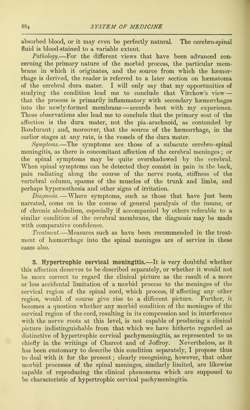 absorbed blood, or it may even be perfectly natural. The cerebro-spinal fluid is blood-stained to a variable extent. Pathology.—For the different views that have been advanced con- cerning the primary nature of the morbid process, the particular mem- brane in which it originates, and the source from which the haemor- rhage is derived, the reader is referred to a later section on haematoma of the cerebral dura mater. I will only say that my opportunities of studying the condition lead me to conclude that Yirchow's view— that the process is primarily inflammatory with secondary haemorrhages into the newly-formed membrane—accords best with my experience. These observations also lead me to conclude that the primary seat of the affection is the dura mater, not the pia-arachnoid, as contended by Bondurant; and, moreover, that the source of the haemorrhage, in the earlier stages at any rate, is the vessels of the dura mater. Symptoms.—The symptoms are those of a subacute cerebro-spinal meningitis, as there is concomitant affection of the cerebral meninges; or the spinal symptoms may be quite overshadowed by the cerebral. When spinal symptoms can be detected they consist in pain in the back, pain radiating along the course of the nerve roots, stiffness of the vertebral column, spasms of the muscles of the trunk and limbs, and perhaps hyperaesthesia and other signs of irritation. Diagnosis.—Where symptoms, such as those that have just been narrated, come on in the course of general paralysis of the insane, or of chronic alcoholism, especially if accompanied by others referable to a similar condition of the cerebral membrane, the diagnosis may be made with comparative confidence. Treatment.—Measures such as have been recommended in the treat- ment of haemorrhage into the spinal meninges are of service in these cases also. 3. Hypertrophie eervieal meningitis.—It is very doubtful whether this affection deserves to be described separately, or whether it would not be more correct to regard the clinical picture as the result of a more or less accidental limitation of a morbid process to the meninges of the cervical region of the spinal cord, which process, if affecting any other region, would of course give rise to a different picture. Further, it becomes a question whether any morbid condition of the meninges of the cervical region of the cord, resulting in its compression and in interference with the nerve roots at this level, is not capable of producing a clinical picture indistinguishable from that which we have hitherto regarded as distinctive of hypertrophic cervical pachymeningitis, as represented to us chiefly in the writings of Charcot and of Joffroy. Nevertheless, as it has been customary to describe this condition separately, I propose thus to deal with it for the present; clearly recognising, however, that other morbid processes of the spinal meninges, similarly limited, are likewise capable of reproducing the clinical phenomena which are supposed to be characteristic of hypertrophic cervical pachymeningitis.