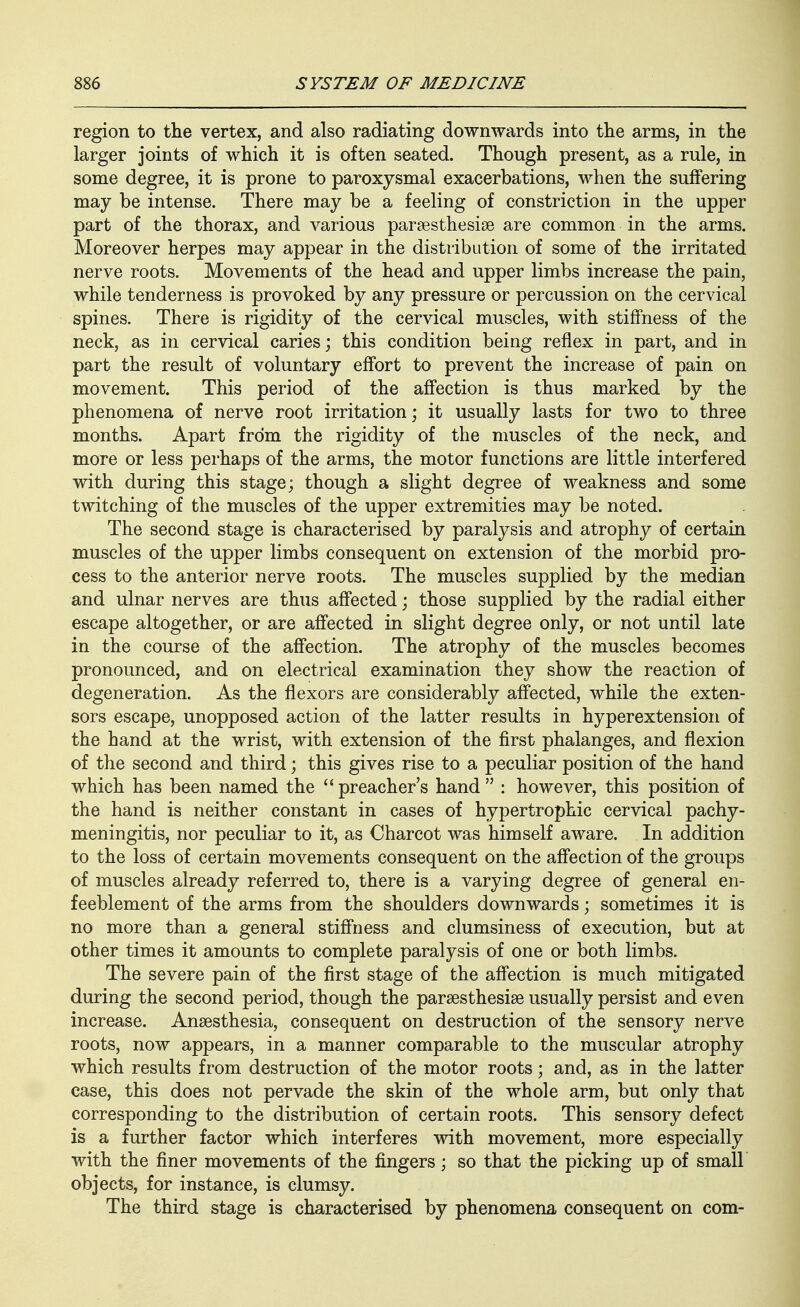 region to the vertex, and also radiating downwards into the arms, in the larger joints of which it is often seated. Though present, as a rule, in some degree, it is prone to paroxysmal exacerbations, when the suffering may be intense. There may be a feeling of constriction in the upper part of the thorax, and various parsesthesise are common in the arms. Moreover herpes may appear in the distribution of some of the irritated nerve roots. Movements of the head and upper limbs increase the pain, while tenderness is provoked by any pressure or percussion on the cervical spines. There is rigidity of the cervical muscles, with stiffness of the neck, as in cervical caries; this condition being reflex in part, and in part the result of voluntary effort to prevent the increase of pain on movement. This period of the affection is thus marked by the phenomena of nerve root irritation; it usually lasts for two to three months. Apart from the rigidity of the muscles of the neck, and more or less perhaps of the arms, the motor functions are little interfered with during this stage; though a slight degree of weakness and some twitching of the muscles of the upper extremities may be noted. The second stage is characterised by paralysis and atrophy of certain muscles of the upper limbs consequent on extension of the morbid pro- cess to the anterior nerve roots. The muscles supplied by the median and ulnar nerves are thus affected; those supplied by the radial either escape altogether, or are affected in slight degree only, or not until late in the course of the affection. The atrophy of the muscles becomes pronounced, and on electrical examination they show the reaction of degeneration. As the flexors are considerably affected, while the exten- sors escape, unopposed action of the latter results in hyperextension of the hand at the wrist, with extension of the first phalanges, and flexion of the second and third; this gives rise to a peculiar position of the hand which has been named the  preacher's hand  : however, this position of the hand is neither constant in cases of hypertrophic cervical pachy- meningitis, nor peculiar to it, as Charcot was himself aware. In addition to the loss of certain movements consequent on the affection of the groups of muscles already referred to, there is a varying degree of general en- feeblement of the arms from the shoulders downwards; sometimes it is no more than a general stiffness and clumsiness of execution, but at other times it amounts to complete paralysis of one or both limbs. The severe pain of the first stage of the affection is much mitigated during the second period, though the parsesthesise usually persist and even increase. Anaesthesia, consequent on destruction of the sensory nerve roots, now appears, in a manner comparable to the muscular atrophy which results from destruction of the motor roots; and, as in the latter case, this does not pervade the skin of the whole arm, but only that corresponding to the distribution of certain roots. This sensory defect is a further factor which interferes with movement, more especially with the finer movements of the fingers; so that the picking up of small objects, for instance, is clumsy. The third stage is characterised by phenomena consequent on com-