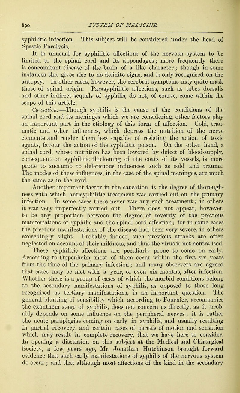 syphilitic infection. This subject will be considered under the head of Spastic Paralysis. It is unusual for syphilitic affections of the nervous system to be limited to the spinal cord and its appendages; more frequently there is concomitant disease of the brain of a like character; though in some instances this gives rise to no definite signs, and is only recognised on the autopsy. In other cases, however, the cerebral symptoms may quite mask those of spinal origin. Parasyphilitic affections, such as tabes dorsalis and other indirect sequels of syphilis, do not, of course, come within the scope of this article. Causation.—Though syphilis is the cause of the conditions of the spinal cord and its meninges which we are considering, other factors play an important part in the etiology of this foi'm of affection. Cold, trau- matic and other influences, which depress the nutrition of the nerve elements and render them less capable of resisting the action of toxic agents, favour the action of the syphilitic poison. On the other hand, a spinal cord, whose nutrition has been lowered by defect of blood-supply, consequent on syphilitic thickening of the coats of its vessels, is more prone to succumb to deleterious influences, such as cold and trauma. The modes of these influences, in the case of the spinal meninges, are much the same as in the cord. Another important factor in the causation is the degree of thorough- ness with which antisyphilitic treatment was carried out on the primary infection. In some cases there never was any such treatment; in others it was very imperfectly carried out. There does not appear, however, to be any proportion between the degree of severity of the previous manifestations of syphilis and the spinal cord affection; for in some cases the previous manifestations of the disease had been very severe, in others exceedingly slight. Probably, indeed, such previous attacks are often neglected on account of their mildness, and thus the virus is not neutralised. These syphilitic affections are peculiarly prone to come on early. According to Oppenheim, most of them occur within the first six years from the time of the primary infection; and many observers are agreed that cases may be met with a year, or even six months, after infection. Whether there is a group of cases of which the morbid conditions belong to the secondary manifestations of syphilis, as opposed to those long recognised as tertiary manifestations, is an important question. The general blunting of sensibility which, according to Fournier, accompanies the exanthem stage of syphilis, does not concern us directly, as it prob- ably depends on some influence on the peripheral nerves; it is rather the acute paraplegias coming on early in syphilis, and usually resulting in partial recovery, and certain cases of paresis of motion and sensation which may result in complete recovery, that we have here to consider. In opening a discussion on this subject at the Medical and Chirurgical Society, a few years ago, Mr. Jonathan Hutchinson brought forward evidence that such early manifestations of syphilis of the nervous system do occur; and that although most affections of the kind in the secondary