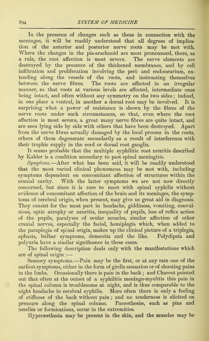 In the presence of changes such as these in connection with the meninges, it will be readily understood that all degrees of implica- tion of the anterior and posterior nerve roots may be met with. Where the changes in the pia-arachnoid are most pronounced, there, as a rule, the root affection is most severe. The nerve elements are destroyed by the pressure of the thickened membranes, and by cell infiltration and proliferation involving the peri- and endoneurium, ex- tending along the vessels of the roots, and insinuating themselves between the nerve fibres. The roots are affected in an irregular manner, so that roots at various levels are affected, intermediate ones being intact, and often without any symmetry on the two sides; indeed, in one place a ventral, in another a dorsal root may be involved. It is surprising what a power of resistance is shown by the fibres of the nerve roots under such circumstances, so that, even where the root affection is most severe, a great many nerve fibres are quite intact, and are seen lying side by side with others that have been destroyed. Apart from the nerve fibres actually damaged by the local process in the roots, others of them degenerate secondarily as a result of interference with their trophic supply in the cord or dorsal root ganglia. It seems probable that the multiple syphilitic root neuritis described by Kahler is a condition secondary to past spinal meningitis. Symptoms.—After what has been said, it will be readily understood that the most varied clinical phenomena may be met with, including symptoms dependent on concomitant affection of structures within the cranial cavity. With the latter symptoms we are not now directly concerned, but since it is rare to meet with spinal syphilis without evidence of concomitant affection of the brain and its meninges, the symp- toms of cerebral origin, when present, may give us great aid in diagnosis. They consist for the most part in headache, giddiness, vomiting, convul- sions, optic atrophy or neuritis, inequality of pupils, loss of reflex action of the pupils, paralyses of ocular muscles, similar affection of other cranial nerves, especially the facial, hemiplegia which, when added to the paraplegia of spinal origin, makes up the clinical picture of a triplegia, aphasia, bulbar symptoms, dementia and the like. Polydipsia and polyuria have a similar significance in these cases. The following description deals only with the manifestations which are of spinal origin :— Sensory symptoms.—Pain may be the first, or at any rate one of the earliest symptoms, either in the form of girdle sensation or of shooting pains in the limbs. Occasionally there is pain in the back; and Charcot pointed out that often at the outset of a syphilitic meningo-myelitis this pain in the spinal column is troublesome at night, and is thus comparable to the night headache in cerebral syphilis. More often there is only a feeling of stiffness of the back without pain; and no tenderness is elicited on pressure along the spinal column. Parsesthesise, such as pins and needles or formications, occur in the extremities. Hypersesthesia may be present in the skin, and the muscles may be