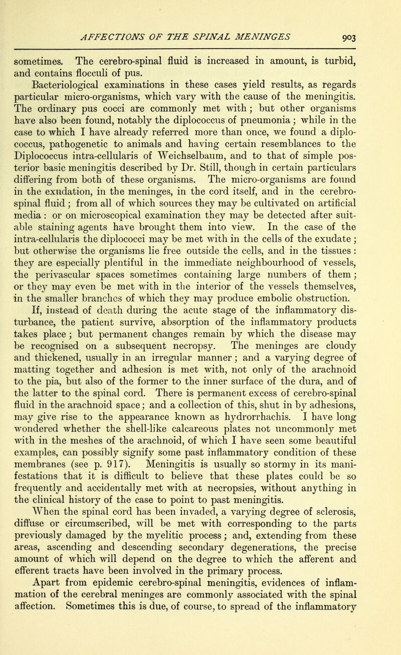sometimes. The cerebro-spinal fluid is increased in amount, is turbid, and contains flocculi of pus. Bacteriological examinations in these cases yield results, as regards particular micro-organisms, which vary with the cause of the meningitis. The ordinary pus cocci are commonly met with; but other organisms have also been found, notably the diplococcus of pneumonia; while in the case to which I have already referred more than once, we found a diplo- coccus, pathogenetic to animals and having certain resemblances to the Diplococcus intra-cellularis of Weichselbaum, and to that of simple pos- terior basic meningitis described by Dr. Still, though in certain particulars differing from both of these organisms. The micro-organisms are found in the exudation, in the meninges, in the cord itself, and in the cerebro- spinal fluid ; from all of which sources they may be cultivated on artificial media : or on microscopical examination they may be detected after suit- able staining agents have brought them into view. In the case of the intra-cellularis the diplococci may be met with in the cells of the exudate ; but otherwise the organisms lie free outside the cells, and in the tissues : they are especially plentiful in the immediate neighbourhood of vessels, the perivascular spaces sometimes containing large numbers of them; or they may even be met with in the interior of the vessels themselves, in the smaller branches of which they may produce embolic obstruction. If, instead of death during the acute stage of the inflammatory dis- turbance, the patient survive, absorption of the inflammatory products takes place ; but permanent changes remain by which the disease may be recognised on a subsequent necropsy. The meninges are cloudy and thickened, usually in an irregular manner; and a varying degree of matting together and adhesion is met with, not only of the arachnoid to the pia, but also of the former to the inner surface of the dura, and of the latter to the spinal cord. There is permanent excess of cerebro-spinal fluid in the arachnoid space; and a collection of this, shut in by adhesions, may give rise to the appearance known as hydrorrhachis, I have long wondered whether the shell-like calcareous plates not uncommonly met with in the meshes of the arachnoid, of which I have seen some beautiful examples, can possibly signify some past inflammatory condition of these membranes (see p. 917). Meningitis is usually so stormy in its mani- festations that it is difficult to believe that these plates could be so frequently and accidentally met with at necropsies, without anything in the clinical history of the case to point to past meningitis. When the spinal cord has been invaded, a varying degree of sclerosis, diffuse or circumscribed, will be met with corresponding to the parts previously damaged by the myelitic process \ and, extending from these areas, ascending and descending secondary degenerations, the precise amount of which will depend on the degree to which the aff'erent and efferent tracts have been involved in the primary process. Apart from epidemic cerebro-spinal meningitis, evidences of inflam- mation of the cerebral meninges are commonly associated with the spinal aff'ection. Sometimes this is due, of course, to spread of the inflammatory
