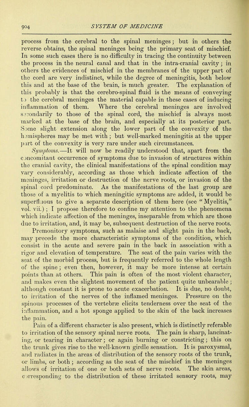 process from the cerebral to the spinal meninges; but in others the reverse obtains, the spinal meninges being the primary seat of mischief. In some such cases there is no difficulty in tracing the continuity between the process in the neural canal and that in the intra-cranial cavity; in others the evidences of mischief in the membranes of the upper part of the cord are very indistinct, while the degree of meningitis, both below this and at the base of the brain, is much greater. The explanation of this probably is that the cerebro-spinal fluid is the means of conveying to the cerebral meninges the material capable in these cases of inducing inflammation of them. Where the cerebral meninges are involved S33ondarily to those of the spinal cord, the mischief is always most marked at the base of the brain, and especially at its posterior part. Same slight extension along the lower part of the convexity of the hemispheres may be met with; but well-marked meningitis at the upper part of the convexity is very rare under such circumstances. Symptoms.—It will now be readily understood that, apart from the concomitant occurrence of symptoms due to invasion of structures within the cranial cavity, the clinical manifestations of the spinal condition may vary considerably, according as those which indicate aff'ection of the meninges, irritation or destruction of the nerve roots, or invasion of the spinal cord predominate. As the manifestations of the last group are those of a myelitis to which meningitic symptoms are added, it would be superfljous to give a separate description of them here (see Myelitis, vol. vii.); I propose therefore to confine my attention to the phenomena which indicate aff'ection of the meninges, inseparable from which are those due to irritation, and, it may be, subsequent destruction of the nerve roots. Premonitory symptoms, such as malaise and slight pain in the back, may precede the more characteristic symptoms of the condition, which consist in the acute and severe pain in the back in association with a rigor and elevation of temperature. The seat of the pain varies with the seat of the morbid process, but is frequently referred to the whole length of the spine; even then, however, it may be more intense at certain points than at others. This pain is often of the most violent character, and makes even the slightest movement of the patient quite unbearable; although constant it is prone to acute exacerbation. It is due, no doubt, to irritation of the nerves of the inflamed meninges. Pressure on the spinous processes of the vertebrse elicits tenderness over the seat of the inflammation, and a hot sponge applied to the skin of the back increases the pain. Pain of a diff'erent character is also present, which is distinctly referable to irritation of the sensory spinal nerve roots. The pain is sharp, lancinat- ing, or tearing in character; or again burning or constricting; this on the trunk gives rise to the well-known girdle sensation. It is paroxysmal, and radiates in the areas of distribution of the sensory roots of the trunk, or limbs, or both; according as the seat of the mischief in the meninges allows of irritation of one or both sets of nerve roots. The skin areas, corresponding to the distribution of these irritated sensory roots, may