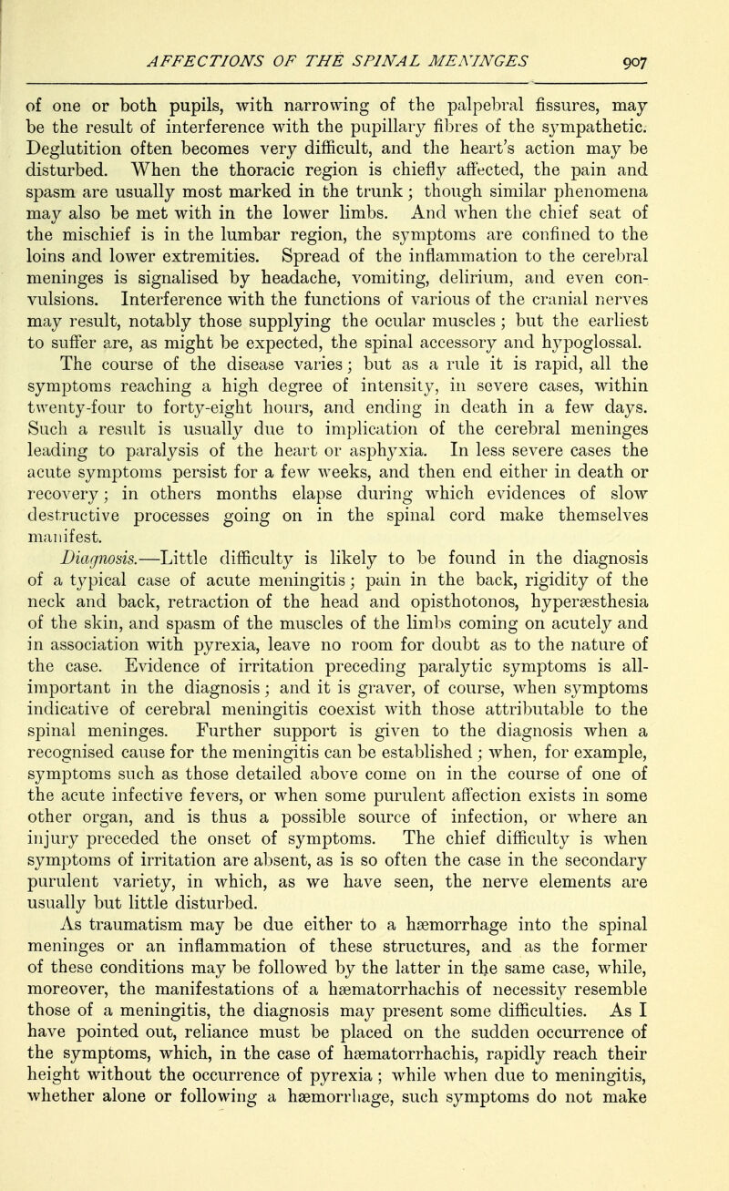 of one or both pupils, with narrowing of the palpebral fissures, may be the result of interference with the pupillary fibres of the sympathetic. Deglutition often becomes very difficult, and the heart's action may be disturbed. When the thoracic region is chiefly affected, the pain and spasm are usually most marked in the trunk; though similar phenomena may also be met with in the lower limbs. And when the chief seat of the mischief is in the lumbar region, the symptoms are confined to the loins and lower extremities. Spread of the inflammation to the cerebral meninges is signalised by headache, vomiting, delirium, and even con- vulsions. Interference with the functions of various of the cranial nerves may result, notably those supplying the ocular muscles ; but the earliest to suffer are, as might be expected, the spinal accessory and hypoglossal. The course of the disease varies; but as a rule it is rapid, all the symptoms reaching a high degree of intensity, in severe cases, within twenty-four to forty-eight hours, and ending in death in a few days. Such a result is usually due to implication of the cerebral meninges leading to paralysis of the heart or asphyxia. In less severe cases the acute symptoms persist for a few weeks, and then end either in death or recovery; in others months elapse during which evidences of slow destructive processes going on in the spinal cord make themselves manifest. Diarjnosis.—Little difficulty is likely to be found in the diagnosis of a typical case of acute meningitis; pain in the back, rigidity of the neck and back, retraction of the head and opisthotonos, hypersesthesia of the skin, and spasm of the muscles of the limbs coming on acutely and in association with pyrexia, leave no room for doubt as to the nature of the case. Evidence of irritation preceding paralytic symptoms is all- important in the diagnosis; and it is graver, of course, when symptoms indicative of cerebral meningitis coexist with those attributable to the spinal meninges. Further support is given to the diagnosis when a recognised cause for the meningitis can be established ; when, for example, symptoms such as those detailed above come on in the course of one of the acute infective fevers, or when some purulent affection exists in some other organ, and is thus a possible source of infection, or where an injury preceded the onset of symptoms. The chief difficulty is Avhen symptoms of irritation are absent, as is so often the case in the secondary purulent variety, in which, as we have seen, the nerve elements are usually but little disturbed. As traumatism may be due either to a haemorrhage into the spinal meninges or an inflammation of these structures, and as the former of these conditions may be followed by the latter in the same case, while, moreover, the manifestations of a hsematorrhachis of necessity resemble those of a meningitis, the diagnosis may present some difficulties. As I have pointed out, reliance must be placed on the sudden occurrence of the symptoms, which, in the case of hsematorrhachis, rapidly reach their height without the occurrence of pyrexia ; while when due to meningitis, whether alone or following a haemorrhage, such symptoms do not make