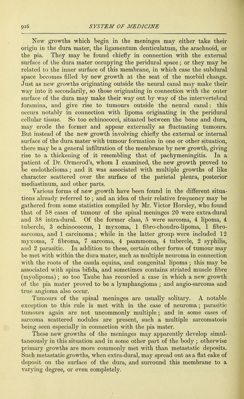 New growths which begin in the meninges may either take their origin in the dura mater, the ligamentum denticulatum, the arachnoid, or the pia. They may be found chiefly in connection with the external surface of the dura mater occupying the peridural space; or they may be related to the inner surface of this membrane, in which case the subdural space becomes filled by new growth at the seat of the morbid change. Just as new growths originating outside the neural canal may make their way into it secondarily, so those originating in connection with the outer surface of the dura may make their way out by way of the intervertebral foramina, and give rise to tumours outside the neural canal: this occurs notably in connection with lipoma originating in the peridural cellular tissue. So too echinococci, situated between the bone and dura, may erode the former and appear externally as fluctuating tumours. But instead of the new growth involving chiefly the external or internal surface of the dura mater with tumour formation in one or other situation, there may be a general infiltration of the membrane by new growth, giving rise to a thickening of it resembling that of pachymeningitis. In a patient of Dr. Ormerod's, whom I examined, the new growth proved to be endothelioma; and it was associated with multiple growths of like character scattered over the surface of the parietal pleura, posterior mediastinum, and other parts. Various forms of new growth have been found in the difl'erent situa- tions already referred to; and an idea of their relative frequency may be gathered from some statistics compiled by Mr. Victor Horsley, who found that of 58 cases of tumour of the spinal meninges 20 were extra-dural and 38 intra-dural. Of the former class, 5 were sarcoma, 4 lipoma, 4 tubercle, 3 echinococcus, 1 myxoma, 1 fibro-chondro-lipoma, 1 fibro- sarcoma, and 1 carcinoma; while in the latter group were included 12 myxoma, 7 fibroma, 7 sarcoma, 4 psammoma, 4 tubercle, 2 syphilis, and 2 parasitic. In addition to these, certain other forms of tumour may be met with within the dura mater, such as multiple neuroma in connection with the roots of the cauda equina, and congenital lipoma; this may be associated with spina bifida, and sometimes contains striated muscle fibre (myolipoma); so too Taube has recorded a case in which a new growth of the pia mater proved to be a lymphangioma ; and angio-sarcoma and true angioma also occur. Tumours of the spinal meninges are usually solitary. A notable exception to this rule is met with in the case of neuroma; parasitic tumours again are not uncommonly multiple; and in some cases of sarcoma scattered nodules are present, such a multiple sarcomatosis being seen especially in connection with the pia mater. These new growths of the meninges may apparently develop simul- taneously in this situation and in some other part of the body ; otherwise primary growths are more commonly met with than metastatic deposits. Such metastatic growths, when extra-dural, may spread out as a flat cake of deposit on the surface of the dura, and surround this membrane to a varying degree, or even completely.