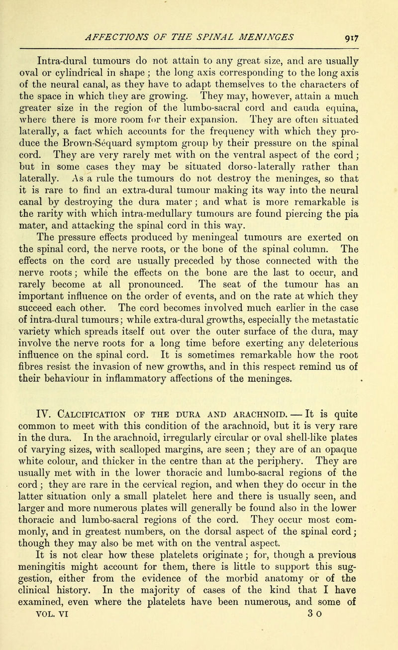 Intra-dural tumours do not attain to any great size, and are usually oval or cylindrical in shape; the long axis corresponding to the long axis of the neural canal, as they have to adapt themselves to the characters of the space in which they are growing. They may, however, attain a much greater size in the region of the lumbo-sacral cord and cauda equina, where there is more room for their expansion. They are often situated laterally, a fact which accounts for the frequency with which they pro- duce the Brown-Sequard symptom group b}^ their pressure on the spinal cord. They are very rarely met with on the ventral aspect of the cord; but in some cases they may be situated dorso-laterally rather than laterally. As a rule the tumours do not destroy the meninges, so that it is rare to find an extra-dural tumour making its way into the neural canal by destroying the dura mater; and what is more remarkable is the rarity with which intra-medullary tumours are found piercing the pia mater, and attacking the spinal cord in this way. The pressure effects produced by meningeal tumours are exerted on the spinal cord, the nerve roots, or the bone of the spinal column. The effects on the cord are usually preceded by those connected with the nerve roots; while the effects on the bone are the last to occur, and rarely become at all pronounced. The seat of the tumour has an important influence on the order of events, and on the rate at which they succeed each other. The cord becomes involved much earlier in the case of intra-dural tumours; while extra-dural growths, especially the metastatic variety which spreads itself out over the outer surface of the dura, may involve the nerve roots for a long time before exerting any deleterious influence on the spinal cord. It is sometimes remarkable how the root fibres resist the invasion of new growths, and in this respect remind us of their behaviour in inflammatory affections of the meninges. IV. Calcification of the dura and arachnoid. — It is quite common to meet with this condition of the arachnoid, but it is very rare in the dura. In the arachnoid, irregularly circular or oval shell-like plates of varying sizes, with scalloped margins, are seen; they are of an opaque white colour, and thicker in the centre than at the periphery. They are usually met with in the lower thoracic and lumbo-sacral regions of the cord; they are rare in the cervical region, and when they do occur in the latter situation only a small platelet here and there is usually seen, and larger and more numerous plates will generally be found also in the lower thoracic and lumbo-sacral regions of the cord. They occur most com- monly, and in greatest numbers, on the dorsal aspect of the spinal cord \ though they may also be met with on the ventral aspect. It is not clear how these platelets originate; for, though a previous meningitis might account for them, there is little to support this sug- gestion, either from the evidence of the morbid anatomy or of the clinical history. In the majority of cases of the kind that I have examined, even where the platelets have been numerous, and some of VOL. VI 3 o