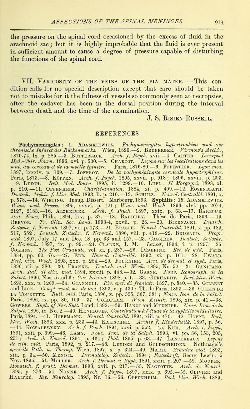 the pressure on the spinal cord occasioned by the excess of fluid in the arachnoid sac; but it is highly improbable that the fluid is ever present in suflicient amount to cause a degree of pressure capable of disturbing the functions of the spinal cord. VIL Varicosity of the veins of the pia mater. — This con- dition calls for no special description except that care should be taken not to mistake for it the fulness of vessels so commonly seen at necropsies, after the cadaver has been in the dorsal position during the interval between death and the time of the examination, J. S. EisiEN Russell. REFERENCES Pachymeningitis: 1. Adamkiewicz. Pachymeningitis hypertrophica und der chronische Infarct des Riickenmarks. Wien, 1890.—2. Brubergek. Virchow^s ArcJiiv, 1870-74, Ix. p. 285.—3. Buttersack. Arch. f. Psych. x\ii.—4. Carter. Liverpool Med.-Chir. Journ. 1896, xvi. p. 500.—5. Charcot. Lci^ons sur les localisations dans les mal. du cerveau et de la moelle epiniere. Paris, 1876-80.—6. Forestier. Lyon med. 1897, Ixxxiv. p. 109.—7. Joffroy. Le la pachymeaingite cervicale hypertrophique. Paris, 1873.—8. Koppen. Arch. f. Psych. 1895, xxvii. p. 918 ; 1896, xxviii. p. 293. —9. Leech. Brit. Med. Journ. 1895, ii. 1299.—10. Lupi. II Morgagni, 1898, xl. p. 210.—11. Oppenheim. Charite-annalen, 1884, xi. p. 409,—12. Rosenblath. Deutsch. Archiv f. klin. Med. 1893, H, p, 210,—13, Schulz. Nvurol. Centralhl. 1891, x, p. 578,—14, Wieting, Inaug, Dissert. Marbourg, 1893, Syphilis : 15, Adamkiewicz, IVien. med. Presse, 1895, xxxvi. p. 121 ; Wie^i. med. JVoch. 1896, xlvi, pp. 2074, 2127, 2183,-16, Alzheimer, Arch. f. Psych. 1897, xxix. p, 63,-17, Barbour. Med. News, Phila. 1894, Ixv, p. 37,-18. Bardury. These de Paris, 1896,-19. Beevor, Tr. Clin. Soc. Lovd. 1893-4, xxvii, p. 28,—20, Biernacki, Deutsch. Zeitschr. f. Nervenh. 1897, vii. p. 173.-21. Brasch. Neurol. Centralhl. 1891, x. pp. 489, 517, 552 ; Deutsch. Zeitschr. f. Nervenh. 1896, viii. p, 418,-22, Brissaud. Progr. med. 1897, July 17 and Dec. 18, pp, 33 and 157,—23. Cassirer, Deutsch. Zeitschr. f. Nervenh. 1897, ix, p, 99.-24. Clarke, J, M, Lancet, 1894, i. p. 1297.—25. Collins. The Post Graduate, vol. xi, p, 287.—26, D^jerine. Rev. de med. Paris, 1884, pp. 60, 76,-27. Ere. Neurol. Centralhl. 1892, xi. p, 161.-28. Ewald. Berl. klin. Woch. 1893, xxx, p. 284.—29. Fournier. Ann. de der mat. et sy ph. T&ris, 1896, vii, p. 380.—30, Franke, Deutsch. med. Wuch. 1895, No, 52,-31. Ganitano. Arch. Ital. di din. med. 1894, xxxiii. p. 448.—32, Gasne, Nouv. Iconograph. de la Salpet. 1896, Nos. 5 and 6 ; Gaz. hehdom. 1898, p, 1.-33. Gerhardt. Berl. klin. Woch. 1893, xxx, p. 1209,—34. Giannuli. Riv. sper.di freniatr. 1897, p, 840.—35. Gilbert and Lion. Coinpt. rend. soc. de hiol. 1893, v. p. 430 ; Th. de Paris, 1893.—36. Gilles de LA Tourette. Bull. med. Paris, 1896, x, pp, 555, 567, 581 ; Nouv. Icon, de la Salp6t. Paris, 1896, ix, pp, 80, 109.—37, Goldflam. Wien. Klinik, 1893, xix, p, 41.-38, GowERS. Syph. ofNer. Syst. Lond. 1892,—39. Hanot and Meunier. Nouv. Icon, de la Salpet. 1896, ix. No. 2.—40. Henriques, Contrihution d Vetude d.e la syphilis medallaire. Paris, 1894.—41, Hoffmann, Neurol. Centralhl. 1894, xiii. p. 470.—42. Hoppe. Berl. klin. Woch. 1893, xxx. p. 233.-43. Kalischer. Archiv f. Kinderheilk. 1897, p. 56. —44. Kowalewsky. Arch. f. Psych. 1894, xxvi. p, 552,—45, Kuh. Arch. f. Pbych. 1891, xxii. p. 699,-46, Lamy. Nouv. Icon, de la Salpet. 1893, vi, pp. 86, 153, 205, 251 ; Arch, de Neurol. 1894, p, 464 ; Ihid. 1895, p. 63.—47. Lancereaux. Lemons de din. med. Paris, 1892, p. 217,—48, Leyden and Goldscheider, Nothnagel's specielle Path. u. Therap. Wien, 1897, x. p. 324,—49, Marie, Semaine med. 1893, xiii. p. 34,—50, Mendil. Dermatolog. Zeitschr. 1894 ; Festschrift, Georg Lewin, 5 Nov, 1895,—51, Moller, Arch. f. Dermat.u. Syph. 1891, xxiii. p, 207.—52, ]\Iourek. Monatsch. f. prakt. Dermat. 1893, xvii. p, 217,—53, Nageotte. Arch, de Neurol. 1895, p, 273,-54, Nonne. Arch. f. Psych. 1897, xxix. p. 695,-55, Olivier and Halipr:^. Rev. Neurolog. 1895, Nr. 16.—56. Oppenheim. Berl. klin. Woch. 1889,