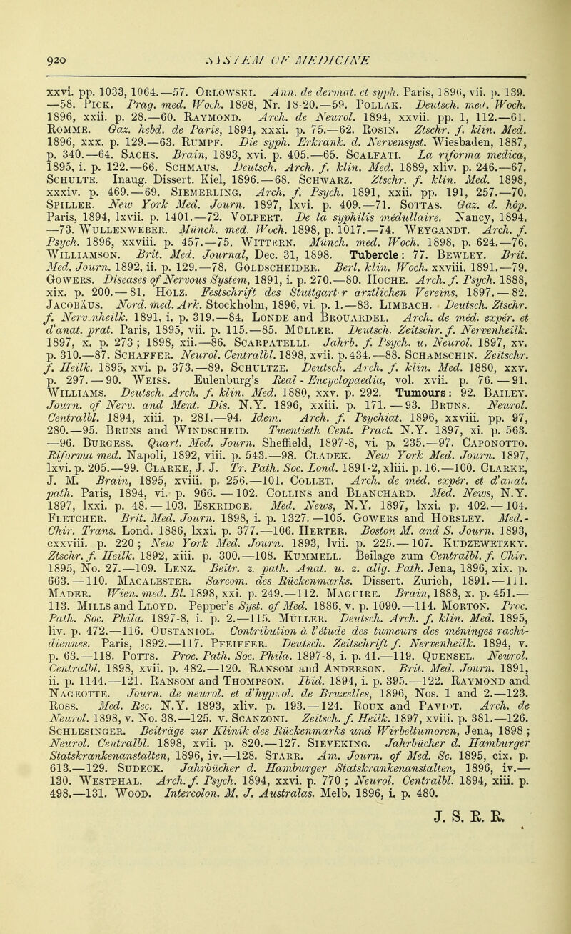 xxvi. pp. 1033, 1064.—57. Or.LOWSKi. Ann. de dcrniat. et sypli. Paris, 189(i, vii. p. 139. —58. Pick. Prag. med. Woch. 1898, Nr. 18-20.—59. Pollak. Deutsch. med. Woch. 1896, xxii. p. 28.—60. Raymond. Arch, de Neurol. 1894, xxvii. pp. 1, 112.—61. RoMME. Gaz. hebd. de Paris, 1894, xxxi. p. 75.—62. Rosin. Ztschr. f. klin. Med. 1896, XXX. p. 129,—63. Rumpf. Die syph. Erkrank. d. Nervensyst. Wiesbaden, 1887, p. 340.—64. Sachs. Brain, 1893, xvi. p. 405.—65. Scalfati. La riforma medica, 1895, i. p. 122.—66. Schmaus. Deutsch. Arch. f. klin. Med. 1889, xliv. p. 246.-67. ScHULTE. Inaug. Dissert. Kiel, 1896. — 68. Schwarz. Ztschr. f. klin. Med. 1898, xxxiv. p. 469. — 69. Siemerling. Arch. f. Psych. 1891, xxii. pp. 191, 257.—70. Spiller. New York Med. Journ. 1897, Ixvi. p. 409.—71. Sottas. Gaz. d. hop. Paris, 1894, Ixvii. p. 1401.—72. Volpert. De la syphilis medullaire. Nancy, 1894. —73. WuLLENWEBER. Munch. med. Woch. 1898, p. 1017.—74. Weygandt. Arch. f. Psych. 1896, xxviii. p. 457.-75. Wittkrn. Munch, med. Woch. 1898, p. 624.-76. Williamson. Brit. Med. Journal, Dec. 31, 1898. Tubercle: 77. Bewley. Brit. Med. Journ. 1892, ii. p. 129.—78. Goldscheider. Berl. klin. Woch. xxviii. 1891.—79. GowERS. Diseases of Nervous System, 1891, i. p. 270.—80. Hoche. Arch. f. Psych. 1888, xix. p. 200.— 81. Holz. Festschrift des Stuttgart'r drztlichen Vereins, 1897. — 82. Jacobaus. iVorc^. med ./ir^. Stockholm, 1896, vi. p. 1.—83. Limbach. Deutsch. Ztschr. f. NervMheilk. 1891, i. p. 319.—84. Londe and ]3rouardel. Arch, de med. exyer. et d'anat. prat. Paris, 1895, vii. p. 115.—85. Muller. Deutsch. Zeitschr. f. Nervenheilk. 1897, X. p. 273 ; 1898, xii.—86. Scarpatelli. Jahrh. f Psych, u. Neurol. 1897, xv. p. 310.—87. Schaffer. Neurol. Centralhl. 1898, xvii. p. 434.—88. Schamschin. Zeitschr. /. Heilk. 1895, xvi. p. 373.-89. Schultze. Deutsch. Arch. f. klin. Med. 1880, xxv. p. 297. — 90. Weiss. Eulenburg's Real - Encyclopaedia, vol. xvii. p. 76. — 91. Williams. Deutsch. Arch. f. klin. Med. 1880, xxv. p. 292. Tumours: 92. Bailey. Journ. of Nerv. and Ment. Dis. N.Y. 1896, xxiii. p. 171.—93. Bruns. Neurol. Centralhl. 1894, xiii. p. 281.-94. Idem. Arch. f. Psychiat. 1896, xxviii. pp. 97, 280.—95. Bruns and Windscheid. Twentieth Cent. Pract. N.Y. 1897, xi. p. 563. —96. Burgess. Quart. Med. Journ. Sheffield, 1897-8, vi. p. 235.-97. Caponotto. Riforma med. Napoli, 1892, viii. p. 543.—98. Cladek. New York Med. Journ. 1897, Ixvi. p. 205.—99. Clarke, J. J. Tr. Path. Soc. Bond. 1891-2, xliii. p. 16.—100. Clarke, J. M. Brain, 1895, xviii. p. 256.—101. Collet. Arch, de med. exper. et d'avat. path. Paris, 1894, vi. p. 966.—102, Collins and Blanchard. Med. News, N.Y. 1897, Ixxi. p. 48. —103. Eskridge. Med. News, N.Y. 1897, Ixxi. p. 402.-104. Fletcher. Brit. Med. Journ. 1898, i. p. 1327. —105. Gowers and Horsley. Med.- Chir. Trans. Lond. 1886, Ixxi. p. 377.—106. Herter. Boston M. and S. Journ. 1893, cxxviii. p. 220; New York Med. Journ. 1893, Ivii. p. 225.—107. Kudzewetzky. Ztschr. f. Heilk. 1892, xiii. p. 300.—108. Kummell. Beilage zum Centralhl. f. Ghir. 1895, No. 27.—109, Lenz. Beitr. z. path. Anat. u. z. allg. Path. Jena, 1896, xix. p. 663. —110. Macalester. Sarcom. des Ruckenmarks. Dissert. Zurich, 1891.—111. Mader. Wien. med. Bl. 1898, xxi, p, 249,-112, Magi'IRE, Brain, 1888, x. p. 451.— 113. Mills and Lloyd. Pepper's Syst. of Med. 1886, v. p. 1090.-114. Morton. Prcc. Path. Soc. Phila. 1897-8, i. p. 2.-115. Muller. Deutsch. Arch. f. klin. Med. 1895, liv. p. 472.—116. Oustantol. Contribution d. Vdtude des tumeurs des meninges rachi- diennes. Paris, 1892.—117. Pfeiffer. Deutsch. Zeitschrift f. Nervenheilk. 1894, v. p. 63.-118. Potts. Proc. Path. Soc. Phila. 1897-8, i. p. 41.-119. Quensel. Neurol. Centralhl. 1898, xvii. p. 482.—120. Ransom and Anderson. Brit. Med. Journ. 1891, ii, p. 1144.—121. Ransom and Thompson. Ibid. 1894, i. p. 395.—122. Raymond and Nageotte. Journ. de neurol. et d'hypnol. de Bruxelles, 1896, Nos. 1 and 2.—123. Ross. Med. Rec. N.Y. 1893, xliv. p. 193.-124. Roux and Paviot. Arch, de Neurol. 1898, v. No. 38.—125. v. Scanzoni. Zeitsch. f. Heilk. 1897, xviii. p. 381.-126. ScHLESiNGER. Beitrdgc zur Klinik des Ruckenmarks und Wirbeltumoren, Jena, 1898 ; Neurol. Centralhl. 1898, xvii. p. 820. —127. Sieveking. Jahrhucher d. Hamburger Statskrankenanstalten, 1896, iv.—128. Starr. Am. Journ. of Med. Sc. 1895, cix. p. 613.—129. SuDECK. Jahrhilcher d. Hamburger Statskrankenanstalten, 1896, iv.— 130. Westphal. Arch.f. Psych. 1894, xxvi. p. 770 ; Neurol. Centralhl. 1894, xiii. p. 498.—131. Wood. Intercolon. M. J. Australas. Melb. 1896, 1. p. 480. J. S. R. K.