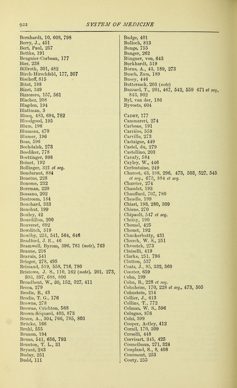 Bernliardt, 10, 608, 798 Berry, J., 451 Bert, Paul, 257 Bettke, 191 Beugnier-Corbeau, 177 Bier, 238 Billroth, 301, 482 Birch-Hirschfeld, 177, 307 Bischoff, 815 Bitot, 198 Bizot, 349 Bizzozero, 157, 561 Blachez, 208 Blagden, 194 Blattraan, 3 Blocq, 483, 694, 782 Bloodgood, 195 Blum, 196 Blumeau, 470 Blumer, 196 Boas, 596 Bochdalek, 273 Boediker, 778 Boettinger, 898 Boinet, 192 Bollinger, 321 et seq. Bonduraut, 884 Bonetus, 228 Bonome, 232 Borrman, 220 Bossano, 202 Bostroem, 184 Bouchard, 333 Bouchut, 199 Bouley, 42 Bourdillon, 200 Bouveret, 692 Bowditch, 519 Bowlby, 251, 541, 564, 646 Bradford, J. R., 46 Bramwell, Byrom, 396, 761 {note), 763 Braune, 216 Bravais, 541 Brieger, 278, 495 Brissaud, 519, 558, 716, 780 Bristowe, J. S., 110, 162 (note), 201, 273, 303, 397, 688, 800 Broadbent, W., 30, 152, 327, 411 Broca, 279 Brodie, B., 43 Brodie, T.^G., 176 Browne, 278 Browne, CricMon, 568 Brown-Sequard, 403, 873 Bruce, A., 304, 766, 785, 803 Briicke, 166 Bruhl, 555 Brunon, 194 Bruns, 541, 656, 793 Brunton, T. L., 31 Bryant, 243 Buday, 251 Budd, 111 Budge, 401 Bulloch, 813 Bimge, 755 Bunger, 262 Biingner, von, 643 Burkhardt, 519 Burns, A., 43, 189, 273 Busch, Zum, 189 Busey, 446 Buttersack, 203 {note) Buzzard, T., 201, 467, 542, 559 671 et seq., 843, 902 Byl, van der, 186 Byvoets, 604 Cadet, 177 Cammareri, 274 Carbone, 191 Carriere, 559 Carville, 273 Castaigne, 449 Castel, du, 279 Castellino, 203 Cavafy, 584 Cayley, W., 446 Cerfontaine, 249 Charcot, 43, 198, 296, 473, 503, 527, 545 et seq., 673, 884 et seq. Charrier, 274 Chaudet, 193 Chauffard, 707, 780 Cheadle, 199 Chiari, 193, 280, 309 Chiene, 270 Chipault, 547 et seq. Cholsy, 190 Chomel, 425 Chouet, 192 Chuckerbutty, 431 Church, W. S., 251 Chvostek, 273 Ciniselli, 419 Clarke, 251, 796 Clutton, 537 Coats, J., 95, 332, 360 Coester, 659 Cohn, 199 Cohn, B., 228 et seq. Cohnheim, 170, 228 et seq., 473, 505 Cohnstein, 214 Collier, J., 613 Collins, T., 772 Colman, W. S., 596 Colugno, 876 Colzi, 399 Cooper, Astley, 412 Cornil, 170, 309 Corselli, 448 Corvisart, 345, 425 Councilman, 271, 324 Coupland, S., 8, 408 Courmont, 253 Couty, 255