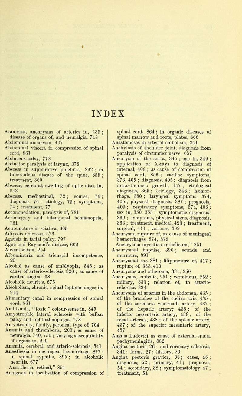 INDEX Abdomen, aneurysms of arteries in, 435 ; disease of organs of, and neuralgia, 748 Abdominal aneurysm, 407 Abdominal viscera in compression of spinal cord, 861 Abducens palsy, 772 Abductor paralysis of larynx, 378 Abscess in suppurative phlebitis, 292 ; in tuberculous disease of the spine, 855 ; treatment, 869 Abscess, cerebral, swelling of optic discs in, 843 Abscess, mediastinal, 72; course, 76 ; diagnosis, 76 ; etiology, 73 ; symptoms, 74 ; treatment, 77 Accommodation, paralysis of, 781 Acromegaly and bitemporal hemianopsia, 761 Acupuncture in sciatica, 665 Adiposis dolorosa, 576 Ageusia in facial palsy, 797 Ague and Raynaud's disease, 602 Air-embolism, 254 Albuminuria and tricuspid incompetence, 25 Alcohol as cause of amblyopia, 845 ; as cause of arterio-sclerosis, 320 ; as cause of cardiac angina, 38 Alcoholic neuritis, 675 Alcoholism, chronic, spinal leptomeninges in, 914 Alimentary canal in compression of spinal cord, 861 Amblyo])ia, toxic, colour-sense in, 845 Amyotrophic lateral sclerosis with bulbar palsy and ophthalmoplegia, 778 Amyotrophy, family, peroneal type of, 704 Anseraia and thrombosis, 200 ; as cause of neuralgia, 740, 750 ; varying susceptibility of organs to, 240 Anaemia, cerebral, and arterio-sclerosis, 341 Anaesthesia in meningeal haemorrhage, 877 ; in spinal syphilis, 895 ; in alcoholic neuritis, 677 Anaesthesia, retinal, 851 Analgesia in localisation of compression of spinal cord, 864 ; in organic diseases of spinal marrow and roots, plates, 866 Anastomoses in arterial embolism, 241 Anchylosis of shoulder joint, diagnosis from paralysis of circumflex nerve, 667 Aneurysm of the aorta, 345 ; age in, 349 ; application of X-rays to diagnosis of internal, 408 ; as cause of compression of spinal cord, 856 ; cardiac symptoms, 373, 405 ; diagnosis, 405; diagnosis from intra-thoracic growth, 147 ; etiological diagnosis, 365 ; etiology, 348 ; haemor- rhage, 380 ; laryngeal symptoms, 374, 405 ; physical diagnosis, 387 ; prognosis, 409; respiratory symptoms, 374, 406 ; sex in, 350, 353 ; symptomatic diagnosis, 369 ; symptoms, physical signs, diagnosis, 363 ; treatment, medical, 423 ; treatment, surgical, 411 ; varicose, 399 Aneurysm, rupture of, as cause of meningeal haemorrhages, 874, 875 Aneurysma mycotico-embolicum, 251 Aneurysmal impulse, 390 ; sounds and murmurs, 391 Aneurysmal sac, 381 ; filipuncture of, 417 ; rupture of, 383, 410 Aneurysms and atheroma, 331, 350 Aneurysms, embolic, 251 ; verminous, 252 ; miliary, 333 ; relation of, to arterio- sclerosis, 334 Aneurysms of arteries in the abdomen, 435 ; of the branches of the coeliac axis, 435 ; of the coronaria ventriculi artery, 437 ; of the hepatic artery,* 435 ; of the inferior mesenteric artery, 438 ; of the renal arteries, 438 ; of the splenic artery, 437 ; of the superior mesenteric artery, 437 Angina Ludovici as cause of external spinal pachymeningitis, 882 Angina pectoris, 26 ; and coronary sclerosis, 341; forms, 27; history, 26 Angina pectoris gravior, 38; cases, 48 ; diagnosis, 52 ; primary, 41 ; prognosis, 54 ; secondary, 38 ; symptomatology 47 ; treatment, 54