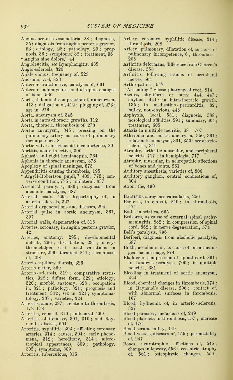 Angina pectoris vasomotoria, 28 ; diagnosis, 35; diagnosis from angina pectoris gravior, 63 ; etiology, 28 ; pathology, 29 ; prog- nosis, 36 ; symptoms, 32 ; treatment, 36 Angina sine dolore, 44 Angioleucitis, see Lymphangitis, 439 Angio-sclerosis, 320 Ankle clonus, frequency of, 523 Anosmia, 754, 823 Anterior crural nerve, paralysis of, 661 Anterior poliomyelitis and atrophic changes of bone, 566 Aorta, abdominal, compression of,in aneurysm, 413 ; deligation of, 412 ; plugging of, 273 ; age in, 276 Aorta, aneurysm of, 345 Aorta in intra-thoracic growths, 112 Aorta, thoracic, thrombosis of, 273 Aortic aneurysm, 345 ; pressing on the pulmonary artery as cause of pulmonary incompetence, 8 Aortic valves in tricuspid incompetence, 20 Aortitis, acute infective, 300 Aphasia and right hemianopsia, 764 Aphonia in thoracic aneurysm, 378 Apoplexy of spinal meninges, 873 Appendicitis causing thrombosis, 195  Argyll-Robertson pupil, 403, 773; con- verse condition, 775 ; unilateral, 837 Arsenical paralysis, 686 ; diagnosis from alcoholic paralysis, 687 Arterial coats, 295 ; hypertrophy of, in arterio-sclerosis, 327 Arterial degenerations and diseases, 294 Arterial pulse in aortic aneurysm, 367, 397 Arterial walls, degeneration of, 318 Arteries, coronary, in angina pectoris gravior, 42 Arteries, anatomy, 295 ; developmental defects, 296 ; distribution, 294 ; in ery- thromelalgia, 616 ; local variations in structure, 296; terminal, 241; thrombosis of, 208 Arterio-capillary fibrosis, 326 Arterio-meter, 369 Arterio-sclerosis, 319 ; comparative statis- tics, 322; diffuse form, 329 ; etiology, 320 ; morbid anatomy, 328 ; occupation in, 321 ; pathology, 321; prognosis and treatment, 342; sex in, 321 ; symptoma- tology, 337 ; varieties, 324 Arteritis, acute, 297; relation to thrombosis, 172, 178 Arteritis, ectasial, 310 ; influenzal, 299 Arteritis, obliterative, 301, 310; and Ray- naud's disease, 604 Arteritis, syphilitic, 303 ; affecting coronary arteries, 314 ; causes, 304 ; early pheno- mena, 312 ; hereditary, 314 ; micro- scopical appearances, 309; pathology, 305 ; symptoms, 309 Arteritis, tuberculous, 316 Artery, coronary, syphilitic disease, 314 ; thrombpsis, 208 Artery, pulmonary, dilatation of, as cause of pulmonary incompetence, 6 ; thrombosis, 208 Arthritis deformans, difference from Charcot's disease, 558 Arthritis, following lesions of perijiheral nerves, 564 Arthropathies, 547 Ascending glosso-pharyngeal root, 814 Ascites, chyliform or fatty, 444, 447; chylous, 444 ; in intra-thoracic growth, 135 ; in mediastino - pericarditis, 82 ; milky, non-chylous, 448 Asphyxia, local, 581 ; diagnosis, 588 ; nosological affinities, 591 ; summary, 604; treatment, 605 Ataxia in multiple neuritis, 681, 707 Atheroma and aortic aneurysm, 350, 361 ; relation to aneurysm, 331, 350; see arterio- sclerosis, 319 Atrophy, arthritic muscular, and peripheral neuritis, 717 ; in hemiplegia, 717 Atrophy, muscular, in neuropathic aflfections of bones and joints, 561 Auditory anaesthesia, varieties of, 806 Auditory ganglion, central connections of, 804 Axon, the, 490 Bacillus aerogenes capsulatus, 256 Bacteria, in emboli, 249; in thrombosis, 171 Baths in sciatica, 665 Bedsores, as cause of external spinal pachy- meningitis, 882 ; in compression of spinal cord, 862 ; in nerve degeneration, 574 Bell's paralysis, 796 Beriberi, diagnosis from alcoholic paralysis, 687 Birth, accidents in, as cause of intra-menin- geal hsemorrhage, 874 Bladder in compression of spinal cord, 861 ; in Landry's paralysis, 700 ; in multiple neuritis, 681 Bleeding in treatment of aortic aneurysm, 424 Blood, chemical changes in thrombosis, 174 ; in Raynaud's disease, 596 ; contact of, with abnormal surfaces in thrombosis, 167 Blood, hydraemia of, in arterio - sclerosis, 327 Blood parasites, metastasis of, 249 Blood platelets in thrombosis, 157 ; increase of, 176 Blood serum, milky, 449 Blood-vessels, diseases of, 155 ; permeability of, 247 Bones, neurotrophic affections of, 545 ; changes in leprosy, 556 ; eccentric atrophy of, 561 ; osteophytic changes, 550 ;