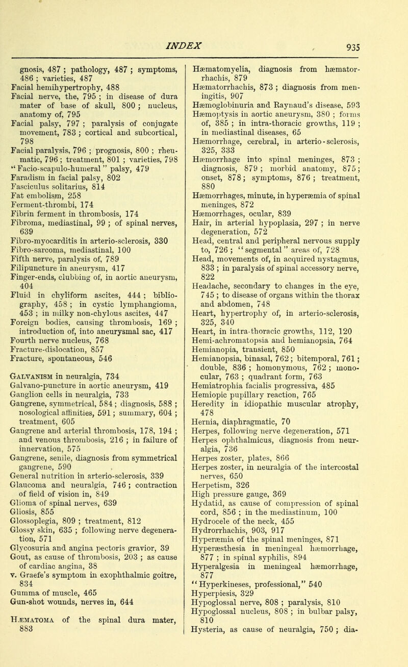 gnosis, 487 ; pathology, 487 ; symptoms, 486 ; varieties, 487 Facial hemihypertrophy, 488 Facial nerve, the, 795 ; in disease of dura mater of base of skull, 800 ; nucleus, anatomy of, 795 Facial palsy, 797 ; paralysis of conjugate movement, 783 ; cortical and subcortical, 798 Facial paralysis, 796 ; prognosis, 800 ; rheu- matic, 796 ; treatment, 801 ; varieties, 798  Facio-scapulo-humeral  palsy, 479 Faradism in facial palsy, 802 Fasciculus solitarius, 814 Fat embolism, 258 Ferment-thrombi, 174 Fibrin ferment in thrombosis, 174 Fibroma, mediastinal, 99 ; of spinal nerves, 639 Fibro-myocarditis in arterio-sclerosis, 330 Fibro-sarcoma, mediastinal, 100 Fifth nerve, paralysis of, 789 Filipuncture in aneurysm, 417 Finger-ends, clubbing of, in aortic aneurysm, 404 Fluid in chyliform ascites, 444 ; biblio- graphy, 458 ; in cystic lymphangioma, 453 ; in milky non-chylous ascites, 447 Foreign bodies, causing thrombosis, 169 ; introduction of, into aneurysmal sac, 417 Fourth nerve nucleus, 768 Fracture-dislocation, 857 Fracture, spontaneous, 546 Galvanism in neuralgia, 734 Galvano-puncture in aortic aneurysm, 419 Ganglion cells in neuralgia, 733 Gangrene, symmetrical, 584; diagnosis, 588 ; nosological affinities, 591; summary, 604 ; treatment, 605 Gangrene and arterial thrombosis, 178, 194 ; and venous thrombosis, 216 ; in failure of innervation, 575 Gangrene, senile, diagnosis from symmetrical gangrene, 590 General nutrition in arterio-sclerosis, 339 Glaucoma and neuralgia, 746 ; contraction of field of vision in, 849 Glioma of spinal nerves, 639 Gliosis, 855 Glossoplegia, 809 ; treatment, 812 Glossy skin, 635 ; following nerve degenera- tion, 571 Glycosuria and angina pectoris gravior, 39 Gout, as cause of thrombosis, 203 ; as cause of cardiac angina, 38 V. Graefe's symptom in exophthalmic goitre, 834 Gumma of muscle, 465 Gun-shot w^ounds, nerves in, 644 H.BMATOMA of the spinal dura mater, 883 Hsematomyelia, diagnosis from hsemator- rhachis, 879 Hsematorrhachis, 873 ; diagnosis from men- ingitis, 907 Hemoglobinuria and Raynaud's disease, 593 Haemoptysis in aortic aneurysm, 380 ; forms of, 385 ; in intra-thoracic growths, 119 ; in mediastinal diseases, 65 Haemorrhage, cerebral, in arterio-sclerosis, 325, 333 Haemorrhage into spinal meninges, 873 ; diagnosis, 879 ; morbid anatomy, 875; onset, 878; symptoms, 876 ; treatment, 880 Haemorrhages, minute, in hyperaemia of spinal meninges, 872 Haemorrhages, ocular, 839 Hair, in arterial hypoplasia, 297 ; in nerve degeneration, 572 Head, central and peripheral nervous supply to, 726 ; segmental areas of, 728 Head, movements of, in acquired nystagmus, 833 ; in paralysis of spinal accessory nerve, 822 Headache, secondary to changes in the eye, 745 ; to disease of organs within the thorax and abdomen, 748 Heart, hypertrophy of, in arterio-sclerosis, 325, 340 Heart, in intra-thoracic growths, 112, 120 Hemi-achromatopsia and hemianopsia, 764 Hemianopia, transient, 850 Hemianopsia, binasal, 762; bitemporal, 761; double, 836 ; homonymous, 762 ; mono- cular, 763 ; quadrant form, 763 Hemiatrophia facialis progressiva, 485 Hemiopic pupillary reaction, 765 Heredity in idiopathic muscular atrophy, 478 Hernia, diaphragmatic, 70 Herpes, following nerve degeneration, 571 Herpes ophthalmicus, diagnosis from neur- algia, 736 Herpes zoster, plates, 866 Herpes zoster, in neuralgia of the intercostal nerves, 650 Herpetism, 326 High pressure gauge, 369 Hydatid, as cause of compression of spinal cord, 856 ; in the mediastinum, 100 Hydrocele of the neck, 455 Hydrorrhachis, 903, 917 Hyperaemia of the spinal meninges, 871 Hyperaesthesia in meningeal haemorrliage, 877 ; in spinal syphilis, 894 Hyperalgesia in meningeal haemorrhage, 877 **Hyperkineses, professional, 540 Hyperpiesis, 329 Hypoglossal nerve, 808 ; paralysis, 810 Hypoglossal nucleus, 808 ; in bulbar palsy, 810 Hysteria, as cause of neuralgia, 750 ; dia-