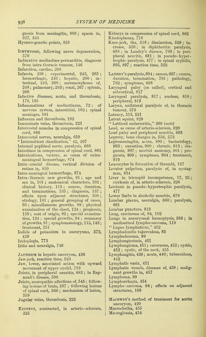 gnosis from meningitis, 908 ; spasm in, 527, 543 Hystero-genetic points, 858 Ichthyosis, following nerve degeneration, 570 Indurative mediastino-pericarditis, diagnosis from iutra-thoracic tumour, 146 Infarction, cardiac, 208 Infarcts, 236 ; experimental, 243, 265 ; haemorrhagic, 243 ; hepatic, 280 ; in- testinal, 243, 268 ; metamorphoses of, 248 ; pulmonary, 263; renal, 267 ; splenic, 266 Infective diseases,' acute, and thrombosis, 178, 195 Inflammations of mediastinum, 72 ; of nervous system, interstitial, 502; spinal meninges, 881 Influenza and thrombosis, 192 Innominate veins, thrombosis, 223 Intercostal muscles in compression of spinal cord, 860 Intercostal nerves, neuralgia, 650 Intermittent claudication, 42, 207 Internal popliteal nerve, paralysis, 668 Intestines in compression of spinal cord, 861 Intoxications, various, as cause of extra- meningeal htemorrhage, 874 Intra - cranial disease, vertical division of retinae in, 850 Intra-meningeal haemorrhage, 874 Intra-thoracic new growths, 91 ; age and sex in, 101 ; anatomical characters, 102 ; clinical history, 113 ; course, duration, and terminations, 135 ; diagnosis, 137 ; effects upon adjacent structures, 108 ; etiology, 101 ; general grouping of cases, 93 ; miscellaneous growths, 99 ; physical examination of the chest, 124 ; prognosis, 150 ; seat of origin, 92 ; special examina- tion, 134 ; special growths, 94 ; summary of growths, 91; symptomatology, 115,148; treatment, 151 Iodide of potassium in aneurysms, 372, 429 Iridoplegia, 773 Iritis and neuralgia, 746 Jaundice in hepatic aneurysm, 436 Jaw-jerk, reaction time, 523 Jaw, lower, associated action with upward movement of upper eyelid, 783 Joints, in peripheral neuritis, 683 ; in Ray- naud's disease, 598 Joints, neuropathic affections of, 545 ; follow- ing lesions of brain, 567 ; following lesions of spinal cord, 566 ; mechanism of lesion, 559 Jugular veins, thrombosis, 223 Kidneys, contracted, in arterio-sclerosis, 325 Kidneys in compression of spinal cord, 862 Kinetoplasma, 718 Knee-jerk, the, 518 ; diminution, 529 ; in- crease, 530 ; in diphtheritic paralysis, 688 ; in Landry's disease, 700 ; in peri- pheral neuritis, 681 ; in pseudo-hyper- trophic paralysis, 477 ; in spinal syphilis, 895, 897 ; reaction time, 522 Landry's paralysis, 694; causes, 697; course, duration, termination, 701 ; pathology, 702 ; symptoms, 698 Laryngeal palsy (so called), cortical and subcortical, 817 Laryngeal paralysis, 817 ; nuclear, 818; peripheral, 819 Larynx, unilateral paralysis of, in thoracic tumour, 376 Latency, 513, 521 Latent squint, 829 Latticed endarteritis, 269 (note) Lead, as cause of arterio-sclerosis, 320 Lead palsy and peripheral neuritis, 693 Leprosy, bone changes in, 556, 573 Leptomeningitis, acute, 899 ; bacteriology, 903 ; causation, 900 ; chronic, 913 ; dia- gnosis, 907 ; morbid anatomy, 901 ; pro- gnosis, 909 ; symptoms, 904 ; treatment, 910 Leucocytes in formation of thrombi, 157 Levator palpebrse, paralysis of, in nystag- mus, 834 Liver in tricuspid incompetence, 17, 25 ; cirrhosis of, in arterio-sclerosis, 326 Lordosis in pseudo-hypertrophic paralysis, 477 Lower limbs in alcoholic neuritis, 679 Lumbar plexus, neuralgia, 660 ; paralysis, 661 Lumbar puncture, 913 Lung, carcinoma of, 94, 102 Lungs in aneurysmal haemoptysis, 386 ; in mediastinal lympho-sarcoma, 110  Lupus lymphaticus, 452 Lymphadenitis tujDerculosa, 85 Lymphadenoma, 99 Lymphangiectasis, 451 Lymphangioma, 451; cavernous, 452; cystic, 452 ; cystic, of the neck, 455 Lymphangitis, 439; acute, 440; tuberculous, 442 Lymphatic varix, 451 Lymphatic vessels, diseases of, 438 ; malig- nant growths in, 457 Lymphoma, 99 Lymphorrhagia, 454 Lympho-sarcoma, 98; effects on adjacent structures, 109 Macewen's method of treatment for aortic aneurysm, 420 Macrocheilia, 455 Macroglossia, 454