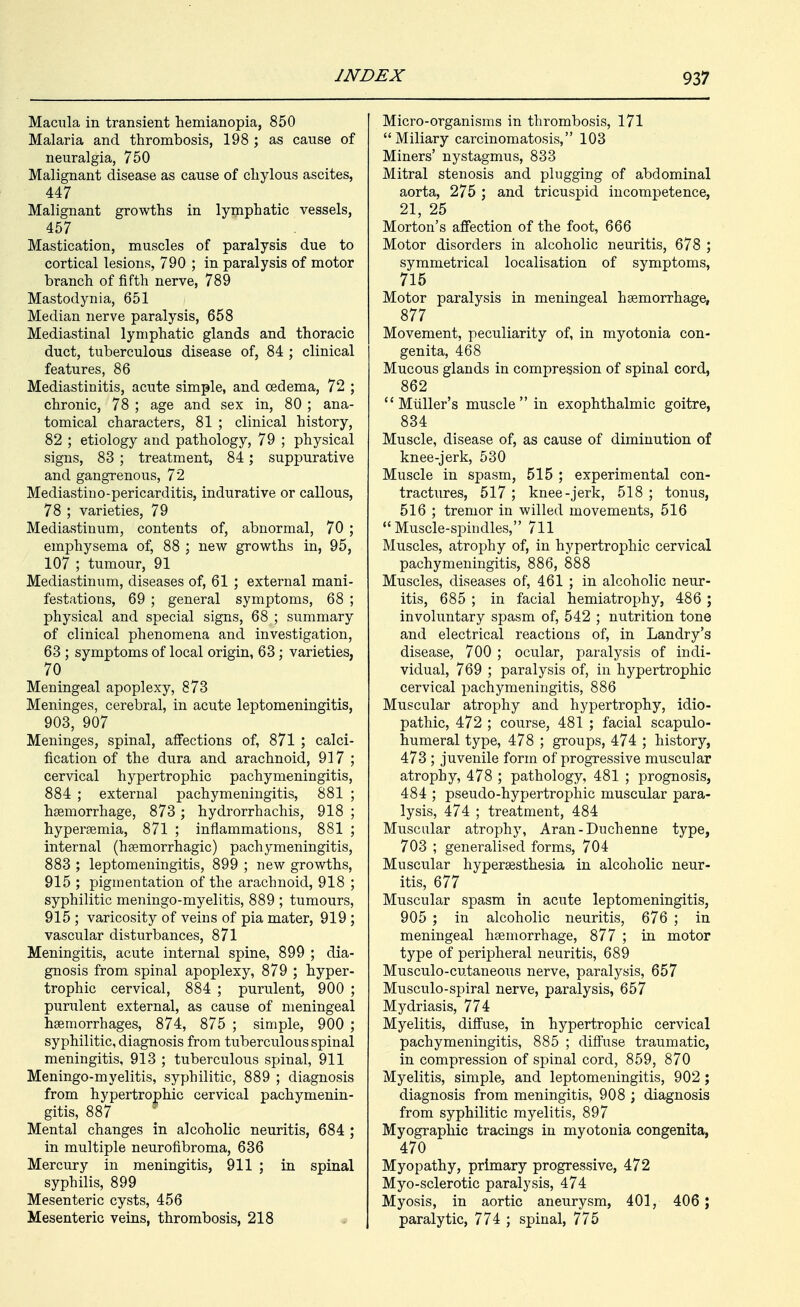 Macula in transient hemianopia, 850 Malaria and thrombosis, 198 ; as cause of neuralgia, 750 Malignant disease as cause of chylous ascites, 447 Malignant growths in lymphatic vessels, 457 Mastication, muscles of paralysis due to cortical lesions, 790 ; in paralysis of motor branch of fifth nerve, 789 Mastodynia, 651 Median nerve paralysis, 658 Mediastinal lymphatic glands and thoracic duct, tuberculous disease of, 84 ; clinical features, 86 Mediastinitis, acute simple, and oedema, 72 ; chronic, 78 ; age and sex in, 80 ; ana- tomical characters, 81 ; clinical history, 82 ; etiology and pathology, 79 ; physical signs, 83 ; treatment, 84; suppurative and gangrenous, 72 Mediastino-pericarditis, indurative or callous, 78 ; varieties, 79 Mediastinum, contents of, abnormal, 70 ; emphysema of, 88 ; new growths in, 95, 107 ; tumour, 91 Mediastinum, diseases of, 61 ; external mani- festations, 69 ; general symptoms, 68 ; physical and special signs, 68 ; summary of clinical phenomena and investigation, 63; symptoms of local origin, 63; varieties, 70 Meningeal apoplexy, 873 Meninges, cerebral, in acute leptomeningitis, 903, 907 Meninges, spinal, affections of, 871 ; calci- fication of the dura and arachnoid, 917 ; cervical hypertrophic pachymeningitis, 884 ; external pachymeningitis, 881 ; haemorrhage, 873 ; hydrorrhachis, 918 ; hypersemia, 871 ; inflammations, 881 ; internal (haemorrhagic) pachymeningitis, 883 ; leptomeningitis, 899 ; new growths, 915 ; pigmentation of the arachnoid, 918 ; syphilitic meningo-myelitis, 889 ; tumours, 915 ; varicosity of veins of pia mater, 919 ; vascular disturbances, 871 Meningitis, acute internal spine, 899 ; dia- gnosis from spinal apoplexy, 879 ; hyper- trophic cervical, 884 ; purulent, 900 ; purulent external, as cause of meningeal haemorrhages, 874, 875 ; simple, 900 ; syphilitic, diagnosis from tuberculous spinal meningitis, 913 ; tuberculous spinal, 911 Meningo-myelitis, syphilitic, 889 ; diagnosis from hypertrophic cervical pachymenin- gitis, 887 ^ Mental changes in alcoholic neuritis, 684 ; in multiple neurofibroma, 636 Mercury in meningitis, 911 ; in spinal syphilis, 899 Mesenteric cysts, 456 Mesenteric veins, thrombosis, 218 Micro-organisms in thrombosis, 171 Miliary carcinomatosis, 103 Miners' nystagmus, 833 Mitral stenosis and plugging of abdominal aorta, 275 ; and tricuspid incompetence, 21, 25 Morton's ajSection of the foot, 666 Motor disorders in alcoholic neuritis, 678 ; symmetrical localisation of symptoms, 715 Motor paralysis in meningeal haemorrhage, 877 Movement, peculiarity of, in myotonia con- genita, 468 Mucous glands in compression of spinal cord, 862  Mtiller's muscle  in exophthalmic goitre, 834 Muscle, disease of, as cause of diminution of knee-jerk, 530 Muscle in spasm, 515 ; experimental con- tractures, 517 ; knee-jerk, 518 ; tonus, 516 ; tremor in willed movements, 516 Muscle-spindles, 711 Muscles, atrophy of, in hypertrophic cervical pachymeningitis, 886, 888 Muscles, diseases of, 461 ; in alcoholic neur- itis, 685 ; in facial hemiatrophy, 486 ; involuntary spasm of, 542 ; nutrition tone and electrical reactions of, in Landry's disease, 700 ; ocular, paralysis of indi- vidual, 769 ; paralysis of, in hypertrophic cervical pachymeningitis, 886 Muscular atrophy and hypertrophy, idio- pathic, 472 ; course, 481 ; facial scapulo- humeral type, 478 ; groups, 474 ; history, 473 ; juvenile form of progressive muscular atrophy, 478 ; pathology, 481 ; prognosis, 484 ; pseudo-hypertrophic muscular para- lysis, 474 ; treatment, 484 Muscular atrophy, Aran-Duchenne type, 703 ; generalised forms, 704 Muscular hyperaesthesia in alcoholic neur- itis, 677 Muscular spasm in acute leptomeningitis, 905 ; in alcoholic neuritis, 676 ; in meningeal haemorrhage, 877 ; in motor type of peripheral neuritis, 689 Musculo-cutaneous nerve, paralysis, 657 Musculo-spiral nerve, paralysis, 657 Mydriasis, 774 Myelitis, diffuse, in hypertrophic cervical pachymeningitis, 885 ; diffuse traumatic, in compression of spinal cord, 859, 870 Myelitis, simple, and leptomeningitis, 902 ; diagnosis from meningitis, 908 ; diagnosis from syphilitic myelitis, 897 Myographic tracings in myotonia congenita, 470 Myopathy, primary progressive, 472 Myo-sclerotic paralysis, 474 Myosis, in aortic aneurysm, 401, 406 ; paralytic, 774 ; spinal, 775