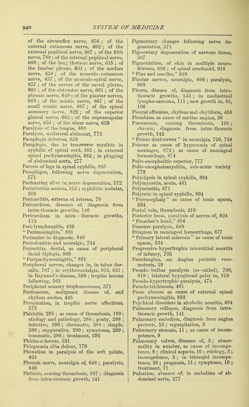 of the circumflex nerve. 656 ; of the external cutaneous nerve, 662 ; of the external popliteal nerve, 667 ; of the fifth nerve, 789 ; of the internal popliteal nerve, 668 ; of the loti^^ thoracic nerve, 655 ; of the lumbar plexus, 661 ; of the median nerve, 658 ; of the musculo-cutaneous nerve, 657 ; of the musculo-spiral nerve, 657 ; of the nerves of the sacral plexus, 666 ; of the obturator nerve, 661 ; of the phrenic nerve, 649 ; of the plantar nerves, 668 ; of the sciatic nerve, 667 ; of the small sciatic nerve, 667 ; of the spinal accessory nerve, 822 ; of the superior gluteal nerve, 662 ; of the suprascapular nerve, 656 ; of the ulnar nerve, 659 Paralysis of the tongue, 809 Paralysis, unilateral abducent, 772 Paraplegia dolorosa, 858 Paraplegia, due to transverse myelitis in syphilis of spinal cord, 891 ; in external spinal pachymeningitis, 882 ; in plugging of abdominal aorta, 277 Paresis of legs in spinal syphilis, 895 Pemphigus, following nerve degeneration, 571 Perforating ulcer in nerve degeneration, 572 Periarteritis nodosa, 315 ; syphilitic nodular, 316 Pericarditis, externa et interna, 79 Pericardium, diseases of, diagnosis from intra-thoracic growths, 146 Pericardium in intra - thoracic growths, 112 Peri-lymphangitis, 439  Perimeningitis, 881 Perimeter in diagnosis, 846 Periodontitis and neuralgia, 744 Periostitis, dental, as cause of peripheral facial diplegia, 800  Peripachymeningitis, 881 Peripheral nerves, changes in, in tabes dor- salis, 707 ; in erythronielalgia, 615, 621 ; in Raynaud's disease, 599 ; trophic lesions following, 563 Peripheral sensory trophoneuroses, 571 Peritoneum, malignant disease of, and chylous ascites, 445 Perspiration, in trophic nerve affections, 575 Phlebitis, 285 ; as cause of thrombosis, 169; etiology and pathology, 286 ; gouty, 288 ; infective, 286 ~; rheumatic, 288 ; simple, 289 ; suppurative, 290 ; symptoms, 289 ; traumatic, 286 ; treatment, 292 Phlebo-sclerosis, 331 Phlegmasia alba dolens, 170 Phonation in paralysis of the soft palate, 821 Phrenic nerve, neuralgia of, 648 ; paralysis, 649 Phthisis, causing thrombosis, 197 ; diagnosis from iutra-thoracic growth, 141 Pigmentary changes following nerve de- generation, 571 Pigmentary degeneration of nervous tissue, 507 Pigmentation, of skin in multiple neuro- fibroma, 636 ; of spinal arachnoid, 918  Pins and needles, 640 Plantar nerves, neuralgia, 666 ; paralysis, 668 Pleura, disease of, diagnosis from intra- thoracic growths, 143 ; in mediastinal lymplio-sarcoma, 111 ; new growth in, 95, 106 Pleural effusions, chylous and chyliform, 450 Plurabism as cause of cardiac angina, 38 Pneumonia, causing thrombosis, 194 ; chronic, diagnosis from intra-thoracic growth, 142  Points douloureux  in neuralgia, 729, 739 Poisons as cause of hypersemia of spinal meninges, 872 ; as cause of meningeal hsemorrhage, 874 Polio-encephalitis superior, 777 Polio-encephalomyelitis, sub-acute variety 778 Polydipsia in spinal syphilis, 894 Polymyositis, acute, 461 Polyneuritis, 671 Polyuria in spinal syphilis, 894  Porencephaly as cause of tonic spasm, 534 Portal vein, thrombosis, 219 Posterior fossa, paralysis of nerves of, 824 Preacher's hand, 886 Pressure paralysis, 640 Priapism in meningeal haemorrhage, 877  Primary lateral sclerosis  as cause of tonic spasm, 534 Progressive hypertrophic interstitial neuritis of infancy, 705 Pseudangina, see Angina pectoris vaso- motoria, 28 Pseudo - bulbar paralysis (so-called), 799, 819 ; bilateral hypoglossal palsy in, 810 Pseudo-hypertrophic paralysis, 474 Pseudo-trichinosis, 461 Psoas abscess as cause of external spinal pachymeningitis, 882 Psychical disorders in alcoholic neuritis, 684 Pulmonary collapse, diagnosis from intra- thoracic growth, 141 Pulmonary embolism, diagnosis from angina pectoris, 53 ; regurgitation, 3 Pulmonary stenosis, 11 ; as cause of incom- petence, 9 Pulmonary valves, diseases of, 3 ; abnor- mality in number, as cause of incompe- tence, 8 ; clinical aspects, 10 ; etiology, 3 ; incompetence, 3 ; in tricuspid incompe- tence, 20 ; prognosis, 11 ; symptoms, 10 ; treatment, 11 Pulsation, absence of, in embolism of ab- dominal aorta, 277