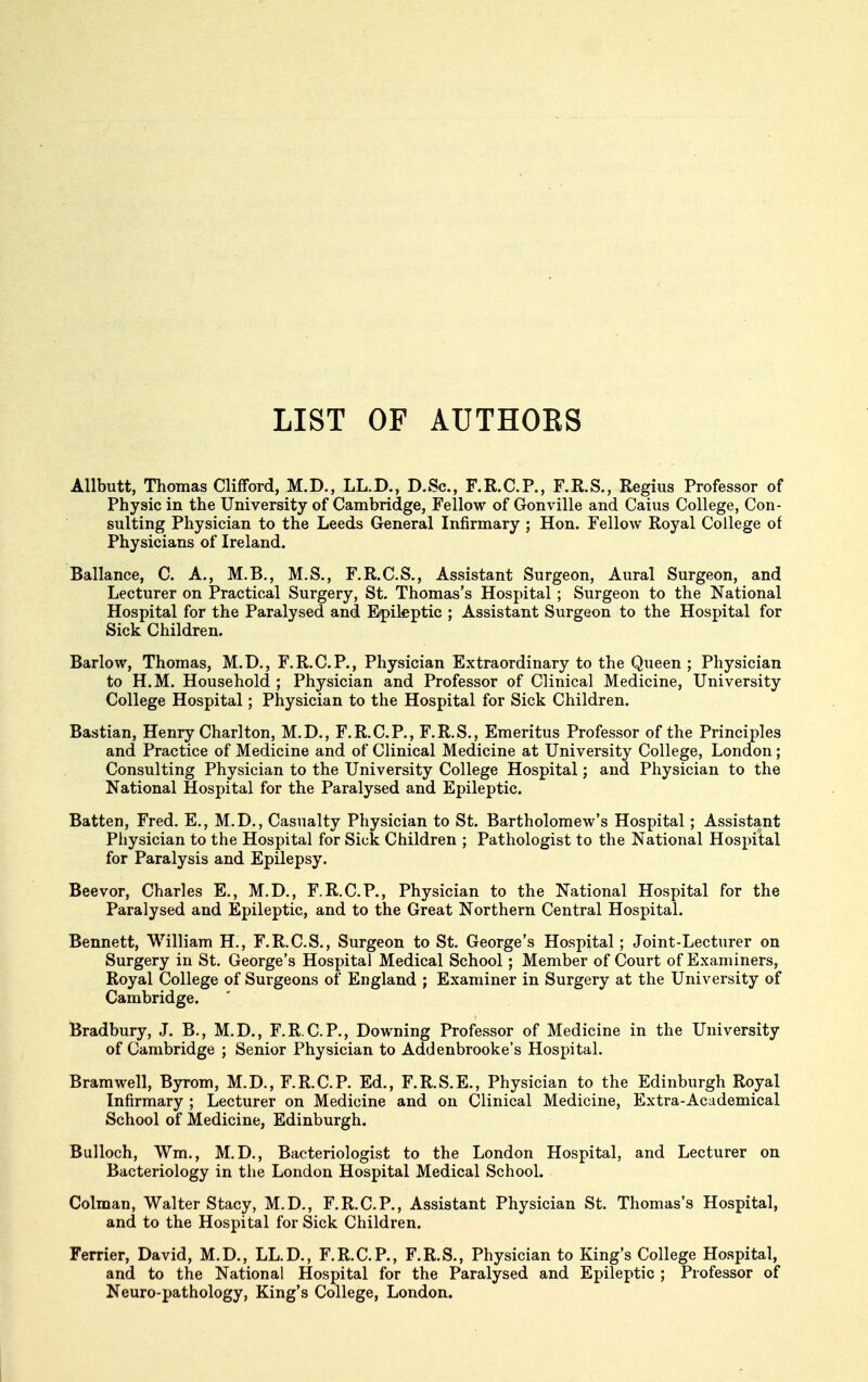 LIST OF AUTHORS Allbutt, Thomas Clifford, M.D., LL.D., D.Sc, F.R.C.P., F.R.S., Regius Professor of Physic in the University of Cambridge, Fellow of Gonville and Caius College, Con- sulting Physician to the Leeds General Infirmary ; Hon. Fellow Royal College of Physicians of Ireland. Ballance, C. A., M.B., M.S., F.R.C.S., Assistant Surgeon, Aural Surgeon, and Lecturer on Practical Surgery, St. Thomas's Hospital ; Surgeon to the National Hospital for the Paralysed and Epileptic ; Assistant Surgeon to the Hospital for Sick Children. Barlow, Thomas, M.D., F.R.C.P., Physician Extraordinary to the Queen ; Physician to H.M. Household ; Physician and Professor of Clinical Medicine, University College Hospital; Physician to the Hospital for Sick Children. Bastian, Henry Charlton, M.D., F.R.C.P., F.R.S., Emeritus Professor of the Principles and Practice of Medicine and of Clinical Medicine at University College, London; Consulting Physician to the University College Hospital; and Physician to the National Hospital for the Paralysed and Epileptic. Batten, Fred. E., M.D., Casualty Physician to St. Bartholomew's Hospital; Assistant Physician to the Hospital for Sick Children ; Pathologist to the National Hospital for Paralysis and Epilepsy. Beevor, Charles E., M.D., F.R.C.P., Physician to the National Hospital for the Paralysed and Epileptic, and to the Great Northern Central Hospital. Bennett, William H., F.R.C.S., Surgeon to St. George's Hospital; Joint-Lecturer on Surgery in St. George's Hospital Medical School; Member of Court of Examiners, Royal College of Surgeons of England ; Examiner in Surgery at the University of Cambridge. Bradbury, J. B., M.D., F.R.C.P., Downing Professor of Medicine in the University of Cambridge ; Senior Physician to Addenbrooke's Hospital. Bramwell, Byrom, M.D., F.R.C.P. Ed., F.R.S.E., Physician to the Edinburgh Royal Infirmary ; Lecturer on Medicine and on Clinical Medicine, Extra-Academical School of Medicine, Edinburgh. Bulloch, Wm., M.D., Bacteriologist to the London Hospital, and Lecturer on Bacteriology in the London Hospital Medical School. Colman, Walter Stacy, M.D., F.R.C.P., Assistant Physician St. Thomas's Hospital, and to the Hospital for Sick Children. Ferrier, David, M.D., LL.D., F.R.C.P., F.R.S., Physician to King's College Hospital, and to the National Hospital for the Paralysed and Epileptic ; Professor of Neuro-pathology, King's College, London.