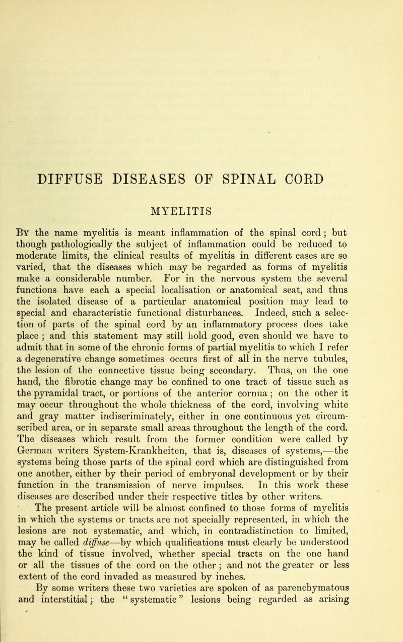 DIFFUSE DISEASES OF SPINAL COED MYELITIS By the name myelitis is meant inflammation of the spinal cord; but though pathologically the subject of inflammation could be reduced to moderate limits, the clinical results of myelitis in different cases are so varied, that the diseases which may be regarded as forms of myelitis make a considerable number. For in the nervous system the several functions have each a special localisation or anatomical seat, and thus the isolated disease of a particular anatomical position may lead to special and characteristic functional disturbances. Indeed, such a selec- tion of parts of the spinal cord by an inflammatory process does take place ; and this statement may still hold good, even should we have to admit that in some of the chronic forms of partial myelitis to which I refer a degenerative change sometimes occurs first of all in the nerve tubules, the lesion of the connective tissue being secondary. Thus, on the one hand, the fibrotic change may be confined to one tract of tissue such as the pyramidal tract, or portions of the anterior cornua; on the other it may occur throughout the whole thickness of the cord, involving white and gray matter indiscriminately, either in one continuous yet circum- scribed area, or in separate small areas throughout the length of the cord. The diseases which result from the former condition were called by German writers System-Krankheiten, that is, diseases of systems,—the systems being those parts of the spinal cord which are distinguished from one another, either by their period of embryonal development or by their function in the transmission of nerve impulses. In this work these diseases are described under their respective titles by other writers. The present article will- be almost confined to those forms of myelitis in which the systems or tracts are not specially represented, in which the lesions are not systematic, and which, in contradistinction to limited, may be called diffuse—by which qualifications must clearly be understood the kind of tissue involved, whether special tracts on the one hand or all the tissues of the cord on the other; and not the greater or less extent of the cord invaded as measured by inches. By some writers these two varieties are spoken of as parenchymatous and interstitial; the  systematic lesions being regarded as arising