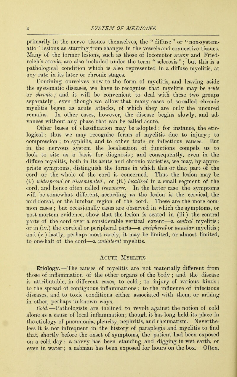 primarily in the nerve tissues themselves, the  diffuse  or  non-system- atic  lesions as starting from changes in the vessels and connective tissues. Many of the former lesions, such as those of locomotor ataxy and Fried- reich's ataxia, are also included under the term  sclerosis  ; but this is a pathological condition which is also represented in a diffuse myelitis, at any rate in its later or chronic stages. Confining ourselves now to the form of myelitis, and leaving aside the systematic diseases, we have to recognise that myelitis may be acute or chronic; and it will be convenient to deal with these two groups separately; even though we allow that many cases of so-called chronic myelitis began as acute attacks, of which they are only the uncured remains. In other cases, however, the disease begins slowly, and ad- vances without any phase that can be called acute. Other bases of classification may be adopted; for instance, the etio- logical : thus we may recognise forms of myelitis due to injury; to compression ; to syphilis, and to other toxic or infectious causes. But in the nervous system the localisation of functions compels us to look to site as a basis for diagnosis; and consequently, even in the diffuse myelitis, both in its acute and chronic varieties, we may, by appro- priate symptoms, distinguish the forms in which this or that part of the cord or the whole of the cord is concerned. Thus the lesion may be (i.) widespread or disseminated; or (ii.) localised in a small segment of the cord, and hence often called transverse. In the latter case the symptoms will be somewhat different, according as the lesion is the cervical, the mid-dorsal, or the lumbar region of the cord. These are the more com- mon cases ; but occasionally cases are observed in which the symptoms, or post-mortem evidence, show that the lesion is seated in (iii.) the central parts of the cord over a considerable vertical extent—a central myelitis ; or in (iv.) the cortical or peripheral parts—a peripheral or annular myelitis ; and (v.) lastly, perhaps most rarely, it may be limited, or almost limited, to one-half of the cord—a unilateral myelitis. Acute Myelitis Etiology.—The causes of myelitis are not materially different from those of inflammation of the other organs of the body; and the disease is attributable, in different cases, to cold; to injury of various kinds ; to the spread of contiguous inflammations ; to the influence of infectious diseases, and to toxic conditions either associated with them, or arising in other, perhaps unknown ways. Cold.—Pathologists are inclined to revolt against the notion of cold alone as a cause of local inflammation; though it has long held its place in the etiology of pneumonia, pleurisy, nephritis, and rheumatism. Neverthe- less it is not infrequent in the history of paraplegia and myelitis to find that, shortly before the onset of symptoms, the patient had been exposed on a cold day : a navvy has been standing and digging in wet earth, or even in water; a cabman has been exposed for hours on the box. Often,