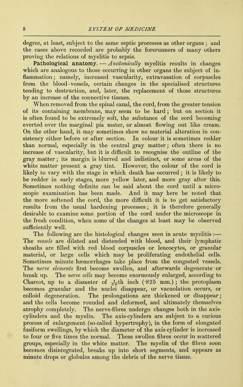 degree, at least, subject to the same septic processes as other organs ; and the cases above recorded are probably the forerunners of many others proving the relations of myelitis to sepsis. Pathological anatomy. — Anatomically myelitis results in changes which are analogous to those occurring in other organs the subject of in- flammation ; namely, increased vascularity, extravasation of corpuscles from the blood-vessels, certain changes in the specialised structures tending to destruction, and, later, the replacement of those structures by an increase of the connective tissues. When removed from the spinal canal, the cord, from the greater tension of its containing membrane, may seem to be hard; but on section it is often found to be extremely soft, the substance of the cord becoming everted over the marginal pia mater, or almost flowing out like cream. On the other hand, it may sometimes show no material alteration in con- sistency either before or after section. In colour it is sometimes redder than normal, especially in the central gray matter; often there is no increase of vascularity, but it is difficult to recognise the outline of the gray matter; its margin is blurred and indistinct, or some areas of the white matter present a gray tint. However, the colour of the cord is likely to vary with the stage in which death has occurred; it is likely to be redder in early stages, more yellow later, and more gray after this. Sometimes nothing definite can be said about the cord until a micro- scopic examination has been made. And it may here be noted that the more softened the cord, the more difficult it is to get satisfactory results from the usual hardening processes; it is therefore generally desirable to examine some portion of the cord under the microscope in the fresh condition, when some of the changes at least may be observed sufficiently well. The following are the histological changes seen in acute myelitis :— The vessels are dilated and distended with blood, and their lymphatic sheaths are filled with red blood corpuscles or leucocytes, or granular material, or large cells which may be proliferating endothelial cells. Sometimes minute haemorrhages take place from the congested vessels. The nerve elements first become swollen, and afterwards degenerate • or break up. The nerve cells may become enormously enlarged, according to Charcot, up to a diameter of ^Vtn mcn (825 mm.); the protoplasm becomes granular and the nuclei disappear, or vacuolation occurs, or colloid degeneration. The prolongations are thickened or disappear; and the cells become rounded and deformed, and ultimately themselves atrophy completely. The nerve-fibres undergo changes both in the axis- cylinders and the myelin. The axis-cylinders are subject to a curious process of enlargement (so-called hypertrophy), in the form of elongated fusiform swellings, by which the diameter of the axis-cylinder is increased to four or five times the normal. These swollen fibres occur in scattered groups, especially in the white matter. The myelin of the fibres soon becomes disintegrated, breaks up into short segments, and appears as minute drops or globules among the debris of the nerve tissue.