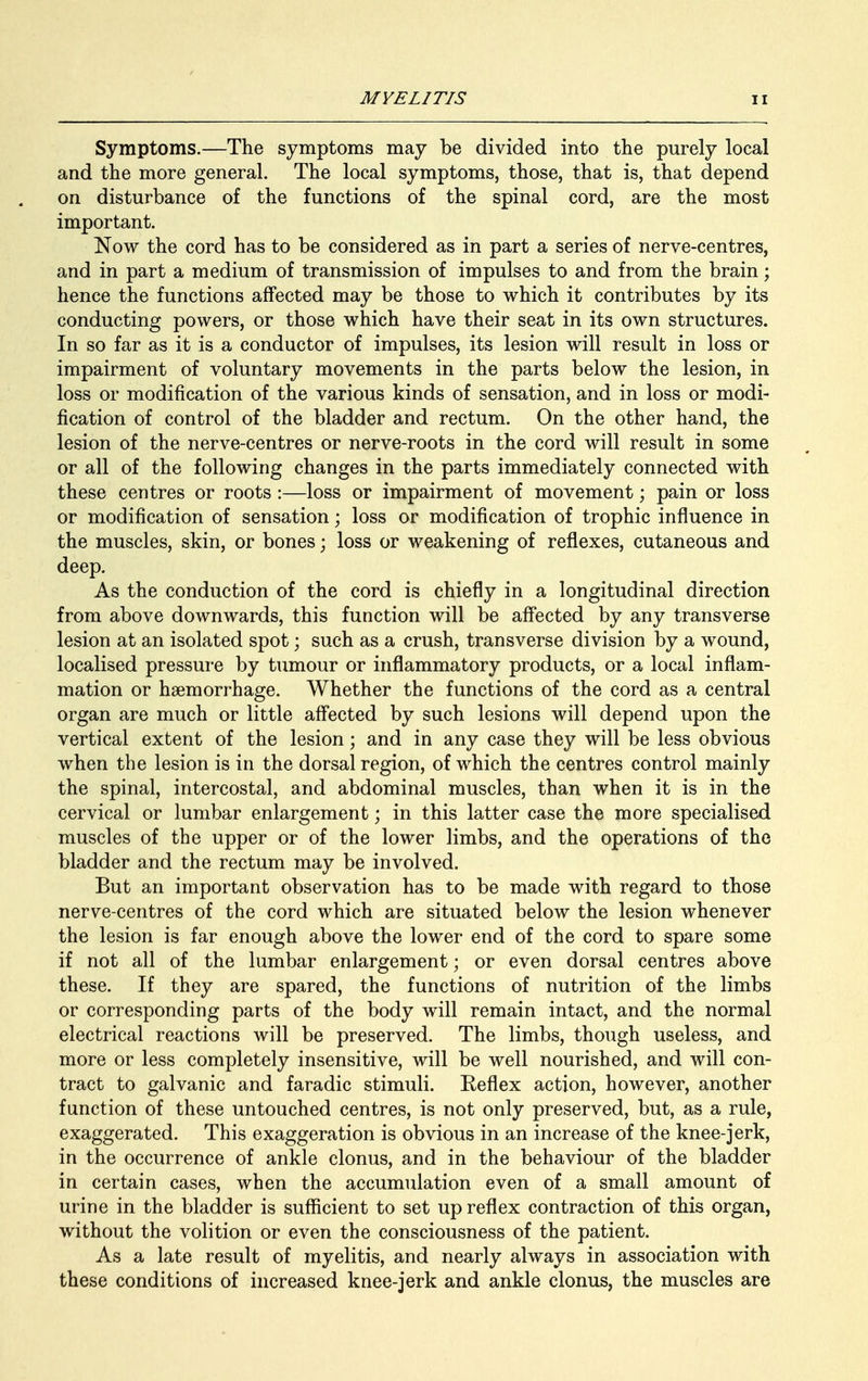 Symptoms.—The symptoms may be divided into the purely local and the more general. The local symptoms, those, that is, that depend on disturbance of the functions of the spinal cord, are the most important. Now the cord has to be considered as in part a series of nerve-centres, and in part a medium of transmission of impulses to and from the brain; hence the functions affected may be those to which it contributes by its conducting powers, or those which have their seat in its own structures. In so far as it is a conductor of impulses, its lesion will result in loss or impairment of voluntary movements in the parts below the lesion, in loss or modification of the various kinds of sensation, and in loss or modi- fication of control of the bladder and rectum. On the other hand, the lesion of the nerve-centres or nerve-roots in the cord will result in some or all of the following changes in the parts immediately connected with these centres or roots :—loss or impairment of movement; pain or loss or modification of sensation; loss or modification of trophic influence in the muscles, skin, or bones; loss or weakening of reflexes, cutaneous and deep. As the conduction of the cord is chiefly in a longitudinal direction from above downwards, this function will be affected by any transverse lesion at an isolated spot; such as a crush, transverse division by a wound, localised pressure by tumour or inflammatory products, or a local inflam- mation or haemorrhage. Whether the functions of the cord as a central organ are much or little affected by such lesions will depend upon the vertical extent of the lesion; and in any case they will be less obvious when the lesion is in the dorsal region, of which the centres control mainly the spinal, intercostal, and abdominal muscles, than when it is in the cervical or lumbar enlargement; in this latter case the more specialised muscles of the upper or of the lower limbs, and the operations of the bladder and the rectum may be involved. But an important observation has to be made with regard to those nerve-centres of the cord which are situated below the lesion whenever the lesion is far enough above the lower end of the cord to spare some if not all of the lumbar enlargement; or even dorsal centres above these. If they are spared, the functions of nutrition of the limbs or corresponding parts of the body will remain intact, and the normal electrical reactions will be preserved. The limbs, though useless, and more or less completely insensitive, will be well nourished, and will con- tract to galvanic and faradic stimuli. Reflex action, however, another function of these untouched centres, is not only preserved, but, as a rule, exaggerated. This exaggeration is obvious in an increase of the knee-jerk, in the occurrence of ankle clonus, and in the behaviour of the bladder in certain cases, when the accumulation even of a small amount of urine in the bladder is sufficient to set up reflex contraction of this organ, without the volition or even the consciousness of the patient. As a late result of myelitis, and nearly always in association with these conditions of increased knee-jerk and ankle clonus, the muscles are