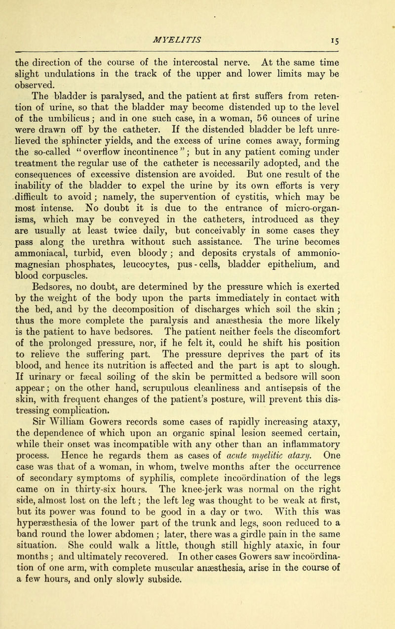 the direction of the course of the intercostal nerve. At the same time slight undulations in the track of the upper and lower limits may be observed. The bladder is paralysed, and the patient at first suffers from reten- tion of urine, so that the bladder may become distended up to the level of the umbilicus; and in one such case, in a woman, 56 ounces of urine were drawn off by the catheter. If the distended bladder be left unre- lieved the sphincter yields, and the excess of urine comes away, forming the so-called overflow incontinence; but in any patient coming under treatment the regular use of the catheter is necessarily adopted, and the consequences of excessive distension are avoided. But one result of the inability of the bladder to expel the urine by its own efforts is very difficult to avoid; namely, the supervention of cystitis, which may be most intense. No doubt it is due to the entrance of micro-organ- isms, which may be conveyed in the catheters, introduced as they are usually at least twice daily, but conceivably in some cases they pass along the urethra without such assistance. The urine becomes ammoniacal, turbid, even bloody; and deposits crystals of ammonio- magnesian phosphates, leucocytes, pus-cells, bladder epithelium, and blood corpuscles. Bedsores, no doubt, are determined by the pressure which is exerted by the weight of the body upon the parts immediately in contact with the bed, and by the decomposition of discharges which soil the skin ; thus the more complete the paralysis and anaesthesia the more likely is the patient to have bedsores. The patient neither feels the discomfort of the prolonged pressure, nor, if he felt it, could he shift his position to relieve the suffering part. The pressure deprives the part of its blood, and hence its nutrition is affected and the part is apt to slough. If urinary or faecal soiling of the skin be permitted a bedsore will soon appear; on the other hand, scrupulous cleanliness and antisepsis of the skin, with frequent changes of the patient's posture, will prevent this dis- tressing complication. Sir William Gowers records some cases of rapidly increasing ataxy, the dependence of which upon an organic spinal lesion seemed certain, while their onset was incompatible with any other than an inflammatory process. Hence he regards them as cases of acute myelitic ataxy. One case was that of a woman, in whom, twelve months after the occurrence of secondary symptoms of syphilis, complete incoordination of the legs came on in thirty-six hours. The knee-jerk was normal on the right side, almost lost on the left; the left leg was thought to be weak at first, but its power was found to be good in a day or two. With this was hyperesthesia of the lower part of the trunk and legs, soon reduced to a band round the lower abdomen ; later, there was a girdle pain in the same situation. She could walk a little, though still highly ataxic, in four months ; and ultimately recovered. In other cases Gowers saw incoordina- tion of one arm, with complete muscular anaesthesia, arise in the course of a few hours, and only slowly subside.