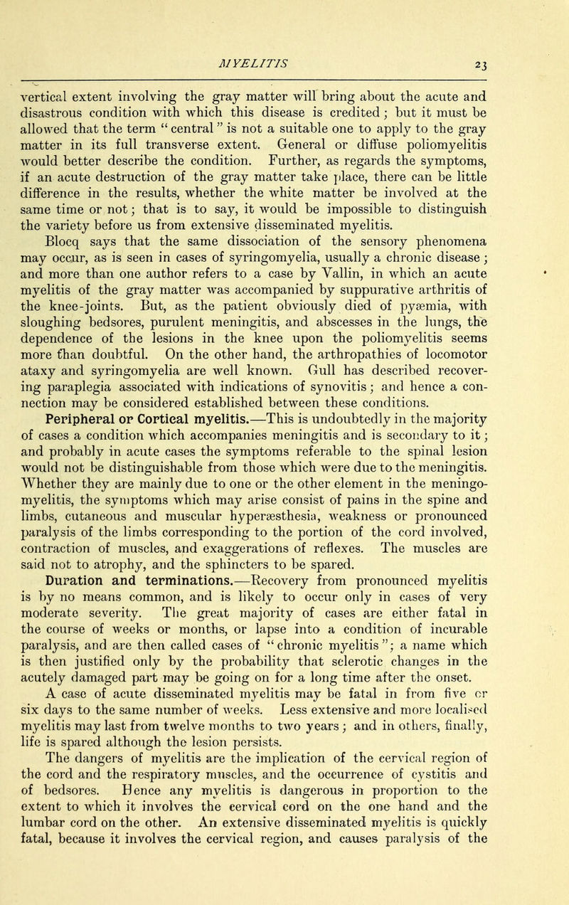 vertical extent involving the gray matter will bring about the acute and disastrous condition with which this disease is credited; but it must be allowed that the term  central is not a suitable one to apply to the gray matter in its full transverse extent. General or diffuse poliomyelitis would better describe the condition. Further, as regards the symptoms, if an acute destruction of the gray matter take place, there can be little difference in the results, whether the white matter be involved at the same time or not; that is to say, it would be impossible to distinguish the variety before us from extensive disseminated myelitis. Blocq says that the same dissociation of the sensory phenomena may occur, as is seen in cases of syringomyelia, usually a chronic disease; and more than one author refers to a case by Vallin, in which an acute myelitis of the gray matter was accompanied by suppurative arthritis of the knee-joints. But, as the patient obviously died of pysemia, with sloughing bedsores, purulent meningitis, and abscesses in the lungs, the dependence of the lesions in the knee upon the poliomyelitis seems more t*han doubtful. On the other hand, the arthropathies of locomotor ataxy and syringomyelia are well known. Gull has described recover- ing paraplegia associated with indications of synovitis; and hence a con- nection may be considered established between these conditions. Peripheral or Cortical myelitis.—This is undoubtedly in the majority of cases a condition which accompanies meningitis and is secondary to it; and probably in acute cases the symptoms referable to the spinal lesion would not be distinguishable from those which were due to the meningitis. Whether they are mainly due to one or the other element in the meningo- myelitis, the symptoms which may arise consist of pains in the spine and limbs, cutaneous and muscular hyperesthesia, weakness or pronounced paralysis of the limbs corresponding to the portion of the cord involved, contraction of muscles, and exaggerations of reflexes. The muscles are said not to atrophy, and the sphincters to be spared. Duration and terminations.-—Recovery from pronounced myelitis is by no means common, and is likely to occur only in cases of very moderate severity. The great majority of cases are either fatal in the course of weeks or months, or lapse into a condition of incurable paralysis, and are then called cases of chronic myelitis; a name which is then justified only by the probability that sclerotic changes in the acutely damaged part may be going on for a long time after the onset. A case of acute disseminated myelitis may be fatal in from five cr six days to the same number of weeks. Less extensive and more localised myelitis may last from twelve months to two years; and in others, finally, life is spared although the lesion persists. The dangers of myelitis are the implication of the cervical region of the cord and the respiratory muscles, and the occurrence of cystitis and of bedsores. Hence any myelitis is dangerous in proportion to the extent to which it involves the cervical cord on the one hand and the lumbar cord on the other. An extensive disseminated myelitis is quickly fatal, because it involves the cervical region, and causes paralysis of the