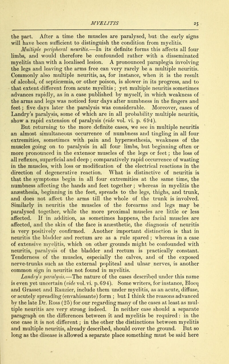 the part. After a time the muscles are paralysed, but the early signs will have been sufficient to distinguish the condition from myelitis. Multiple peripheral neuritis.—In its definite forms this affects all four limbs, and would therefore be confounded rather with a disseminated myelitis than with a localised lesion. A pronounced paraplegia involving the legs and leaving the arms free can very rarely be a multiple neuritis. Commonly also multiple neuritis, as, for instance, when it is the result of alcohol, of septicaemia, or other poison, is slower in its progress, and to that extent different from acute myelitis ; yet multiple neuritis sometimes advances rapidly, as in a case published by myself, in which weakness of the arms and legs was noticed four days after numbness in the fingers and feet; five days later the paralysis was considerable. Moreover, cases of Landry's paralysis, some of which are in all probability multiple neuritis, show a rapid extension of paralysis (vide vol. vi. p. 694). But returning to the more definite cases, we see in multiple neuritis an almost simultaneous occurrence of numbness and tingling in all four extremities, sometimes with pain and hyperesthesia, weakness of the muscles going on to paralysis in all four limbs, but beginning often or more pronounced in the extensor muscles of the legs or feet; the loss of all reflexes, superficial and deep ; comparatively rapid occurrence of wasting in the muscles, with loss or modification of the electrical reactions in the direction of degenerative reaction. What is distinctive of neuritis is that the symptoms begin in all four extremities at the same time, the numbness affecting the hands and feet together; whereas in myelitis the anaesthesia, beginning in the feet, spreads to the legs, thighs, and trunk, and does not affect the arms till the whole of the trunk is involved. Similarly in neuritis the muscles of the forearms and legs may be paralysed together, while the more proximal muscles are little or less affected. If in addition, as sometimes happens, the facial muscles are affected, and the skin of the face is anaesthetic, the diagnosis of neuritis is very positively confirmed. Another important distinction is that in neuritis the bladder and rectum are as a rule spared ; whereas in a case of extensive myelitis, which on other grounds might be confounded with neuritis, paralysis of the bladder and rectum is practically constant. Tenderness of the muscles, especially the calves, and of the exposed nerve-trunks such as the external popliteal and ulnar nerves, is another common sign in neuritis not found in myelitis. Landry s paralysis.—The nature of the cases described under this name is even yet uncertain (vide vol. vi. p. 694). Some writers, for instance, Blocq and Grasset and Rauzier, include them under myelitis, as an acute, diffuse, or acutely spreading (envahissante) form ; but I think the reasons advanced by the late Dr. Ross (25) for our regarding many of the cases at least as mul- tiple neuritis are very strong indeed. In neither case should a separate paragraph on the differences between it and myelitis be required: in the one case it is not different; in the other the distinctions between myelitis and multiple neuritis, already described, should cover the ground. But so long as the disease is allowed a separate place something must be said here