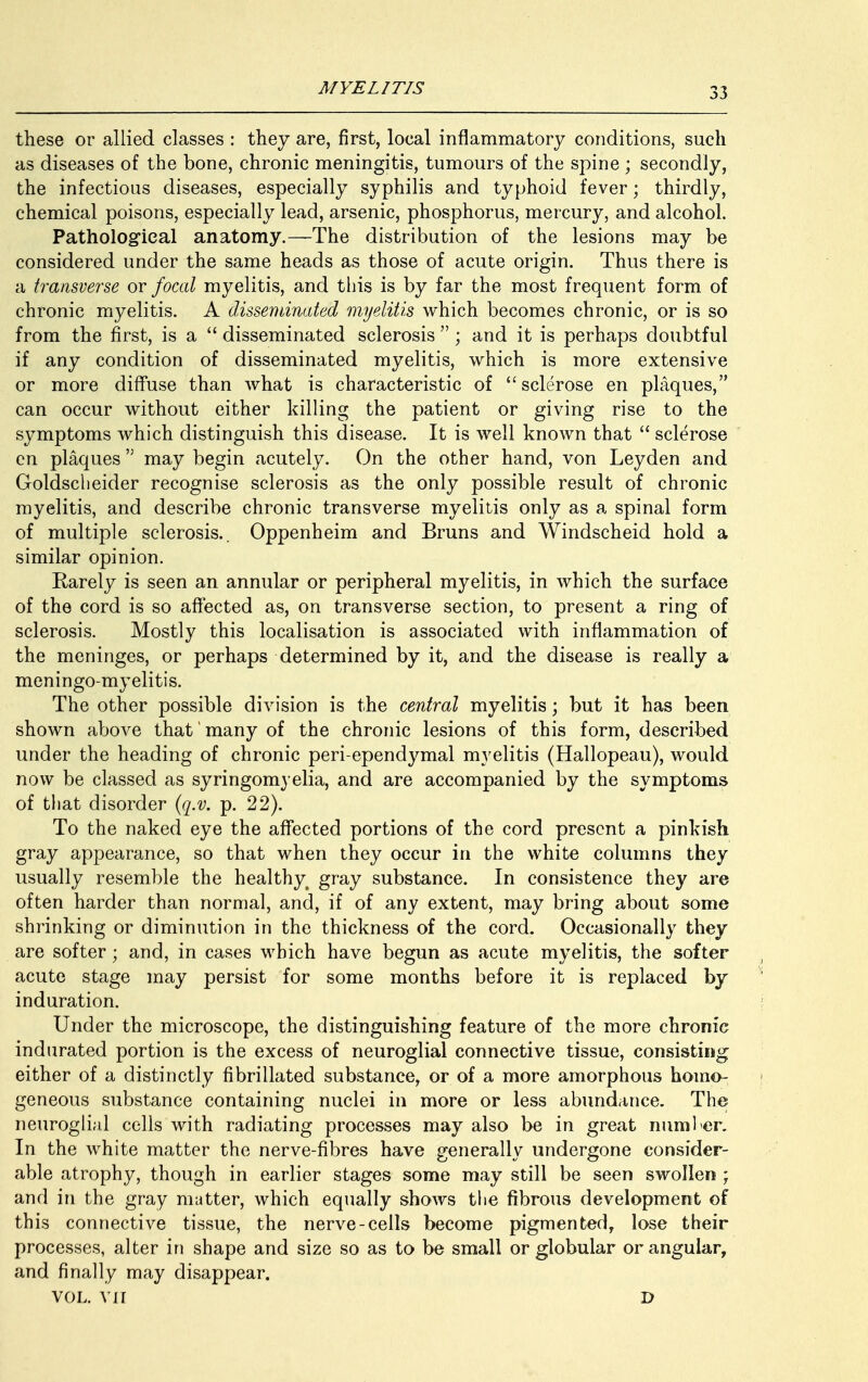 these or allied classes : they are, first, local inflammatory conditions, such as diseases of the bone, chronic meningitis, tumours of the spine ; secondly, the infectious diseases, especially syphilis and typhoid fever; thirdly, chemical poisons, especially lead, arsenic, phosphorus, mercury, and alcohol. Pathological anatomy.—The distribution of the lesions may be considered under the same heads as those of acute origin. Thus there is a transverse or focal myelitis, and this is by far the most frequent form of chronic myelitis. A disseminated myelitis which becomes chronic, or is so from the first, is a  disseminated sclerosis  ; and it is perhaps doubtful if any condition of disseminated myelitis, which is more extensive or more diffuse than what is characteristic of sclerose en plaques, can occur without either killing the patient or giving rise to the symptoms which distinguish this disease. It is well known that  sclerose en plaques '; may begin acutely. On the other hand, von Leyden and Goldscheider recognise sclerosis as the only possible result of chronic myelitis, and describe chronic transverse myelitis only as a spinal form of multiple sclerosis.. Oppenheim and Bruns and Windscheid hold a similar opinion. Rarely is seen an annular or peripheral myelitis, in which the surface of the cord is so affected as, on transverse section, to present a ring of sclerosis. Mostly this localisation is associated with inflammation of the meninges, or perhaps determined by it, and the disease is really a meningo-myelitis. The other possible division is the central myelitis; but it has been shown above that many of the chronic lesions of this form, described under the heading of chronic peri-ependymal myelitis (Hallopeau), would now be classed as syringomyelia, and are accompanied by the symptoms of that disorder (q.v. p. 22). To the naked eye the affected portions of the cord present a pinkish gray appearance, so that when they occur in the white columns they usually resemble the healthy gray substance. In consistence they are often harder than normal, and, if of any extent, may bring about some shrinking or diminution in the thickness of the cord. Occasionally they are softer; and, in cases which have begun as acute myelitis, the softer acute stage may persist for some months before it is replaced by induration. Under the microscope, the distinguishing feature of the more chronic indurated portion is the excess of neuroglial connective tissue, consisting either of a distinctly fibrillated substance, or of a more amorphous homo- geneous substance containing nuclei in more or less abundance. The neuroglial cells with radiating processes may also be in great number. In the white matter the nerve-fibres have generally undergone consider- able atrophy, though in earlier stages some may still be seen swollen ; and in the gray mutter, which equally shows the fibrous development of this connective tissue, the nerve-cells become pigmented, lose their processes, alter in shape and size so as to be small or globular or angular, and finally may disappear. VOL. VII D