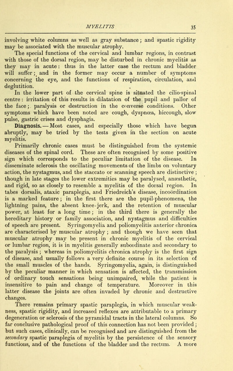 involving white columns as well as gray substance; and spastic rigidity may be associated with the muscular atrophy. The special functions of the cervical and lumbar regions, in contrast with those of the dorsal region, may be disturbed in chronic myelitis as they may in acute: thus in the latter case the rectum and bladder will suffer^ and in the former may occur a number of symptoms concerning the eye, and the functions of respiration, circulation, and deglutition. In the lower part of the cervical spine is situated the cilio-spinal centre: irritation of this results in dilatation of the pupil and pallor of the face;. paralysis or destruction in the converse conditions. Other symptoms which have been noted are cough, dyspnoea, hiccough, slow pulse, gastric crises and dysphagia. Diagnosis. — Most cases, and especially those which have begun abruptly, may be tried by the tests given in the section on acute myelitis. Primarily chronic cases must be distinguished from the systemic diseases of the spinal cord. These are often recognised by some positive sign which corresponds to the peculiar limitation of the disease. In disseminate sclerosis the oscillating movements of the limbs on voluntary action, the nystagmus, and the staccato or scanning speech are distinctive ; though in late stages the lower extremities may be paralysed, anaesthetic, and rigid, so as closely to resemble a myelitis of the dorsal region. In tabes dorsalis, ataxic paraplegia, and Friedreich's disease, incoordination is a marked feature ; in the first there are the pupil-phenomena, the lightning pains, the absent knee-jerk, and the retention of muscular power, at least for a long time; in the third there is generally the hereditary history or family association, and nystagmus and difficulties of speech are present. Syringomyelia and poliomyelitis anterior chronica are characterised by muscular atrophy ; and though we have seen that muscular atrophy may be present in chronic myelitis of the cervical or lumbar region, it is in myelitis generally subordinate and secondary to the paralysis ; whereas in poliomyelitis chronica atrophy is the first sign of disease, and usually follows a very definite course in its selection of the small muscles of the hands. Syringomyelia, again, is distinguished by the peculiar manner in which sensation is affected, the transmission of ordinary touch sensations being unimpaired, while the patient is insensitive to pain and change of temperature. Moreover in this latter disease the joints are often invaded by chronic and destructive changes. There remains primary spastic paraplegia, in which muscular weak- ness, spastic rigidity, and increased reflexes are attributable to a primary degeneration or sclerosis of the pyramidal tracts in the lateral columns. So far conclusive pathological proof of this connection has not been provided; but such cases, clinically, can be recognised and are distinguished from the secondary spastic paraplegia of myelitis by the persistence of the sensory functions, and of the functions of the bladder and the rectum. A more