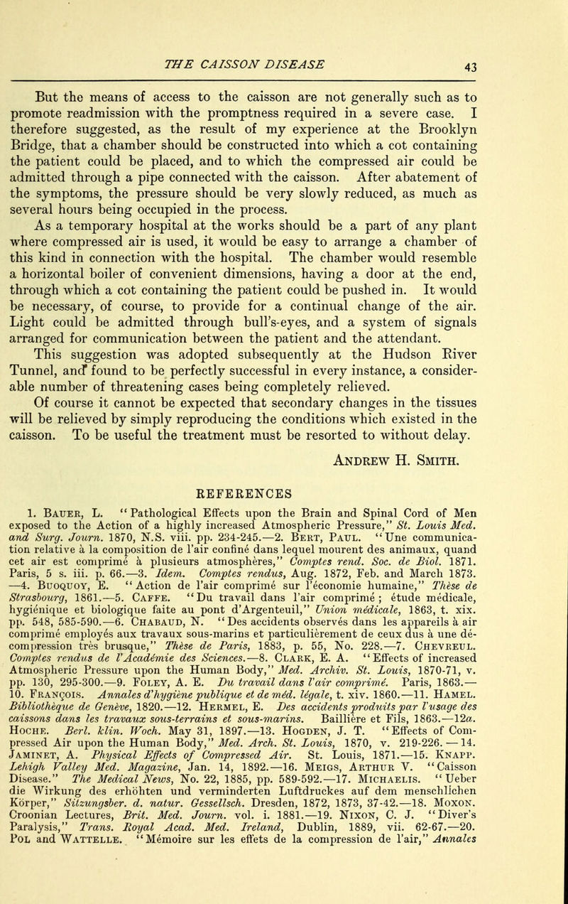 But the means of access to the caisson are not generally such as to promote readmission with the promptness required in a severe case. I therefore suggested, as the result of my experience at the Brooklyn Bridge, that a chamber should be constructed into which a cot containing the patient could be placed, and to which the compressed air could be admitted through a pipe connected with the caisson. After abatement of the symptoms, the pressure should be very slowly reduced, as much as several hours being occupied in the process. As a temporary hospital at the works should be a part of any plant where compressed air is used, it would be easy to arrange a chamber of this kind in connection with the hospital. The chamber would resemble a horizontal boiler of convenient dimensions, having a door at the end, through which a cot containing the patient could be pushed in. It would be necessary, of course, to provide for a continual change of the air. Light could be admitted through bull's-eyes, and a system of signals arranged for communication between the patient and the attendant. This suggestion was adopted subsequently at the Hudson River Tunnel, and* found to be perfectly successful in every instance, a consider- able number of threatening cases being completely relieved. Of course it cannot be expected that secondary changes in the tissues will be relieved by simply reproducing the conditions which existed in the caisson. To be useful the treatment must be resorted to without delay. Andrew H. Smith. REFERENCES 1. Bauer, L. Pathological Effects upoD the Brain and Spinal Cord of Men exposed to the Action of a highly increased Atmospheric Pressure, St. Louis Med. and Surg. Journ. 1870, N.S. viii. pp. 234-245.—2. Bert, Paul. Une communica- tion relative a la composition de l'air confine dans lequel mourent des animaux, quand cet air est comprime a plusieurs atmospheres, Comptes rend. Soc. de Biol. 1871. Paris, 5 s. iii. p. 66.—3. Idem. Comptes rendus, Aug. 1872, Feb. and March 1873. —4. Buoquoy, E. Action de l'air comprime sur l'economie humaine, These de Strasbourg, 1861.—5. Caffe. Du travail dans l'air comprime; etude medicale, hygienique et biologique faite au pont d'Argenteuil, Union medicale, 1863, t. xix. pp. 548,585-590.—6. Chabaud, N.  Des accidents observes dans les appareils a air comprime employes aux travaux sous-marins et particulierement de ceux dus a une de- compression tres brusque, These de Paris, 1883, p. 55, No. 228.—7. Chevreul. Comptes rendus de VAcadtmie des Sciences.—8. Clark, E. A. Effects of increased Atmospheric Pressure upon the Human Body, Med. Archiv. St. Louis, 1870-71, v. pp. 130, 295-300.—9. Foley, A. E. Du travail dans l'air comprime. Paris, 1863.— 10. Franqois. Annales d'hygiene publique etdeme'd. Ugale, t. xiv. 1860.—11. Hamel. Bibliotheque de Geneve, 1820.—12. Hermel, E. Des accidents produits par Vusage des caissons dans les travaux sous-terrains et sous-marins. Bailliere et Fils, 1863.—12a. Hoche. Berl. klin. Woch. May 31, 1897.—13. Hogden, J. T. Effects of Com- pressed Air upon the Human Body, Med. Arch. St. Louis, 1870, v. 219-226.—14. Jaminet, A. Physical Effects of Compressed Air. St. Louis, 1871.—15. Knapp. Lehigh Valley Med. Magazine, Jan. 14, 1892.—16. Meigs, Arthur Y. Caisson Disease. The Medical News, No. 22, 1885, pp. 589-592.—17. Michaelis.  Ueber die Wirkung des erhohten und verminderten Luftdruckes auf dem menschlichen Korper, Sitzungsber. d. natur. Gessellsch. Dresden, 1872, 1873, 37-42.—18. Moxon. Croonian Lectures, Brit. Med. Journ. vol. i. 1881.—19. Nixon, C. J. Diver's Paralysis, Trans. Royal Acad. Med. Ireland, Dublin, 1889, vii. 62-67.—20. Pol and Wattelle. Memoire sur les effets de la compression de l'air, Annales