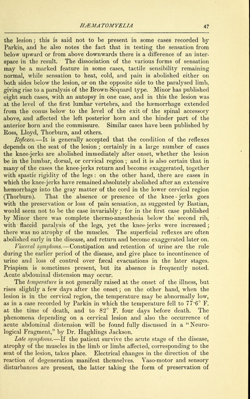 the lesion; this is said not to be present in some cases recorded by Parkin, and he also notes the fact that in testing the sensation from below upward or from above downwards there is a difference of an inter- space in the result. The dissociation of the various forms of sensation may be a marked feature in some cases, tactile sensibility remaining normal, while sensation to heat, cold, and pain is abolished either on both sides below the lesion, or on the opposite side to the paralysed limb, giving rise to a paralysis of the Brown-Sequard type. Minor has published eight such cases, with an autopsy in one case, and in this the lesion was at the level of the first lumbar vertebra, and the haemorrhage extended from the conus below to the level of the exit of the spinal accessory above, and affected the left posterior horn and the hinder part of the anterior horn and the commissure. Similar cases have been published by Ross, Lloyd, Thorburn, and others. Reflexes,.—It is generally accepted that the condition of the reflexes depends on the seat of the lesion; certainly in a large number of cases the knee-jerks are abolished immediately after onset, whether the lesion be in the lumbar, dorsal, or cervical region; and it is also certain that in many of the cases the knee-jerks return and become exaggerated, together with spastic rigidity of the legs : on the other hand, there are cases in which the knee-jerks have remained absolutely abolished after an extensive haemorrhage into the gray matter of the cord in the lower cervical region (Thorburn). That the absence or presence of the knee - jerks goes with the preservation or loss of pain sensation, as suggested by Bastian, would seem not to be the case invariably; for in the first case published by Minor there was complete thermo-anaesthesia below the second rib, with flaccid paralysis of the legs, yet the knee-jerks were increased; there was no atrophy of the muscles. The superficial reflexes are often abolished early in the disease, and return and become exaggerated later on. Visceral symptoms.—Constipation and retention of urine are the rule during the earlier period of the disease, and give place to incontinence of urine and loss of control over faecal evacuations in the later stages. Priapism is sometimes present, but its absence is frequently noted. Acute abdominal distension may occur. The temperature is not generally raised at the onset of the illness, but rises slightly a few days after the onset; on the other hand, when the lesion is in the cervical region, the temperature may be abnormally low, as in a case recorded by Parkin in which the temperature fell to 77*6° F. at the time of death, and to 82° F. four days before death. The phenomena depending on a cervical lesion and also the occurrence of acute abdominal distension will be found fully discussed in a Neuro- logical Fragment, by Dr. Hughlings Jackson. Late symptoms.—If the patient survive the acute stage of the disease, atrophy of the muscles in the limb or limbs affected, corresponding to the seat of the lesion, takes place. Electrical changes in the direction of the reaction of degeneration manifest themselves. Vaso-motor and sensory disturbances are present, the latter taking the form of preservation of