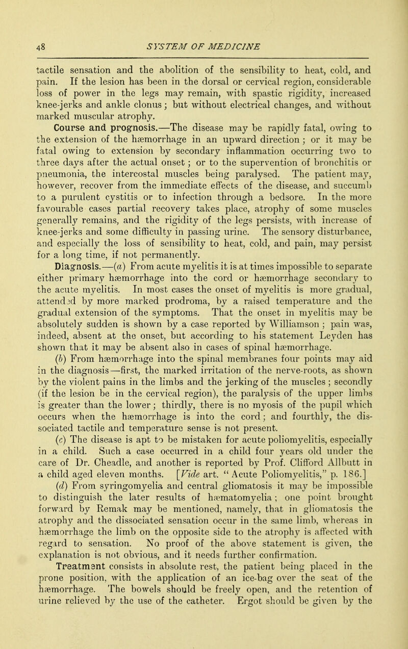 tactile sensation and the abolition of the sensibility to heat, cold, and pain. If the lesion has been in the dorsal or cervical region, considerable loss of power in the legs may remain, with spastic rigidity, increased knee-jerks and ankle clonus; but without electrical changes, and without marked muscular atrophy. Course and prognosis.—The disease may be rapidly fatal, owing to the extension of the hemorrhage in an upward direction ; or it may be fatal owing to extension by secondary inflammation occurring two to three days after the actual onset; or to the supervention of bronchitis or pneumonia, the intercostal muscles being paralysed. The patient may, however, recover from the immediate effects of the disease, and succumb to a purulent cystitis or to infection through a bedsore. In the more favourable cases partial recovery takes place, atrophy of some muscles generally remains, and the rigidity of the legs persists, with increase of knee-jerks and some difficulty in passing urine. The sensory disturbance, and especially the loss of sensibility to heat, cold, and pain, may persist for a long time, if not permanently. Diagnosis.—(a) From acute myelitis it is at times impossible to separate either primary haemorrhage into the cord or haemorrhage secondary to the acute myelitis. In most cases the onset of myelitis is more gradual, attended by more marked prodroma, by a raised temperature and the gradual extension of the symptoms. That the onset in myelitis may be absolutely sudden is shown by a case reported by Williamson ; pain was, indeed, absent at the onset, but according to his statement Leyden has shown that it may be absent also in cases of spinal haemorrhage. (b) From haemorrhage into the spinal membranes four points may aid in the diagnosis—first, the marked irritation of the nerve-roots, as shown by the violent pains in the limbs and the jerking of the muscles ; secondly (if the lesion be in the cervical region), the paralysis of the upper limbs is greater than the lower; thirdly, there is no myosis of the pupil which occurs when the haemorrhage is into the cord; and fourthly, the dis- sociated tactile and temperature sense is not present. (c) The disease is apt to be mistaken for acute poliomyelitis, especially in a child. Such a case occurred in a child four years old under the care of Dr. Cheadle, and another is reported by Prof. Clifford Allbutt in a child aged eleven months. [Fide art.  Acute Poliomyelitis, p. 186.] (d) From syringomyelia and central gliomatosis it may be impossible to distinguish the later results of haematomyelia ; one point brought forward by Remak may be mentioned, namely, that in gliomatosis the atrophy and the dissociated sensation occur in the same limb, whereas in haemorrhage the limb on the opposite side to the atrophy is affected with regard to sensation. No proof of the above statement is given, the explanation is not obvious, and it needs further confirmation. Treatment consists in absolute rest, the patient being placed in the prone position, with the application of an ice-bag over the seat of the haemorrhage. The bowels should be freely open, and the retention of urine relieved by the use of the catheter. Ergot should be given by the