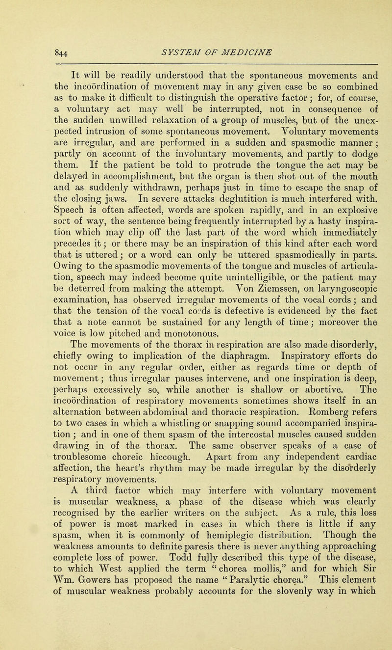 It will be readily understood that the spontaneous movements and the incoordination of movement may in any given case be so combined as to make it difficult to distinguish the operative factor; for, of course, a voluntary act may well be interrupted, not in consequence of the sudden unwilled relaxation of a group of muscles, but of the unex- pected intrusion of some spontaneous movement. Voluntary movements are irregular, and are performed in a sudden and spasmodic manner; partly on account of the involuntary movements, and partly to dodge them. If the patient be told to protrude the tongue the act may be delayed in accomplishment, but the organ is then shot out of the mouth and as suddenly withdrawn, perhaps just in time to escape the snap of the closing jaws. In severe attacks deglutition is much interfered with. Speech is often affected, words are spoken rapidly, and in an explosive sort of way, the sentence being frequently interrupted by a hasty inspira- tion which may clip off the last part of the word which immediately precedes it; or there may be an inspiration of this kind after each word that is uttered; or a word can only be uttered spasmodically in parts. Owing to the spasmodic movements of the tongue and muscles of articula- tion, speech may indeed become quite unintelligible, or the patient may be deterred from making the attempt. Yon Ziemssen, on laryngoscopic examination, has observed irregular movements of the vocal cords; and that the tension of the vocal cords is defective is evidenced by the fact that a note cannot be sustained for any length of time; moreover the voice is low pitched and monotonous. The movements of the thorax in respiration are also made disorderly, chiefly owing to implication of the diaphragm. Inspiratory efforts do not occur in any regular order, either as regards time or depth of movement; thus irregular pauses intervene, and one inspiration is deep, perhaps excessively so, while another is shallow or abortive. The incoordination of respiratory movements sometimes shows itself in an alternation between abdominal and thoracic respiration. Komberg refers to two cases in which a whistling or snapping sound accompanied inspira- tion ; and in one of them spasm of the intercostal muscles caused sudden drawing in of the thorax. The same observer speaks of a case of troublesome choreic hiccough. Apart from any independent cardiac affection, the heart's rhythm may be made irregular by the disorderly respiratory movements. A third factor which may interfere with voluntary movement is muscular weakness, a phase of the disease which was clearly recognised by the earlier writers on the subject. As a rule, this loss of power is most marked in cases in which there is little if any spasm, when it is commonly of hemiplegic distribution. Though the weakness amounts to definite paresis there is never anything approaching complete loss of power. Todd fully described this type of the disease, to which West applied the term  chorea mollis, and for which Sir Wm. Gowers has proposed the name  Paralytic chorea. This element of muscular weakness probably accounts for the slovenly way in which