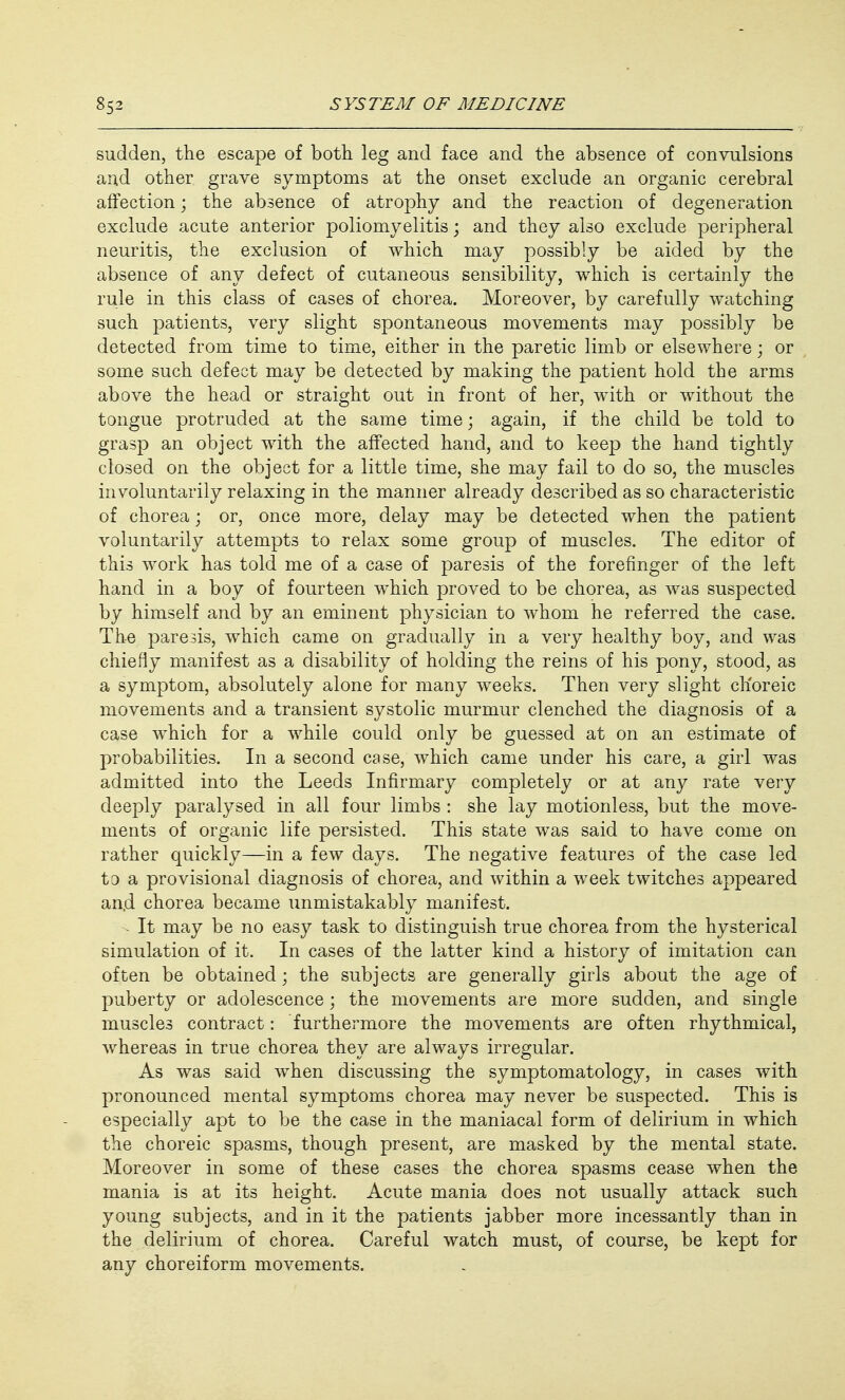 sudden, the escape of both leg and face and the absence of convulsions and other grave symptoms at the onset exclude an organic cerebral affection; the absence of atrophy and the reaction of degeneration exclude acute anterior poliomyelitis; and they also exclude peripheral neuritis, the exclusion of which may possibly be aided by the absence of any defect of cutaneous sensibility, which is certainly the rule in this class of cases of chorea. Moreover, by carefully watching such patients, very slight spontaneous movements may possibly be detected from time to time, either in the paretic limb or elsewhere; or some such defect may be detected by making the patient hold the arms above the head or straight out in front of her, with or without the tongue protruded at the same time; again, if the child be told to grasp an object with the affected hand, and to keep the hand tightly closed on the object for a little time, she may fail to do so, the muscles involuntarily relaxing in the manner already described as so characteristic of chorea; or, once more, delay may be detected when the patient voluntarily attempts to relax some group of muscles. The editor of this work has told me of a case of paresis of the forefinger of the left hand in a boy of fourteen which proved to be chorea, as was suspected by himself and by an eminent physician to whom he referred the case. The paresis, which came on gradually in a very healthy boy, and was chiefly manifest as a disability of holding the reins of his pony, stood, as a symptom, absolutely alone for many weeks. Then very slight choreic movements and a transient systolic murmur clenched the diagnosis of a case which for a while could only be guessed at on an estimate of probabilities. In a second case, which came under his care, a girl was admitted into the Leeds Infirmary completely or at any rate very deeply paralysed in all four limbs : she lay motionless, but the move- ments of organic life persisted. This state was said to have come on rather quickly—in a few days. The negative features of the case led to a provisional diagnosis of chorea, and within a week twitches appeared an,d chorea became unmistakably manifest. It may be no easy task to distinguish true chorea from the hysterical simulation of it. In cases of the latter kind a history of imitation can often be obtained; the subjects are generally girls about the age of puberty or adolescence; the movements are more sudden, and single muscles contract: furthermore the movements are often rhythmical, whereas in true chorea they are always irregular. As was said when discussing the symptomatology, in cases with pronounced mental symptoms chorea may never be suspected. This is especially apt to be the case in the maniacal form of delirium in which the choreic spasms, though present, are masked by the mental state. Moreover in some of these cases the chorea spasms cease when the mania is at its height. Acute mania does not usually attack such young subjects, and in it the patients jabber more incessantly than in the delirium of chorea. Careful watch must, of course, be kept for any choreiform movements.
