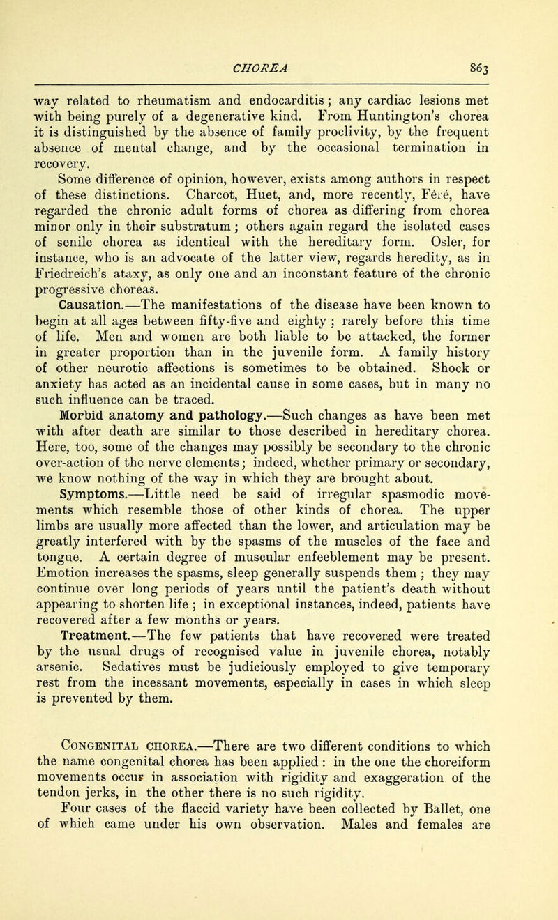 way related to rheumatism and endocarditis; any cardiac lesions met with being purely of a degenerative kind. From Huntington's chorea it is distinguished by the absence of family proclivity, by the frequent absence of mental change, and by the occasional termination in recovery. Some difference of opinion, however, exists among authors in respect of these distinctions. Charcot, Huet, and, more recently, Fere, have regarded the chronic adult forms of chorea as differing from chorea minor only in their substratum; others again regard the isolated cases of senile chorea as identical with the hereditary form. Osier, for instance, who is an advocate of the latter view, regards heredity, as in Friedreich's ataxy, as only one and an inconstant feature of the chronic progressive choreas. Causation.—The manifestations of the disease have been known to begin at all ages between fifty-five and eighty ; rarely before this time of life. Men and women are both liable to be attacked, the former in greater proportion than in the juvenile form. A family history of other neurotic affections is sometimes to be obtained. Shock or anxiety has acted as an incidental cause in some cases, but in many no such influence can be traced. Morbid anatomy and pathology.—Such changes as have been met with after death are similar to those described in hereditary chorea. Here, too, some of the changes may possibly be secondary to the chronic over-action of the nerve elements; indeed, whether primary or secondary, we know nothing of the way in which they are brought about. Symptoms.—Little need be said of irregular spasmodic move- ments which resemble those of other kinds of chorea. The upper limbs are usually more affected than the lower, and articulation may be greatly interfered with by the spasms of the muscles of the face and tongue. A certain degree of muscular enfeeblement may be present. Emotion increases the spasms, sleep generally suspends them ; they may continue over long periods of years until the patient's death without appearing to shorten life ; in exceptional instances, indeed, patients have recovered after a few months or years. Treatment.—The few patients that have recovered were treated by the usual drugs of recognised value in juvenile chorea, notably arsenic. Sedatives must be judiciously employed to give temporary rest from the incessant movements, especially in cases in which sleep is prevented by them. Congenital chorea.—There are two different conditions to which the name congenital chorea has been applied : in the one the choreiform movements occuf in association with rigidity and exaggeration of the tendon jerks, in the other there is no such rigidity. Four cases of the flaccid variety have been collected by Ballet, one of which came under his own observation. Males and females are