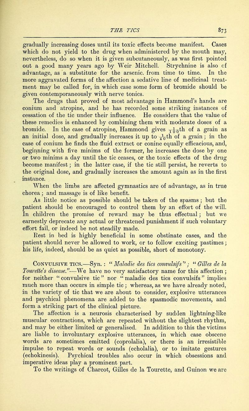 gradually increasing doses until its toxic effects become manifest. Cases which do not yield to the drug when administered by the mouth may, nevertheless, do so when it is given subcutaneously, as was first pointed out a good many years ago by Weir Mitchell. Strychnine is also of advantage, as a substitute for the arsenic, from time to time. In the more aggravated forms of the affection a sedative line of medicinal treat- ment may be called for, in which case some form of bromide should be given contemporaneously with nerve tonics. The drugs that proved of most advantage in Hammond's hands are conium and atropine, and he has recorded some striking instances of cessation of the tic under their influence. He considers that the value of these remedies is enhanced by combining them with moderate doses of a bromide. In the case of atropine, Hammond gives TJ^th of a grain as an initial dose, and gradually increases it up to -jfoth of a grain; in the case of conium he finds the fluid extract or conine equally efficacious, and, beginning with five minims of the former, he increases the dose by one or two minims a day until the tic ceases, or the toxic effects of the drug become manifest; in the latter case, if the tic still persist, he reverts to the original dose, and gradually increases the amount again as in the first instance. When the limbs are affected gymnastics are of advantage, as in true chorea; and massage is of like benefit. As little notice as possible should be taken of the spasms • but the patient should be encouraged to control them by an effort of the will. In children the promise of reward may be thus effectual; but we earnestly deprecate any actual or threatened punishment if such voluntary effort fail, or indeed be not steadily made. Rest in bed is highly beneficial in some obstinate cases, and the patient should never be allowed to work, or to follow exciting pastimes; his life, indeed, should be as quiet as possible, short of monotony. Convulsive tics.—Syn. :  Maladie des tics convulsifs  ;  Gilhs de la Tourette's disease.—We have no very satisfactory name for this affection; for neither  convulsive tic  nor  maladie des tics convulsifs  implies much more than occurs in simple tic; whereas, as we have already noted, in the variety of tic that we are about to consider, explosive utterances and psychical phenomena are added to the spasmodic movements, and form a striking part of the clinical picture. The affection is a neurosis characterised by sudden lightning-like muscular contractions, which are repeated without the slightest rhythm, and may be either limited or generalised. In addition to this the victims are liable to involuntary explosive utterances, in which case obscene words are sometimes emitted (coprolalia), or there is an irresistible impulse to repeat words or sounds (echolalia), or to imitate gestures (echokinesis). Psychical troubles also occur in which obsessions and imperative ideas play a prominent part. To the writings of Charcot, Gilles de la Tourette, and Guinon we are