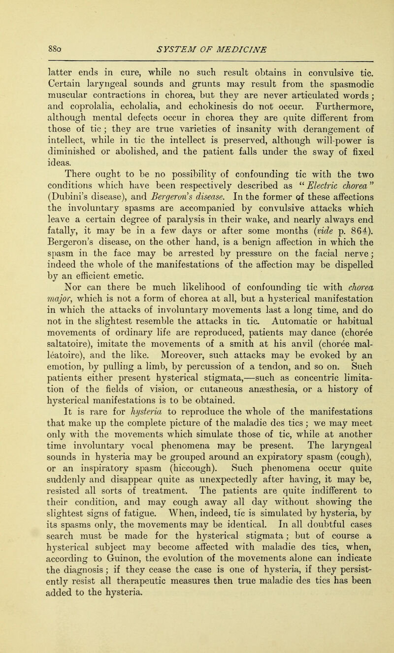 latter ends in cure, while no such result obtains in convulsive tic. Certain laryngeal sounds and grunts may result from the spasmodic muscular contractions in chorea, but they are never articulated words ; and coprolalia, echolalia, and echokinesis do not occur. Furthermore, although mental defects occur in chorea they are quite different from those of tic ; they are true varieties of insanity with derangement of intellect, while in tic the intellect is preserved, although will-power is diminished or abolished, and the patient falls under the sway of fixed ideas. There ought to be no possibility of confounding tic with the two conditions which have been respectively described as Electric chorea (Dubini's disease), and Bergeron's disease. In the former of these affections the involuntary spasms are accompanied by convulsive attacks which leave a certain degree of paralysis in their wake, and nearly always end fatally, it may be in a few days or after some months (vide p. 864). Bergeron's disease, on the other hand, is a benign affection in which the spasm in the face may be arrested by pressure on the facial nerve; indeed the whole of the manifestations of the affection may be dispelled by an efficient emetic. Nor can there be much likelihood of confounding tic with chorea major, which is not a form of chorea at all, but a hysterical manifestation in which the attacks of involuntary movements last a long time, and do not in the slightest resemble the attacks in tic Automatic or habitual movements of ordinary life are reproduced, patients may dance (choree saltatoire), imitate the movements of a smith at his anvil (choree mal- leatoire), and the like. Moreover, such attacks may be evoked by an emotion, by pulling a limb, by percussion of a tendon, and so on. Such patients either present hysterical stigmata,—such as concentric limita- tion of the fields of vision, or cutaneous anaesthesia, or a history of hysterical manifestations is to be obtained. It is rare for hysteria to reproduce the whole of the manifestations that make up the complete picture of the maladie des tics; we may meet only with the movements which simulate those of tic, while at another time involuntary vocal phenomena may be present. The laryngeal sounds in hysteria may be grouped around an expiratory spasm (cough), or an inspiratory spasm (hiccough). Such phenomena occur quite suddenly and disappear quite as unexpectedly after having, it may be, resisted all sorts of treatment. The patients are quite indifferent to their condition, and may cough away all day without showing the slightest signs of fatigue. When, indeed, tic is simulated by hysteria, by its spasms only, the movements may be identical. In all doubtful cases search must be made for the hysterical stigmata; but of course a hysterical subject may become affected with maladie des tics, when, according to Guinon, the evolution of the movements alone can indicate the diagnosis; if they cease the case is one of hysteria, if they persist- ently resist all therapeutic measures then true maladie des tics has been added to the hysteria.
