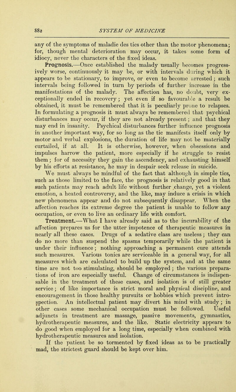 any of the symptoms of maladie des tics other than the motor phenomena; for, though mental deterioration may occur, it takes some form of idiocy, never the characters of the fixed ideas. Prognosis.—Once established the malady usually becomes progress- ively worse, continuously it may be, or with intervals during which it appears to be stationary, to improve, or even to become arrested; such intervals being followed in turn by periods of further increase in the manifestations of the malady. The affection has, no doubt, very ex- ceptionally ended in recovery; yet even if so favourable a result be obtained, it must be remembered that it is peculiarly prone to relapses. In formulating a prognosis it must always be remembered that psychical disturbances may occur, if they are not already present; and that they may end in insanity. Psychical disturbances further influence prognosis in another important way, for so long as the tic manifests itself only by motor and verbal explosions, the duration of life may not be materially curtailed, if at all. It is otherwise, however, when obsessions and impulses harrow the patient, more especially if he struggle to resist them; for of necessity they gain the ascendency, and exhausting himself by his efforts at resistance, he may in despair seek release in suicide. We must always be mindful of the fact that although in simple tics, such as those limited to the face, the prognosis is relatively good in that such patients may reach adult life without further change, yet a violent emotion, a heated controversy, and the like, may induce a crisis in which new phenomena appear and do not subsequently disappear. When the affection reaches its extreme degree the patient is unable to follow any occupation, or even to live an ordinary life with comfort. Treatment.—What I have already said as to the incurability of the affection prepares us for the utter impotence of therapeutic measures in nearly all these cases. Drugs of a sedative class are useless; they can do no more than suspend the spasms temporarily while the patient is under their influence; nothing approaching a permanent cure attends such measures. Various tonics are serviceable in a general way, for all measures which are calculated to build up the system, and at the same time are not too stimulating, should be employed; the various prepara- tions of iron are especially useful. Change of circumstances is indispen- sable in the treatment of these cases, and isolation is of still greater service; of like importance is strict moral and physical discipline, and encouragement in those healthy pursuits or hobbies which prevent intro- spection. An intellectual patient may divert his mind with study; in other cases some mechanical occupation must be followed. Useful adjuncts in treatment are massage, passive movements, gymnastics, hydrotherapeutic measures, and the like. Static electricity appears to do good when employed for a long time, especially when combined with hydrotherapeutic measures and isolation. If the patient be so tormented by fixed ideas as to be practically mad, the strictest guard should be kept over him.