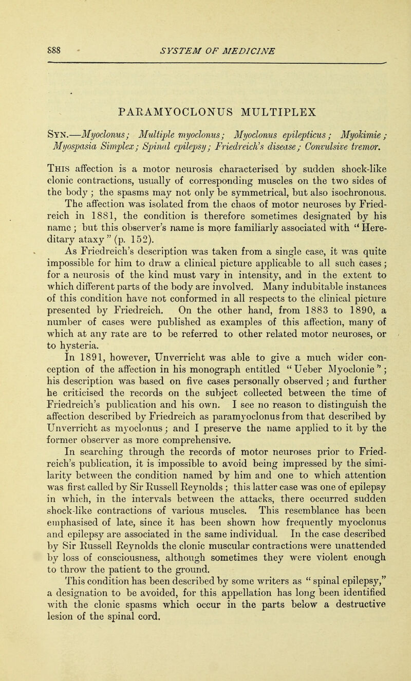 PARAMYOCLONUS MULTIPLEX Syn.—Myoclonus; Multiple myoclonus; Myoclonus epilepticus ; Myokimie ; Myospasia Simplex; Spinal epilepsy; Friedreich's disease; Convulsive tremor. This affection is a motor neurosis characterised by sudden shock-like clonic contractions, usually of corresponding muscles on the two sides of the body ; the spasms may not only be symmetrical, but also isochronous. The affection was isolated from the chaos of motor neuroses by Fried- reich in 1881, the condition is therefore sometimes designated by his name ; but this observer's name is more familiarly associated with  Here- ditary ataxy (p. 152). As Friedreich's description was taken from a single case, it was quite impossible for him to draw a clinical picture applicable to all such cases; for a neurosis of the kind must vary in intensity, and in the extent to which different parts of the body are involved. Many indubitable instances of this condition have not conformed in all respects to the clinical picture presented by Friedreich. On the other hand, from 1883 to 1890, a number of cases were published as examples of this affection, many of which at any rate are to be referred to other related motor neuroses, or to hysteria. In 1891, however, Unverricht was able to give a much wider con- ception of the affection in his monograph entitled  Ueber Myoclonie  ; his description was based on five cases personally observed; and further he criticised the records on the subject collected between the time of Friedreich's publication and his own. I see no reason to distinguish the affection described by Friedreich as paramyoclonus from that described by Unverricht as myoclonus; and I preserve the name applied to it by the former observer as more comprehensive. In searching through the records of motor neuroses prior to Fried- reich's publication, it is impossible to avoid being impressed by the simi- larity between the condition named by him and one to which attention was first called by Sir Russell Reynolds ; this latter case was one of epilepsy in which, in the intervals between the attacks, there occurred sudden shock-like contractions of various muscles. This resemblance has been emphasised of late, since it has been shown how frequently myoclonus and epilepsy are associated in the same individual. In the case described by Sir Russell Reynolds the clonic muscular contractions were unattended by loss of consciousness, although sometimes they were violent enough to throw the patient to the ground. This condition has been described by some writers as  spinal epilepsy, a designation to be avoided, for this appellation has long been identified with the clonic spasms which occur in the parts below a destructive lesion of the spinal cord.