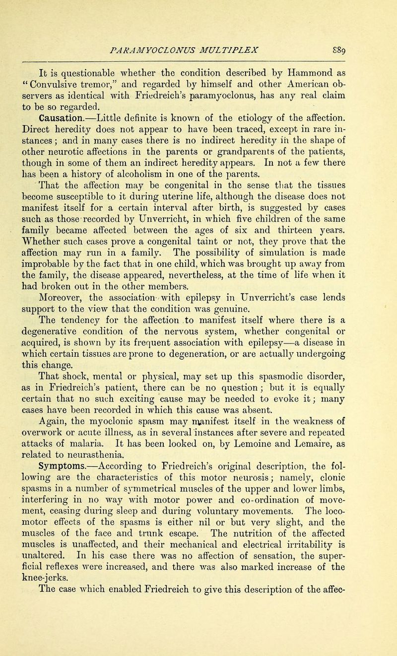It is questionable whether the condition described by Hammond as  Convulsive tremor, and regarded by himself and other American ob- servers as identical with Friedreich's paramyoclonus, has any real claim to be so regarded. Causation.—Little definite is known of the etiology of the affection. Direct heredity does not appear to have been traced, except in rare in- stances ; and in many cases there is no indirect heredity in the shape of other neurotic affections in the parents or grandparents of the patients, though in some of them an indirect heredity appears. In not a few there has been a history of alcoholism in one of the parents. That the affection may be congenital in the sense that the tissues become susceptible to it during uterine life, although the disease does not manifest itself for a certain interval after birth, is suggested by cases such as those recorded by Unverricht, in which five children of the same family became affected between the ages of six and thirteen years. Whether such cases prove a congenital taint or not, they prove that the affection may run in a family. The possibility of simulation is made improbable by the fact that in one child, which was brought up away from the family, the disease appeared, nevertheless, at the time of life when it had broken out in the other members. Moreover, the association with epilepsy in Unverricht's case lends support to the view that the condition was genuine. The tendency for the affection to manifest itself where there is a degenerative condition of the nervous system, whether congenital or acquired, is shown by its frequent association with epilepsy—a disease in which certain tissues are prone to degeneration, or are actually undergoing this change. That shock, mental or physical, may set up this spasmodic disorder, as in Friedreich's patient, there can be no question ; but it is equally certain that no such exciting cause may be needed to evoke it; many cases have been recorded in which this cause was absent. Again, the myoclonic spasm may manifest itself in the weakness of overwork or acute illness, as in several instances after severe and repeated attacks of malaria. It has been looked on, by Lemoine and Lemaire, as related to neurasthenia. Symptoms.—According to Friedreich's original description, the fol- lowing are the characteristics of this motor neurosis; namely, clonic spasms in a number of symmetrical muscles of the upper and lower limbs, interfering in no way with motor power and co-ordination of move- ment, ceasing during sleep and during voluntary movements. The loco- motor effects of the spasms is either nil or but very slight, and the muscles of the face and trunk escape. The nutrition of the affected muscles is unaffected, and their mechanical and electrical irritability is unaltered. In his case there was no affection of sensation, the super- ficial reflexes were increased, and there was also marked increase of the knee-jerks. The case which enabled Friedreich to give this description of the affec-