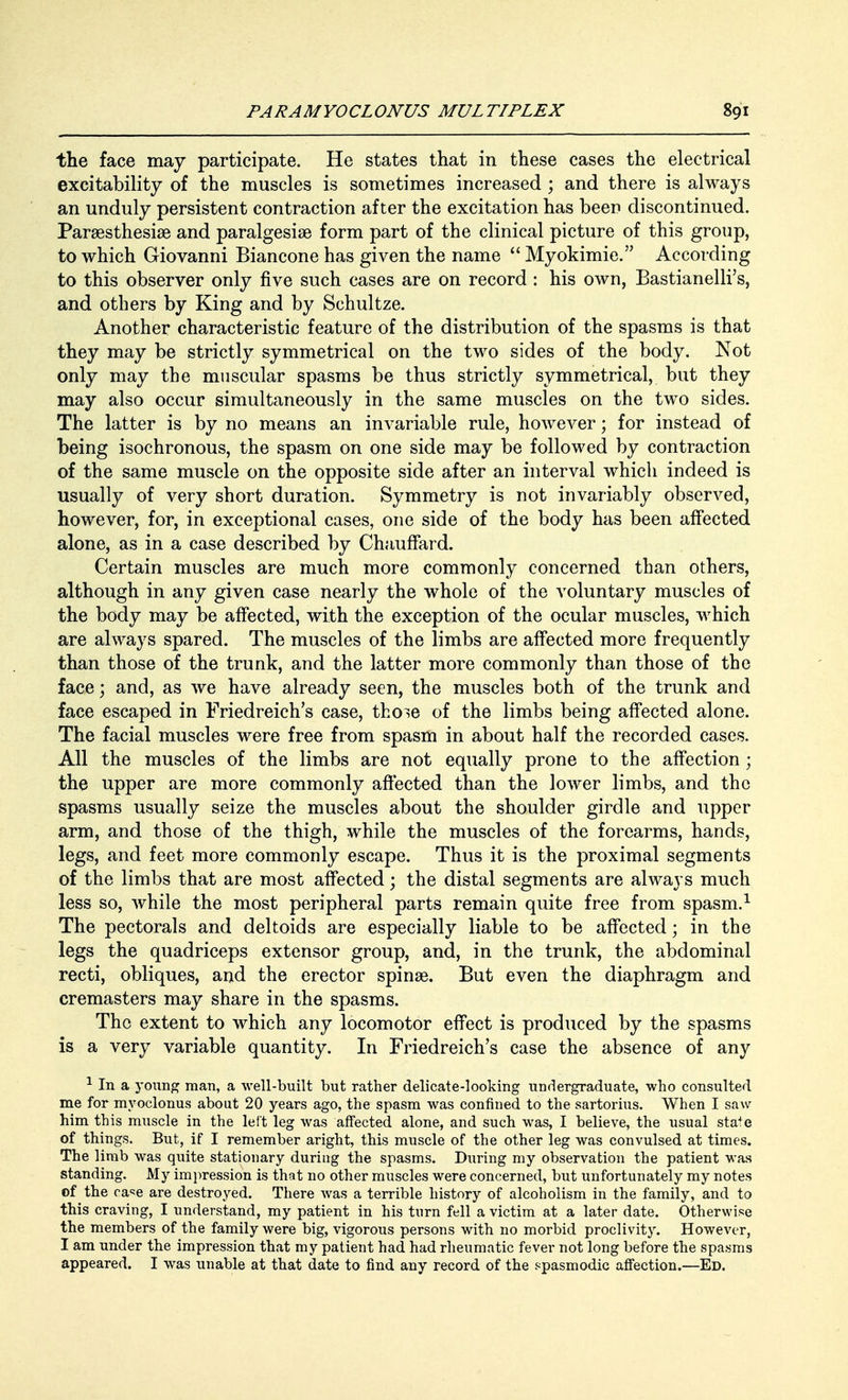 the face may participate. He states that in these cases the electrical excitability of the muscles is sometimes increased ; and there is always an unduly persistent contraction after the excitation has been discontinued. Paresthesia? and paralgesia? form part of the clinical picture of this group, to which Giovanni Biancone has given the name  Myokimie. According to this observer only five such cases are on record : his own, Bastianelli's, and others by King and by Schultze. Another characteristic feature of the distribution of the spasms is that they may be strictly symmetrical on the two sides of the body. Not only may the muscular spasms be thus strictly symmetrical, but they may also occur simultaneously in the same muscles on the two sides. The latter is by no means an invariable rule, however; for instead of being isochronous, the spasm on one side may be followed by contraction of the same muscle on the opposite side after an interval which indeed is usually of very short duration. Symmetry is not invariably observed, however, for, in exceptional cases, one side of the body has been affected alone, as in a case described by Chauffard. Certain muscles are much more commonly concerned than others, although in any given case nearly the whole of the voluntary muscles of the body may be affected, with the exception of the ocular muscles, which are always spared. The muscles of the limbs are affected more frequently than those of the trunk, and the latter more commonly than those of the face; and, as we have already seen, the muscles both of the trunk and face escaped in Friedreich's case, thoie of the limbs being affected alone. The facial muscles were free from spasm in about half the recorded cases. All the muscles of the limbs are not equally prone to the affection; the upper are more commonly affected than the lower limbs, and the spasms usually seize the muscles about the shoulder girdle and upper arm, and those of the thigh, while the muscles of the forearms, hands, legs, and feet more commonly escape. Thus it is the proximal segments of the limbs that are most affected; the distal segments are always much less so, while the most peripheral parts remain quite free from spasm.1 The pectorals and deltoids are especially liable to be affected; in the legs the quadriceps extensor group, and, in the trunk, the abdominal recti, obliques, and the erector spina?. But even the diaphragm and cremasters may share in the spasms. The extent to which any locomotor effect is produced by the spasms is a very variable quantity. In Friedreich's case the absence of any 1 In a yoxmg man, a well-built but rather delicate-looking undergraduate, who consulted me for myoclonus about 20 years ago, the spasm was confined to the sartorius. When I saw him this muscle in the left leg was affected alone, and such was, I believe, the usual state of things. But, if I remember aright, this muscle of the other leg was convulsed at times. The limb was quite stationary during the spasms. During my observation the patient was standing. My impression is that no other muscles were concerned, but unfortunately my notes of the ease are destroyed. There was a terrible history of alcoholism in the family, and to this craving, I understand, my patient in his turn fell a victim at a later date. Otherwise the members of the family were big, vigorous persons with no morbid proclivity. However, I am under the impression that my patient had had rheumatic fever not long before the spasms