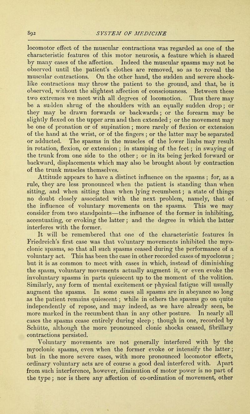 locomotor effect of the muscular contractions was regarded as one of the characteristic features of this motor neurosis, a feature which is shared by many cases of the affection. Indeed the muscular spasms may not be observed until the patient's clothes are removed, so as to reveal the muscular contractions. On the other hand, the sudden and severe shock- like contractions may throw the patient to the ground, and that, be it observed, without the slightest affection of consciousness. Between these two extremes we meet with all degrees of locomotion. Thus there may be a sudden shrug of the shoulders with an equally sudden drop; or they may be drawn forwards or backwards; or the forearm may be slightly flexed on the upper arm and then extended ; or the movement may be one of pronation or of supination; more rarely of flexion or extension of the hand at the wrist, or of the fingers; or the latter may be separated or adducted. The spasms in the muscles of the lower limbs may result in rotation, flexion, or extension; in stamping of the feet; in swaying of the trunk from one side to the other; or in its being jerked forward or backward, displacements which may also be brought about by contraction of the trunk muscles themselves. Attitude appears to have a distinct influence on the spasms; for, as a rule, they are less pronounced when the patient is standing than when sitting, and when sitting than when lying recumbent; a state of things no doubt closely associated with the next problem, namely, that of the influence of voluntary movements on the spasms. This we may consider from two standpoints—the influence of the former in inhibiting, accentuating, or evoking the latter; and the degree in which the latter interferes with the former. It will be remembered that one of the characteristic features. in Friedreich's first case was that voluntary movements inhibited the myo- clonic spasms, so that all such spasms ceased during the performance of a voluntary act. This has been the case in other recorded cases of myoclonus ; but it is as common to meet with cases in which, instead of diminishing the spasm, voluntary movements actually augment it, or even evoke the involuntary spasms in parts quiescent up to the moment of the volition. Similarly, any form of mental excitement or physical fatigue will usually augment the spasms. In some cases all spasms are in abeyance so long as the patient remains quiescent; while in others the spasms go on quite independently of repose, and may indeed, as we have already seen, be more marked in the recumbent than in any other posture. In nearly all cases the spasms cease entirely during sleep; though in one, recorded by Schiitte, although the more pronounced clonic shocks ceased, fibrillary contractions persisted. Voluntary movements are not generally interfered with by the myoclonic spasms, even when the former evoke or intensify the latter; but in the more severe cases, with more pronounced locomotor effects, ordinary voluntary acts are of course a good deal interfered with. Apart from such interference, however, diminution of motor power is no part of the type; nor is there any affection of co-ordination of movement, other