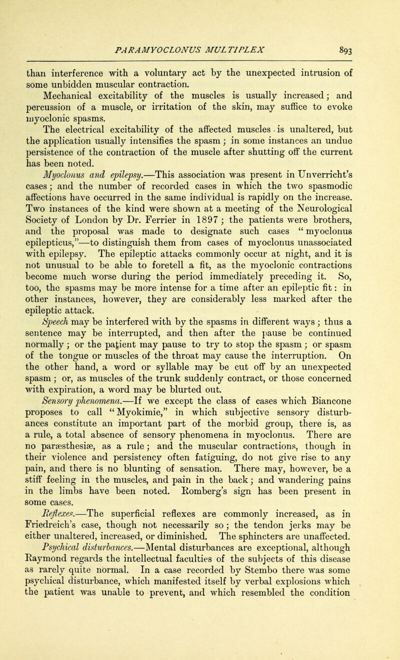 than interference with a voluntary act by the unexpected intrusion of some unbidden muscular contraction. Mechanical excitability of the muscles is usually increased; and percussion of a muscle, or irritation of the skin, may suffice to evoke myoclonic spasms. The electrical excitability of the affected muscles - is unaltered, but the application usually intensifies the spasm; in some instances an undue persistence of the contraction of the muscle after shutting off the current has been noted. Myoclonus and epilepsy.—This association was present in Unverricht's cases; and the number of recorded cases in which the two spasmodic affections have occurred in the same individual is rapidly on the increase. Two instances of the kind were shown at a meeting of the Neurological Society of London by Dr. Ferrier in 1897 ; the patients were brothers, and the proposal was made to designate such cases  myoclonus epilepticus,—to distinguish them from cases of myoclonus unassociated with epilepsy. The epileptic attacks commonly occur at night, and it is not unusual to be able to foretell a fit, as the myoclonic contractions become much worse during the period immediately preceding it. So, too, the spasms may be more intense for a time after an epileptic fit: in other instances, however, they are considerably less marked after the epileptic attack. /Speech may be interfered with by the spasms in different ways ; thus a sentence may be interrupted, and then after the pause be continued normally; or the patient may pause to try to stop the spasm; or spasm of the tongue or muscles of the throat may cause the interruption. On the other hand, a word or syllable may be cut off by an unexpected spasm; or, as muscles of the trunk suddenly contract, or those concerned with expiration, a word may be blurted out. Sensory phenomena.—If we except the class of cases which Biancone proposes to call Myokimie, in which subjective sensory disturb- ances constitute an important part of the morbid group, there is, as a rule, a total absence of sensory phenomena in myoclonus. There are no paresthesias, as a rule; and the muscular contractions, though in their violence and persistency often fatiguing, do not give rise to any pain, and there is no blunting of sensation. There may, however, be a stiff feeling in the muscles, and pain in the back; and wandering pains in the limbs have been noted. Eomberg's sign has been present in some cases. Reflexes.—The superficial reflexes are commonly increased, as in Friedreich's case, though not necessarily so; the tendon jerks may be either unaltered, increased, or diminished. The sphincters are unaffected. Psychical disturbances.—Mental disturbances are exceptional, although Raymond regards the intellectual faculties of the subjects of this disease as rarely quite normal. In a case recorded by Stembo there was some psychical disturbance, which manifested itself by verbal explosions which the patient was unable to prevent, and which resembled the condition