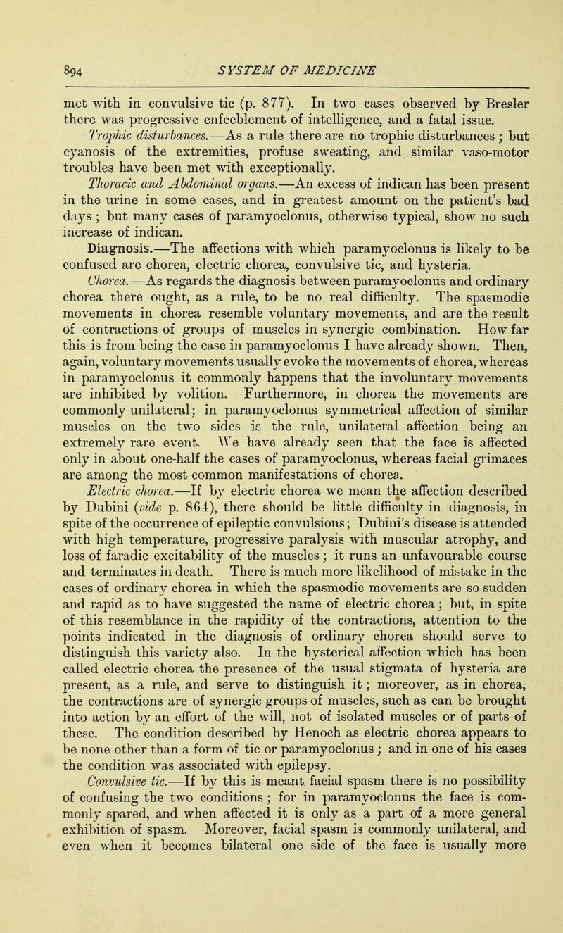 met with in convulsive tic (p. 877). In two cases observed by Bresler there was progressive enfeeblement of intelligence, and a fatal issue. Trophic disturbances.—As a rule there are no trophic disturbances ; but cyanosis of the extremities, profuse sweating, and similar vaso-motor troubles have been met with exceptionally. Thoracic and Abdominal organs.—An excess of indican has been present in the urine in some cases, and in greatest amount on the patient's bad days; but many cases of paramyoclonus, otherwise typical, show no such increase of indican. Diagnosis.—The affections with which paramyoclonus is likely to be confused are chorea, electric chorea, convulsive tic, and hysteria. Chorea.—As regards the diagnosis between paramyoclonus and ordinary chorea there ought, as a rule, to be no real difficulty. The spasmodic movements in chorea resemble voluntary movements, and are the result of contractions of groups of muscles in synergic combination. How far this is from being the case in paramyoclonus I have already shown. Then, again, voluntary movements usually evoke the movements of chorea, whereas in paramyoclonus it commonly happens that the involuntary movements are inhibited by volition. Furthermore, in chorea the movements are commonly unilateral; in paramyoclonus symmetrical affection of similar muscles on the two sides is the rule, unilateral affection being an extremely rare event We have already seen that the face is affected only in about one-half the cases of paramyoclonus, whereas facial grimaces are among the most common manifestations of chorea. Electric chorea.—If by electric chorea we mean the affection described by Dubini (vide p. 864), there should be little difficulty in diagnosis, in spite of the occurrence of epileptic convulsions; Dubini's disease is attended with high temperature, progressive paralysis with muscular atrophy, and loss of faradic excitability of the muscles; it runs an unfavourable course and terminates in death. There is much more likelihood of mistake in the cases of ordinary chorea in which the spasmodic movements are so sudden and rapid as to have suggested the name of electric chorea; but, in spite of this resemblance in the rapidity of the contractions, attention to the points indicated in the diagnosis of ordinary chorea should serve to distinguish this variety also. In the hysterical affection which has been called electric chorea the presence of the usual stigmata of hysteria are present, as a rule, and serve to distinguish it; moreover, as in chorea, the contractions are of synergic groups of muscles, such as can be brought into action by an effort of the will, not of isolated muscles or of parts of these. The condition described by Henoch as electric chorea appears to be none other than a form of tic or paramyoclonus; and in one of his cases the condition was associated with epilepsy. Convulsive tic.—If by this is meant facial spasm there is no possibility of confusing the two conditions; for in paramyoclonus the face is com- monly spared, and when affected it is only as a part of a more general exhibition of spasm. Moreover, facial spasm is commonly unilateral, and even when it becomes bilateral one side of the face is usually more