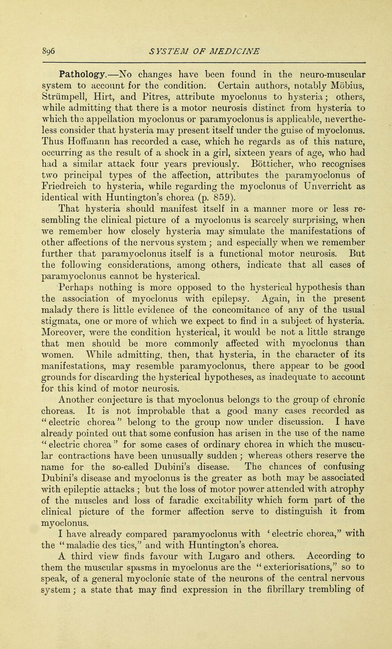 Pathology.—No changes have been found in the neuro-muscular system to account for the condition. Certain authors, notably Mobius, Striimpell, Hirt, and Pitres, attribute myoclonus to hysteria; others, while admitting that there is a motor neurosis distinct from hysteria to which the appellation myoclonus or paramyoclonus is applicable, neverthe- less consider that hysteria may present itself under the guise of myoclonus. Thus Hoffmann has recorded a case, which he regards as of this nature, occurring as the result of a shock in a girl, sixteen years of age, who had had a similar attack four years previously. Botticher, who recognises two principal types of the affection, attributes the paramyoclonus of Friedreich to hysteria, while regarding the myoclonus of Unverricht as identical with Huntington's chorea (p. 859). That hysteria should manifest itself in a manner more or less re- sembling the clinical picture of a myoclonus is scarcely surprising, when we remember how closely hysteria may simulate the manifestations of other affections of the nervous system ; and especially when we remember further that paramyoclonus itself is a functional motor neurosis. But the following considerations, among others, indicate that all cases of paramyoclonus cannot be hysterical. Perhaps nothing is more opposed to the hysterical hypothesis than the association of myoclonus with epilepsy. Again, in the present malady there is little evidence of the concomitance of any of the usual stigmata, one or more of which we expect to find in a subject of hysteria. Moreover, were the condition hysterical, it would be not a little strange that men should be more commonly affected with myoclonus than women. While admitting, then, that hysteria, in the character of its manifestations, may resemble paramyoclonus, there appear to be good grounds for discarding the hysterical hypotheses, as inadequate to account for this kind of motor neurosis. Another conjecture is that myoclonus belongs to the group of chronic choreas. It is not improbable that a good many cases recorded as  electric chorea belong to the group now under discussion. I have already pointed out that some confusion has arisen in the use of the name  electric chorea  for some cases of ordinary chorea in which the muscu- lar contractions have been unusually sudden; whereas others reserve the name for the so-called Dubini's disease. The chances of confusing Dubini's disease and myoclonus is the greater as both may be associated with epileptic attacks ; but the loss of motor power attended with atrophy of the muscles and loss of faradic excitability which form part of the clinical picture of the former affection serve to distinguish it from myoclonus. I have already compared paramyoclonus with ' electric chorea, with the maladie des tics, and with Huntington's chorea. A third view finds favour with Lugaro and others. According to them the muscular spasms in myoclonus are the  exteriorisations, so to speak, of a general myoclonic state of the neurons of the central nervous system; a state that may find expression in the fibrillary trembling of