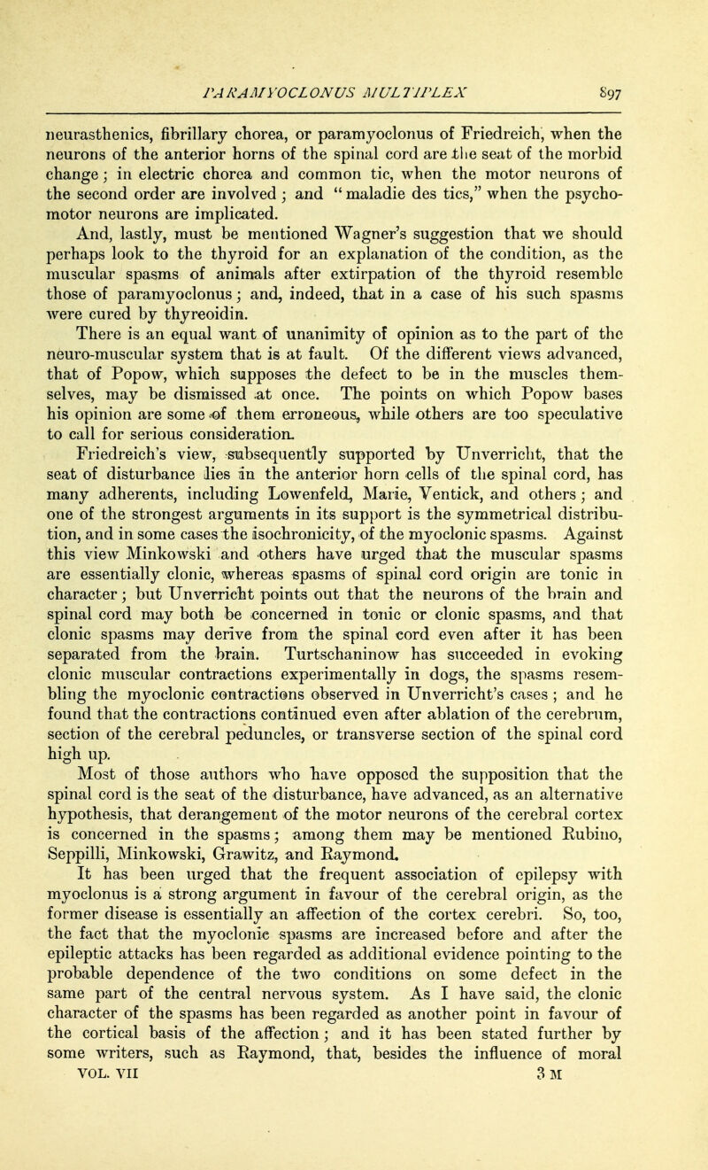 neurasthenics, fibrillary chorea, or paramyoclonus of Friedreich, when the neurons of the anterior horns of the spinal cord are the seat of the morbid change; in electric chorea and common tic, when the motor neurons of the second order are involved ; and  maladie des tics, when the psycho- motor neurons are implicated. And, lastly, must be mentioned Wagner's suggestion that we should perhaps look to the thyroid for an explanation of the condition, as the muscular spasms of animals after extirpation of the thyroid resemble those of paramyoclonus; and, indeed, that in a case of his such spasms were cured by thyreoidin. There is an equal want of unanimity of opinion as to the part of the neuro-muscular system that is at fault. Of the different views advanced, that of Popow, which supposes the defect to be in the muscles them- selves, may be dismissed .at once. The points on which Popow bases his opinion are some -of them erroneous, while others are too speculative to call for serious consideration. Friedreich's view, subsequently supported by Unverricht, that the seat of disturbance lies in the anterior horn cells of the spinal cord, has many adherents, including Lowenfeld, Marie, Ventick, and others ; and one of the strongest arguments in its support is the symmetrical distribu- tion, and in some cases the isochronicity, of the myoclonic spasms. Against this view Minkowski and others have urged that the muscular spasms are essentially clonic, whereas spasms of spinal cord origin are tonic in character; but Unverricht points out that the neurons of the brain and spinal cord may both be concerned in tonic or clonic spasms, and that clonic spasms may derive from the spinal cord even after it has been separated from the brain. Turtschaninow has succeeded in evoking clonic muscular contractions experimentally in dogs, the spasms resem- bling the myoclonic contractions observed in Unverricht's cases ; and he found that the contractions continued even after ablation of the cerebrum, section of the cerebral peduncles, or transverse section of the spinal cord high up. Most of those authors who nave opposed the supposition that the spinal cord is the seat of the disturbance, have advanced, as an alternative hypothesis, that derangement of the motor neurons of the cerebral cortex is concerned in the spasms; among them may be mentioned Eubino, Seppilli, Minkowski, Grawitz, and Raymond. It has been urged that the frequent association of epilepsy with myoclonus is a strong argument in favour of the cerebral origin, as the former disease is essentially an affection of the cortex cerebri. So, too, the fact that the myoclonic spasms are increased before and after the epileptic attacks has been regarded as additional evidence pointing to the probable dependence of the two conditions on some defect in the same part of the central nervous system. As I have said, the clonic character of the spasms has been regarded as another point in favour of the cortical basis of the affection; and it has been stated further by some writers, such as Raymond, that, besides the influence of moral