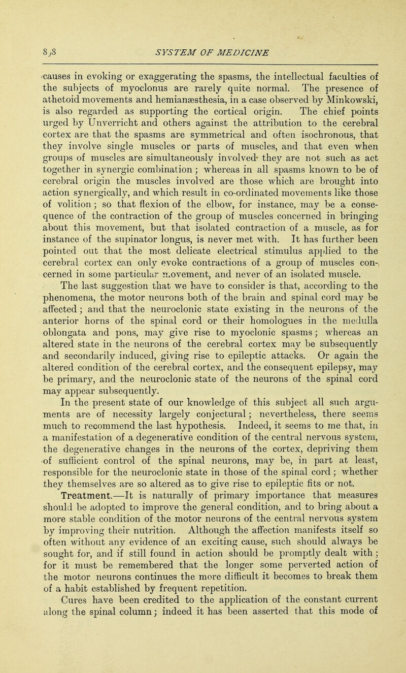 ^causes in evoking or exaggerating the spasms, the intellectual faculties of the subjects of myoclonus are rarely quite normal. The presence of athetoid movements and hemianesthesia, in a case observed by Minkowski, is also regarded as supporting the cortical origin. The chief points urged by Unverricht and others against the attribution to the cerebral cortex are that the spasms are symmetrical and often isochronous, that they involve single muscles or parts of muscles, and that even when groups of muscles are simultaneously involved' they are not such as act together in synergic combination; whereas in all spasms known to be of cerebral origin the muscles involved are those which are brought into action synergically, and which result in co-ordinated movements like those of volition; so that flexion of the elbow, for instance, may be a conse- quence of the contraction of the group of muscles concerned in bringing about this movement, but that isolated contraction of a muscle, as for instance of the supinator longus, is never met with. It has further been pointed out that the most delicate electrical stimulus applied to the cerebral cortex can only evoke contractions of a group of muscles con- cerned in some particular movement, and never of an isolated muscle. The last suggestion that we have to consider is that, according to the phenomena, the motor neurons both of the brain and spinal cord may be affected; and that the neuroclonic state existing in the neurons of the anterior horns of the spinal cord or their homologues in the medulla oblongata and pons, may give rise to myoclonic spasms; whereas an altered state in the neurons of the cerebral cortex may be subsequently and secondarily induced, giving rise to epileptic attacks. Or again the altered condition of the cerebral cortex, and the consequent epilepsy, may be primary, and the neuroclonic state of the neurons of the spinal cord may appear subsequently. In the present state of our knowledge of this subject all such argu- ments are of necessity largely conjectural; nevertheless, there seems much to recommend the last hypothesis. Indeed, it seems to me that, in a manifestation of a degenerative condition of the central nervous system, the degenerative changes in the neurons of the cortex, depriving them ■of sufficient control of the spinal neurons, may be, in part at least, responsible for the neuroclonic state in those of the spinal cord; whether they themselves are so altered as to give rise to epileptic fits or not. Treatment.—It is naturally of primary importance that measures should be adopted to improve the general condition, and to bring about a more stable condition of the motor neurons of the central nervous system by improving their nutrition. Although the affection manifests itself so often without any evidence of an exciting cause, such should always be sought for, and if still found in action should be promptly dealt with; for it must be remembered that the longer some perverted action of the motor neurons continues the more difficult it becomes to break them of a habit established by frequent repetition. Cures have been credited to the application of the constant current along the spinal column; indeed it has been asserted that this mode of