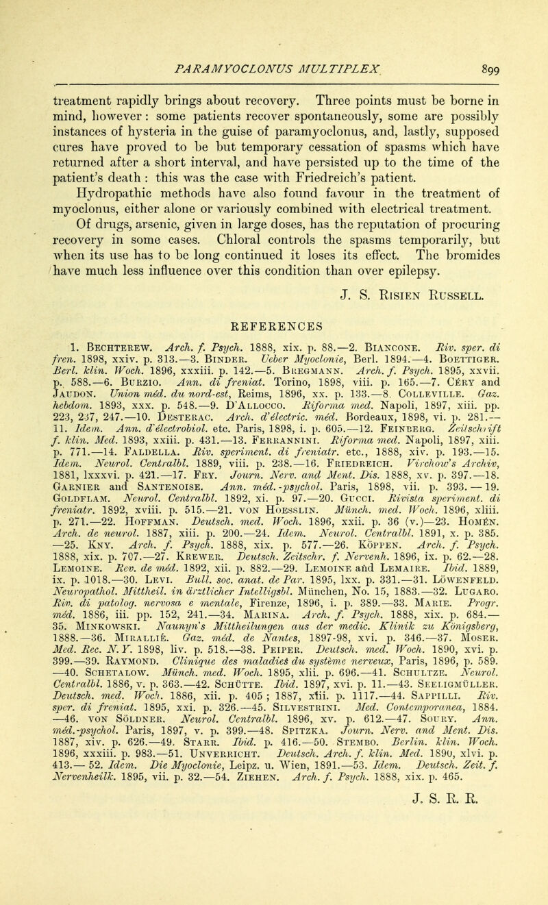 treatment rapidly brings about recovery. Three points must be borne in mind, however: some patients recover spontaneously, some are possibly instances of hysteria in the guise of paramyoclonus, and, lastly, supposed cures have proved to be but temporary cessation of spasms which have returned after a short interval, and have persisted up to the time of the patient's death : this was the case with Friedreich's patient. Hydropathic methods have also found favour in the treatment of myoclonus, either alone or variously combined with electrical treatment. Of drugs, arsenic, given in large doses, has the reputation of procuring recovery in some cases. Chloral controls the spasms temporarily, but when its use has to be long continued it loses its effect. The bromides have much less influence over this condition than over epilepsy. J. S. Risien Russell. REFERENCES 1. Bechterew. Arch. f. Psych. 1888, xix. p. 88.—2. Bianoone. Riv. sper. di fren. 1898, xxiv. p. 313.—3. Binder. Ueber Myoclonic, Berl. 1894.—4. Boettiger. Berl. klin. Woch. 1896, xxxiii. p. 142.—5. Bregmann. Arch. f. Psych. 1895, xxvii. p., 588.—6. Burzio. Ann. di freniat. Torino, 1898, viii. p. 165.—7. CEry and Jaudon. Union mid. du nord-est, Reims, 1896, xx. p. 133.—8. Colleville. Gaz. hebdom. 1893, xxx. p. 548.—9. D'Allocco. Rifonna med. Napoli, 1897, xiiL pp. 223, 237, 247.—10. Desterac. Arch, dielectric, med. Bordeaux, 1898, vi. p. 281.— 11. Idem. Ann. d'electrobiol. etc. Paris, 1898, i. p. 605.—12. Feinberg. Zeitschtift f. klin. Med. 1893, xxiii. p. 431.—13. Ferrannini. Riforma med. Napoli, 1897, xiii. p. 771.—14. Faldella. Riv. speriment. di freniatr. etc., 1888, xiv. p. 193.—15. Idem. Neurol. Centralbl. 1889, viii. p. 238.—16. Friedreich. Virchow's Archiv, 1881, lxxxvi. p. 421.—17. Fry. Journ. New. and Ment. Dis. 1888, xv. p. 397.—18. Garnier and Santenoise. Ann. med. -psychol. Paris, 1898, vii. p. 393. —19. Goldflam. Neurol. Centralbl. 1892, xi. p. 97.—20. Gucci. Rivista speriment. di freniatr. 1892, xviii. p. 515.—21. von Hoesslin. Munch, med. Woch. 1896, xliii. p. 271.—22. Hoffman. Deutsch. med. Woch. 1896, xxii. p. 36 (v.)—23. Homen. Arch, de neurol. 1887, xiii. p. 200.—24. Idem. Neurol. Centralbl. 1891, x. p. 385. —25. Kny. Arch. f. Psych. 1888, xix. p. 577.-26. Koppen. Arch. f Psych. 1888, xix. p. 707.—27. Krewer. Deutsch. Zeitschr. f. Nervenh. 1896, ix. p. 62.-28. Lemoine. Rev. de m4d. 1892, xii. p. 882.—29. Lemoine and Lemaire. Ibid. 1889, ix. p. 1018.—30. Levi. Bull. soc. anat. de Par. 1895, lxx. p. 331.—31. Lowenfeld. Neuropathol. Mittheil. in drztlicher Intelligsbl. Miinchen, No. 15, 1883.—32. Ltjgaro. Riv. di patolog. nervosa e mentale, Firenze, 1896, i. p. 389.—33. Marie. Progr. med. 1886, iii. pp. 152, 241.—34. Marina. Arch. f. Psych. 1888, xix. p. 684.— 35. Minkowski. Naunyris Mittheilungen aus der medic. Klinik zu Kbnigsberg, 1888.—36. Mirallie. Gaz. med. de Nantes, 1897-98, xvi. p. 346.-37. Moser. Med. Rec. NY. 1898, liv. p. 518.—38. Peiper. Deutsch. med. Woch. 1890, xvi. p. 399.—39. Raymond. Clinigue des maladies* du systeme nerveux, Paris, 1896, p. 589. —40. Schetalow. Miinch. med. Woch. 1895, xiii. p. 696.—41. Schultze. Neurol. Centralbl. 1886, v. p. 363.-42. Schutte. Ibid. 1897, xvi. p. 11.—43. Seeligmuller. Deutsch. med. Woch. 1886, xii. p. 405 ; 1887, xiii. p. 1117.—44. Sappilli. Riv. sper. di freniat. 1895, xxi. p. 326.—45. Silvestrini. Med. Contemporanea, 1884. —46. von Soldner, Neurol. Centralbl. 1896, xv. p. 612.—47. Soury. Ann. med.-psychol. Paris, 1897, v. p. 399.—48. Spitzka. Journ. Nerv. and Ment. Dis. 1887, xiv. p. 626.-49, Starr. Ibid. p. 416.—50. Stembo. Berlin, klin. Woch. 1896, xxxiii. p. 983.—51. Unverricht. Deutsch. Arch. f. klin. Med. 1890, xlvi. p. 413.— 52. Idem. Die Myoclonic, Leipz. u. Wien, 1891.—53. Idem. Deutsch. Zeit. f. Nervenheilk. 1895, vii. p. 32.-54. Ziehen. Arch. f. Psych. 1888, xix. p. 465.