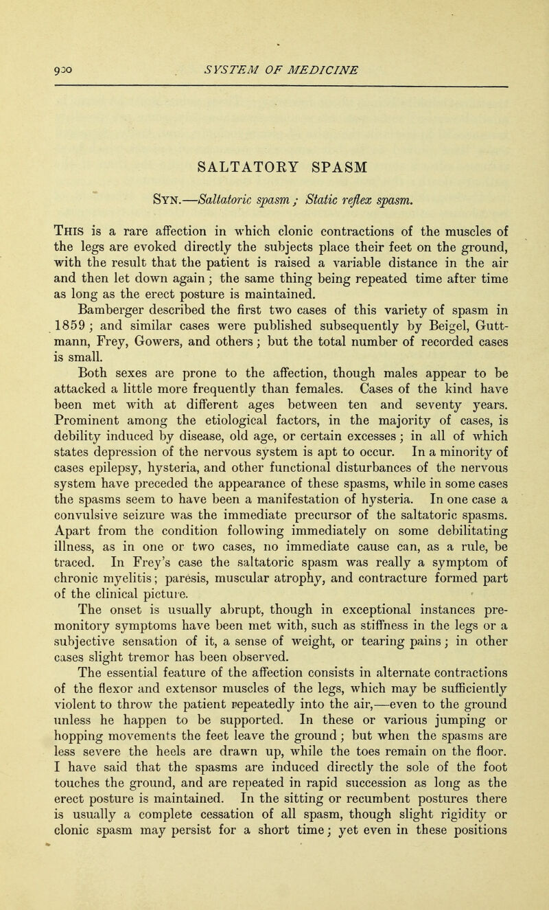SALTATOEY SPASM Syn.—Saltatoric spasm ; Static reflex spasm. This is a rare affection in which clonic contractions of the muscles of the legs are evoked directly the subjects place their feet on the ground, with the result that the patient is raised a variable distance in the air and then let down again; the same thing being repeated time after time as long as the erect posture is maintained. Bamberger described the first two cases of this variety of spasm in 1859 ; and similar cases were published subsequently by Beigel, Gutt- mann, Frey, Gowers, and others; but the total number of recorded cases is small. Both sexes are prone to the affection, though males appear to be attacked a little more frequently than females. Cases of the kind have been met with at different ages between ten and seventy years. Prominent among the etiological factors, in the majority of cases, is debility induced by disease, old age, or certain excesses; in all of which states depression of the nervous system is apt to occur. In a minority of cases epilepsy, hysteria, and other functional disturbances of the nervous system have preceded the appearance of these spasms, while in some cases the spasms seem to have been a manifestation of hysteria. In one case a convulsive seizure was the immediate precursor of the saltatoric spasms. Apart from the condition following immediately on some debilitating illness, as in one or two cases, no immediate cause can, as a rule, be traced. In Frey's case the saltatoric spasm was really a symptom of chronic myelitis; paresis, muscular atrophy, and contracture formed part of the clinical picture. The onset is usually abrupt, though in exceptional instances pre- monitory symptoms have been met with, such as stiffness in the legs or a subjective sensation of it, a sense of weight, or tearing pains; in other cases slight tremor has been observed. The essential feature of the affection consists in alternate contractions of the flexor and extensor muscles of the legs, which may be sufficiently violent to throw the patient repeatedly into the air,—even to the ground unless he happen to be supported. In these or various jumping or hopping movements the feet leave the ground; but when the spasms are less severe the heels are drawn up, while the toes remain on the floor. I have said that the spasms are induced directly the sole of the foot touches the ground, and are repeated in rapid succession as long as the erect posture is maintained. In the sitting or recumbent postures there is usually a complete cessation of all spasm, though slight rigidity or clonic spasm may persist for a short time; yet even in these positions