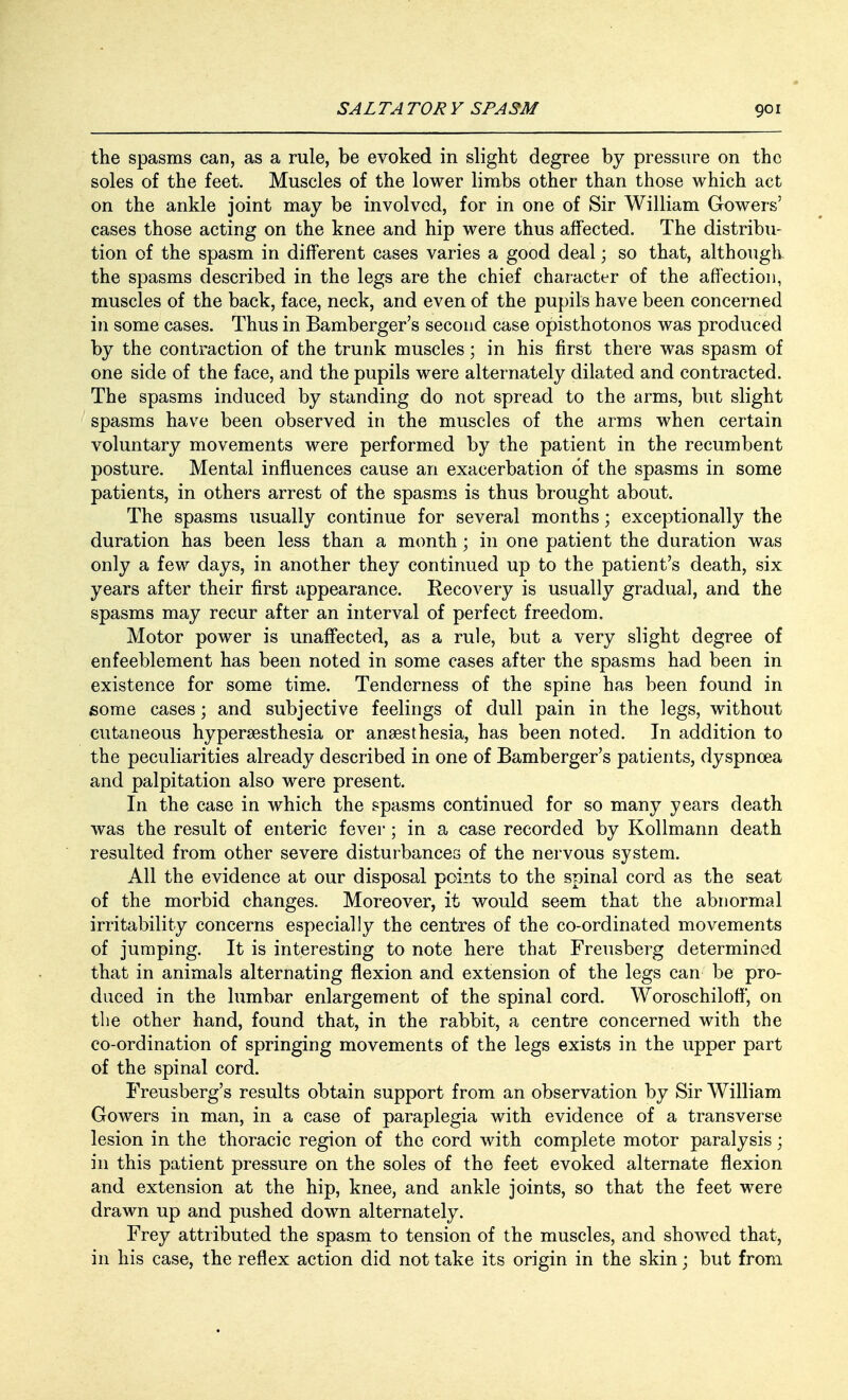 the spasms can, as a rule, be evoked in slight degree by pressure on the soles of the feet. Muscles of the lower limbs other than those which act on the ankle joint may be involved, for in one of Sir William Gowers' cases those acting on the knee and hip were thus affected. The distribu- tion of the spasm in different cases varies a good deal; so that, although the spasms described in the legs are the chief character of the affection, muscles of the back, face, neck, and even of the pupils have been concerned in some cases. Thus in Bamberger's second case opisthotonos was produced by the contraction of the trunk muscles; in his first there was spasm of one side of the face, and the pupils were alternately dilated and contracted. The spasms induced by standing do not spread to the arms, but slight spasms have been observed in the muscles of the arms when certain voluntary movements were performed by the patient in the recumbent posture. Mental influences cause an exacerbation of the spasms in some patients, in others arrest of the spasms is thus brought about. The spasms usually continue for several months; exceptionally the duration has been less than a month; in one patient the duration was only a few days, in another they continued up to the patient's death, six years after their first appearance. Recovery is usually gradual, and the spasms may recur after an interval of perfect freedom. Motor power is unaffected, as a rule, but a very slight degree of enfeeblement has been noted in some cases after the spasms had been in existence for some time. Tenderness of the spine has been found in some cases; and subjective feelings of dull pain in the legs, without cutaneous hyperesthesia or anaesthesia, has been noted. In addition to the peculiarities already described in one of Bamberger's patients, dyspnoea and palpitation also were present. In the case in which the spasms continued for so many years death was the result of enteric fever ; in a case recorded by Kollmann death resulted from other severe disturbances of the nervous system. All the evidence at our disposal points to the spinal cord as the seat of the morbid changes. Moreover, it would seem that the abnormal irritability concerns especially the centres of the co-ordinated movements of jumping. It is interesting to note here that Freusberg determined that in animals alternating flexion and extension of the legs can be pro- duced in the lumbar enlargement of the spinal cord. Woroschiloff, on the other hand, found that, in the rabbit, a centre concerned with the co-ordination of springing movements of the legs exists in the upper part of the spinal cord. Freusberg's results obtain support from an observation by Sir William Gowers in man, in a case of paraplegia with evidence of a transverse lesion in the thoracic region of the cord with complete motor paralysis; in this patient pressure on the soles of the feet evoked alternate flexion and extension at the hip, knee, and ankle joints, so that the feet were drawn up and pushed down alternately. Frey attributed the spasm to tension of the muscles, and showed that, in his case, the reflex action did not take its origin in the skin; but from