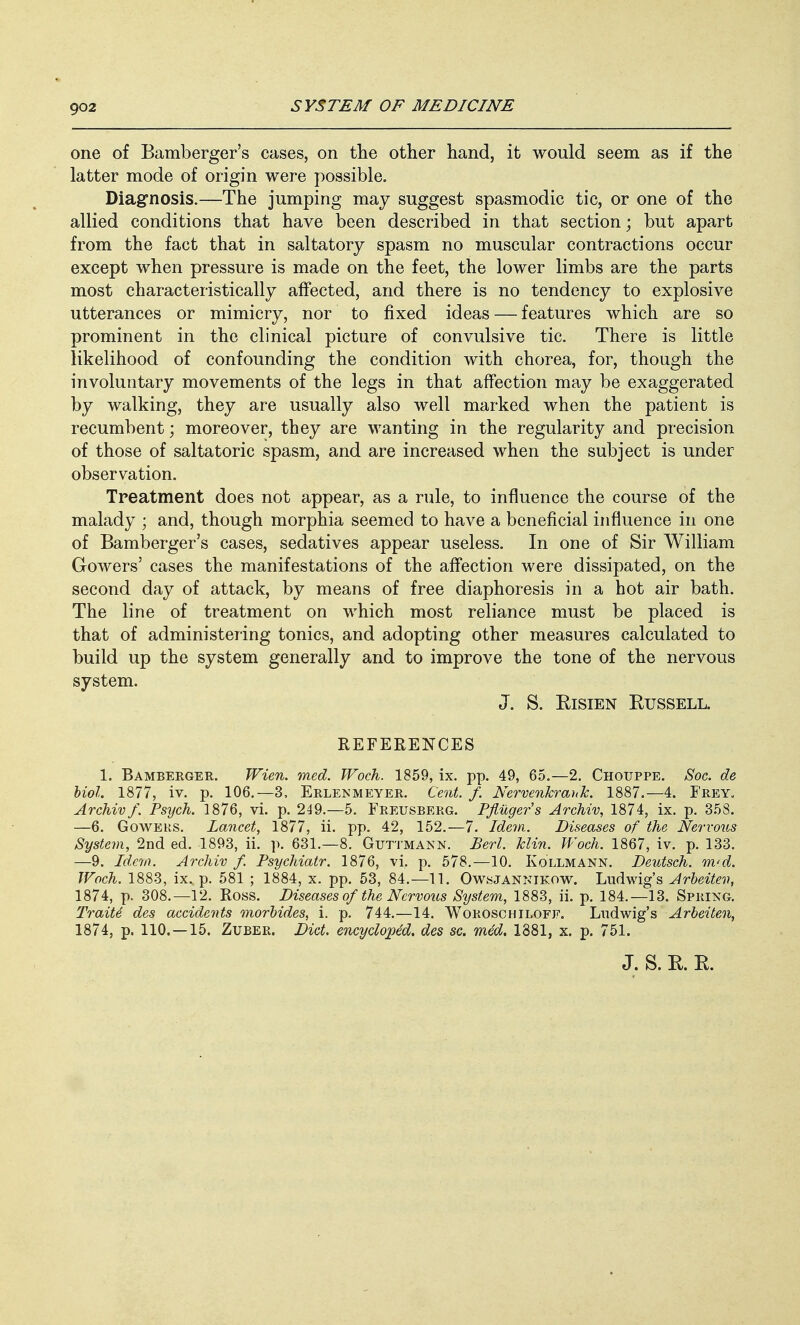 one of Bamberger's cases, on the other hand, it would seem as if the latter mode of origin were possible. Diagnosis.—The jumping may suggest spasmodic tic, or one of the allied conditions that have been described in that section; but apart from the fact that in saltatory spasm no muscular contractions occur except when pressure is made on the feet, the lower limbs are the parts most characteristically affected, and there is no tendency to explosive utterances or mimicry, nor to fixed ideas — features which are so prominent in the clinical picture of convulsive tic. There is little likelihood of confounding the condition with chorea, for, though the involuntary movements of the legs in that affection may be exaggerated by walking, they are usually also well marked when the patient is recumbent; moreover, they are wanting in the regularity and precision of those of saltatoric spasm, and are increased when the subject is under observation. Treatment does not appear, as a rule, to influence the course of the malady ; and, though morphia seemed to have a beneficial influence in one of Bamberger's cases, sedatives appear useless. In one of Sir William Gowers' cases the manifestations of the affection were dissipated, on the second day of attack, by means of free diaphoresis in a hot air bath. The line of treatment on which most reliance must be placed is that of administering tonics, and adopting other measures calculated to build up the system generally and to improve the tone of the nervous system. J. S. Eisien Russell. REFERENCES 1. Bamberger. Wien. med. Woch. 1859, ix. pp. 49, 65.—2. Chotjppe. Soc. de hurl. 1877, iv. p. 106.—3, Erlenmeyer. Cent. f. Nervenkrank. 1887.—4. Frey, Archiv f. Psych. 1876, vi. p. 249.—5. Freusberg. Pfliiger's Archiv, 1874, ix. p. 358. —6. Goweks. Lancet, 1877, ii. pp. 42, 152.—7. Idem. Diseases of the Nervous System, 2nd ed. 1893, ii. p. 631.—8. Guttmakn. Deri. klin. Woch. 1867, iv. p. 133. —9. Idem. Archiv f. Psychiatr. 1876, vi. p. 578.—10. Kollmann. Deutsch. m<d. Woch. 1883, ix. p. 581 ; 1884, x. pp. 53, 84.—11. Owsjannikow. Ludwig's Arbeiten, 1874, p. 308.—12. Ross. Diseases of the Nervous System, 1883, ii. p. 184.—13. Spring. Traite des accidents morbides, i. p. 744.—14. Woroschiloff. Ltidwig's Arbeiten, 1874, p. 110. —15. Zuber. Diet, encyclopdd. des sc. med. 1881, x. p. 751.